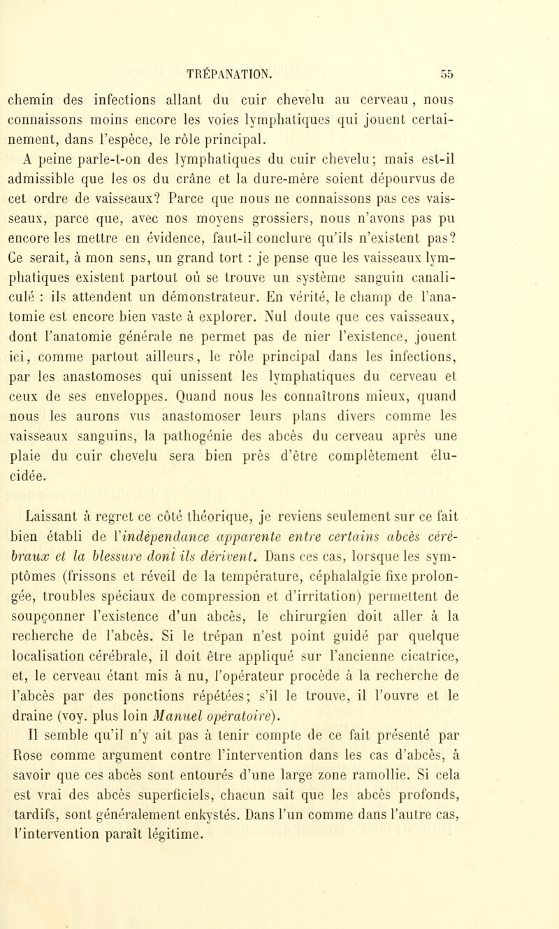 chemin des infections allant du cuir chevelu au cerveau, nous connaissons moins encore les voies lymphatiques qui jouent certai- nement, dans l'espèce, le rôle principal. A peine parle-t-on des lymphatiques du cuir chevelu ; mais est-il admissible que les os du crâne et la dure-mère soient dépourvus de cet ordre de vaisseaux? Parce que nous ne connaissons pas ces vais- seaux, parce que, avec nos moyens grossiers, nous n'avons pas pu encore les mettre en évidence, faut-il conclure qu'ils n'existent pas? Ce serait, à mon sens, un grand tort : je pense que les vaisseaux lym- phatiques existent partout où se trouve un système sanguin canali- culé : ils attendent un démonstrateur. En vérité, le champ de l'ana- tomie est encore bien vaste à explorer. Nul doute que ces vaisseaux, dont l'anatomie générale ne permet pas de nier l'existence, jouent ici, comme partout ailleurs, le rôle principal dans les infections, par les anastomoses qui unissent les lymphatiques du cerveau et ceux de ses enveloppes. Quand nous les connaîtrons mieux, quand nous les aurons vus anastomoser leurs plans divers comme les vaisseaux sanguins, la pathogénie des abcès du cerveau après une plaie du cuir chevelu sera bien près d'être complètement élu- cidée. Laissant k regret ce côté théorique, je reviens seulement sur ce fait bien établi de Vindépendcmce apparente entre certains abcès céré- braux et la blessure dont ils dérivent. Dans ces cas, lorsque les sym- ptômes (frissons et réveil de la température, céphalalgie fixe prolon- gée, troubles spéciaux de compression et d'irritation) permettent de soupçonner l'existence d'un abcès, le chirurgien doit aller à la recherche de l'abcès. Si le trépan n'est point guidé par quelque localisation cérébrale, il doit être appliqué sur l'ancienne cicatrice, et, le cerveau étant mis à nu, l'opérateur procède à la recherche de l'abcès par des ponctions répétées; s'il le trouve, il l'ouvre et le draine (voy. plus loin Manuel opératoire). Il semble qu'il n'y ait pas à tenir compte de ce fait présenté par Rose comme argument contre l'intervention dans les cas d'abcès, à savoir que ces abcès sont entourés d'une large zone ramollie. Si cela est vrai des abcès superficiels, chacun sait que les abcès profonds, tardifs, sont généralement enkystés. Dans l'un comme dans l'autre cas, l'intervention paraît légitime.