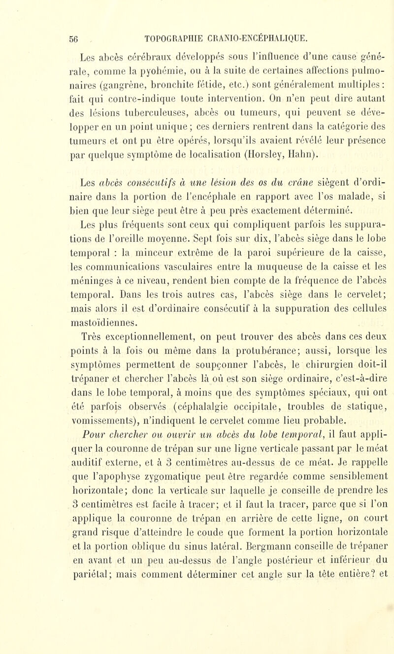 Les abcès cérébraux développés sous l'influence d'une cause géné- rale, comme la pyohémie, ou à la suite de certaines affections pulmo- naires (gangrène, bronchite fétide, etc.) sont généralement multiples: fait qui contre-indique toute intervention. On n'en peut dire autant des lésions tuberculeuses, abcès ou tumeurs, qui peuvent se déve- lopper en un point unique ; ces derniers rentrent dans la catégorie des tumeurs et ont pu être opérés, lorsqu'ils avaient révélé leur présence par quelque symptôme de localisation (fiorsley, Hahn). Les abcès consécutifs à une lésion des os du crâne siègent d'ordi- naire dans la portion de l'encéphale en rapport avec l'os malade, si bien que leur siège peut être à peu près exactement déterminé. Les plus fréquents sont ceux qui compliquent parfois les suppura- tions de l'oreille moyenne. Sept fois sur dix, l'abcès siège dans le lobe temporal : la minceur extrême de la paroi supérieure de la caisse, les communications vasculaires entre la muqueuse de la caisse et les méninges à ce niveau, rendent bien compte de la fréquence de l'abcès temporal. Dans les trois autres cas, l'abcès siège dans le cervelet; mais alors il est d'ordinaire consécutif à la suppuration des cellules mastoïdiennes. Très exceptionnellement, on peut trouver des abcès dans ces deux points à la fois ou même dans la protubérance; aussi, lorsque les symptômes permettent de soupçonner l'abcès, le chirurgien doit-il trépaner et chercher l'abcès là où est son siège ordinaire, c'est-à-dire dans le lobe temporal, à moins que des symptômes spéciaux, qui ont été parfois observés (céphalalgie occipitale, troubles de statique, vomissements), n'indiquent le cervelet comme lieu probable. Pour chercher ou ouvrir un abcès du lobe temporal, il faut appli- quer la couronne de trépan sur une ligne verticale passant par le méat auditif externe, et à 3 centimètres au-dessus de ce méat. Je rappelle que l'apophyse zygomatique peut être regardée comme sensiblement horizontale; donc la verticale sur laquelle je conseille de prendre les 3 centimètres est facile à tracer; et il faut la tracer, parce que si l'on applique la couronne de trépan en arrière de cette ligne, on court grand risque d'atteindre le coude que forment la portion horizontale et la portion oblique du sinus latéral. Bergmann conseille de trépaner en avant et un peu au-dessus de l'angle postérieur et inférieur du pariétal; mais comment déterminer cet angle sur la tête entière? et