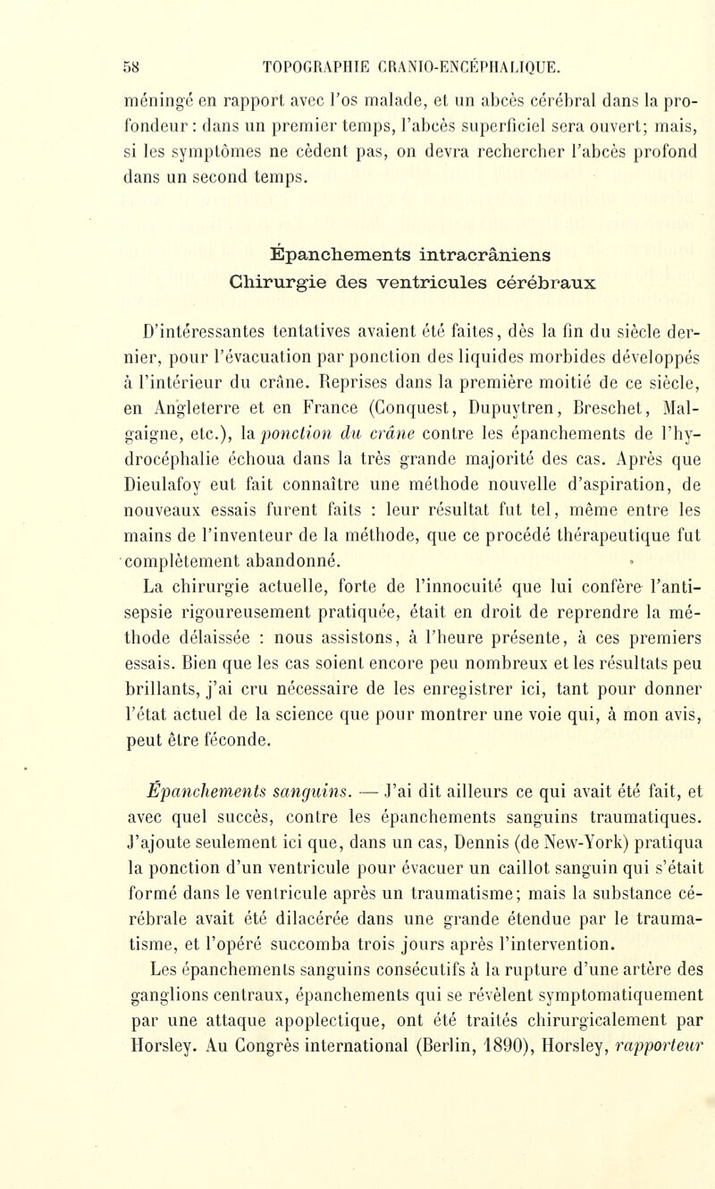 méninge en rapport avec l'os malade, et un abcès cérébral dans la pro- fondeur : dans un premier temps, l'abcès superficiel sera ouvert; mais, si les symptômes ne cèdent pas, on devra rechercher l'abcès profond dans un second temps. Épanchenieiits intracrâniens diirurgie des ventricules cérébranx D'intéressantes tentatives avaient été faites, dès la fin du siècle der- nier, pour l'évacuation par ponction des liquides morbides développés à l'intérieur du crAne. Reprises dans la première moitié de ce siècle, en Angleterre et en France (Gonquest, Dupuytren, Breschet, Mal- gaigne, etc.), \2i ponction du crâne contre les épanchements de l'hy- drocéphalie échoua dans la très grande majorité des cas. Après que Dieulafoy eut fait connaître une méthode nouvelle d'aspiration, de nouveaux essais furent faits : leur résultat fut tel, même entre les mains de l'inventeur de la méthode, que ce procédé thérapeutique fut complètement abandonné. La chirurgie actuelle, forte de l'innocuité que lui confère l'anti- sepsie rigoureusement pratiquée, était en droit de reprendre la mé- thode délaissée : nous assistons, à l'heure présente, à ces premiers essais. Bien que les cas soient encore peu nombreux et les résultats peu brillants, j'ai cru nécessaire de les enregistrer ici, tant pour donner l'état actuel de la science que pour montrer une voie qui, à mon avis, peut être féconde. Épanchements sanguins. — J'ai dit ailleurs ce qui avait été fait, et avec quel succès, contre les épanchements sanguins traumatiques. 3'ajoute seulement ici que, dans un cas, Dennis (de New-York) pratiqua la ponction d'un ventricule pour évacuer un caillot sanguin qui s'était formé dans le ventricule après un traumatisme; mais la substance cé- rébrale avait été dilacérée dans une grande étendue par le trauma- tisme, et l'opéré succomba trois jours après l'intervention. Les épanchements sanguins consécutifs à la rupture d'une artère des ganglions centraux, épanchements qui se révèlent symptomatiqueraent par une attaque apoplectique, ont été traités chirurgicalement par Horsley. Au Congrès international (Berlin, 1890), Horsley, rapporteur