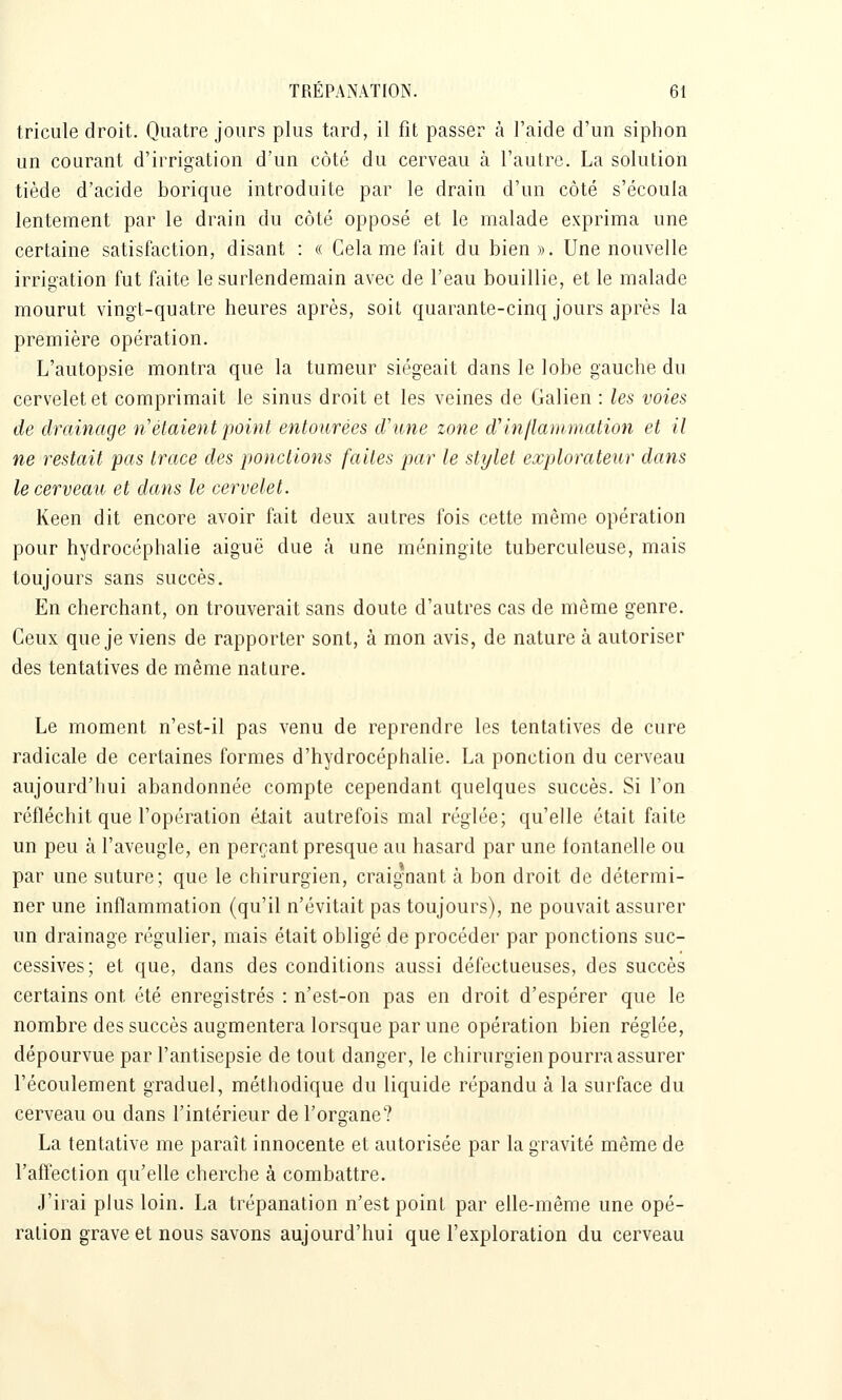 tricule droit. Quatre jours plus tard, il fit passer à l'aide d'un siphon un courant d'irrigation d'un côté du cerveau à l'autre. La solution tiède d'acide borique introduite par le drain d'un côté s'écoula lentement par le drain du côté opposé et le malade exprima une certaine satisfaction, disant : « Gela me fait du bien». Une nouvelle irrioation fut faite le surlendemain avec de l'eau bouillie, et le malade mourut vingt-quatre heures après, soit quarante-cinq jours après la première opération. L'autopsie montra que la tumeur siégeait dans le lobe gauche du cervelet et comprimait le sinus droit et les veines de Galien : Us voies de drainage n'étaient point entourées d'une zone d'inflammation et il ne restait pas trace des ponctions faites par le stylet explorateur dans le cerveau et dans le cervelet. Keen dit encore avoir fait deux autres fois cette même opération pour hydrocéphalie aiguë due à une méningite tuberculeuse, mais toujours sans succès. En cherchant, on trouverait sans doute d'autres cas de même genre. Ceux que je viens de rapporter sont, à mon avis, de nature à autoriser des tentatives de même natare. Le moment n'est-il pas venu de reprendre les tentatives de cure radicale de certaines formes d'hydrocéphalie. La ponction du cerveau aujourd'hui abandonnée compte cependant quelques succès. Si l'on réfléchit que l'opération élait autrefois mal réglée; qu'elle était faite un peu à l'aveugle, en perçant presque au hasard par une fontanelle ou par une suture; que le chirurgien, craigoant à bon droit de détermi- ner une inflammation (qu'il n'évitait pas toujours), ne pouvait assurer un drainage régulier, mais était obligé de procéder par ponctions suc- cessives; et que, dans des conditions aussi défectueuses, des succès certains ont été enregistrés : n'est-on pas en droit d'espérer que le nombre des succès augmentera lorsque par une opération bien réglée, dépourvue par l'antisepsie de tout danger, le chirurgien pourra assurer l'écoulement graduel, méthodique du liquide répandu à la surface du cerveau ou dans l'intérieur de l'organe? La tentative me paraît innocente et autorisée par la gravité même de l'affection qu'elle cherche à combattre. J'irai plus loin. La trépanation n'est point par elle-même une opé- ration grave et nous savons aujourd'hui que l'exploration du cerveau