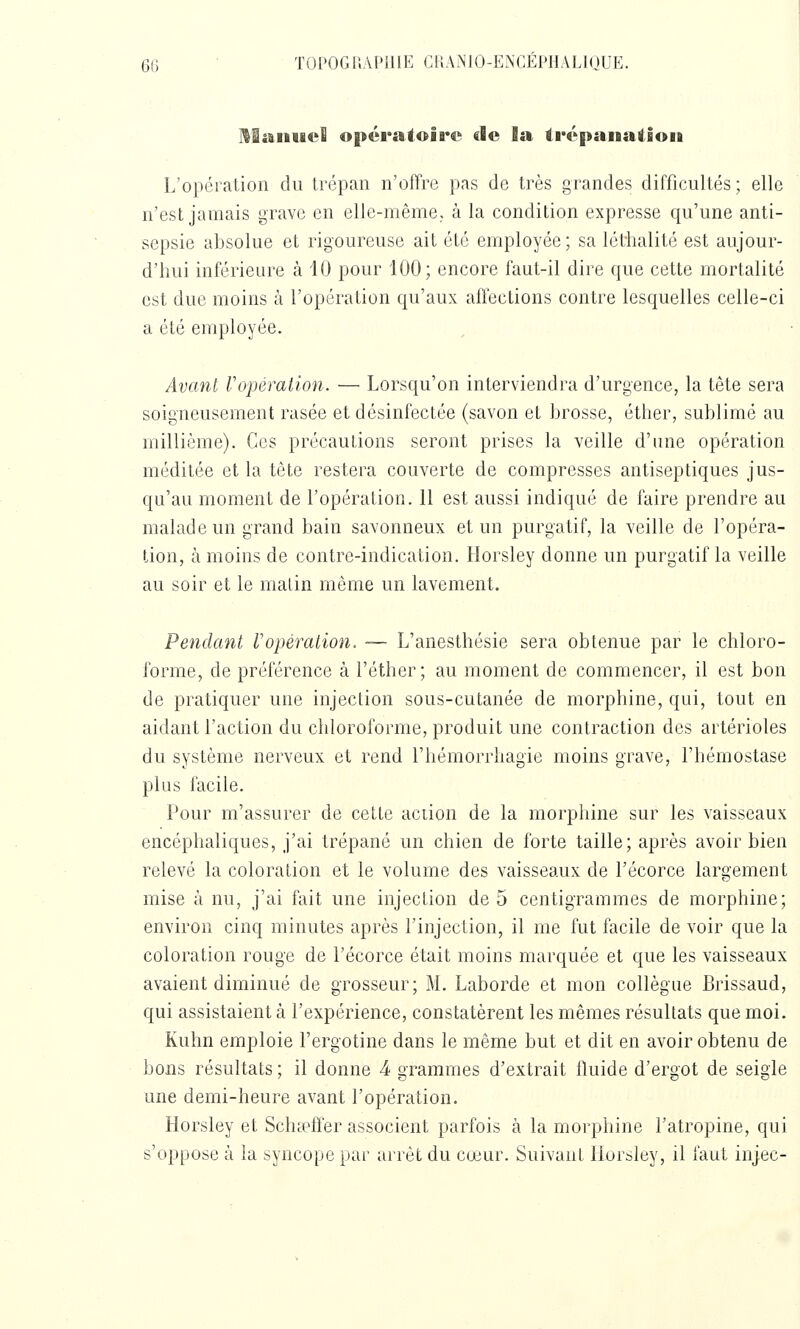 60 ■ TOPOGIIAPUIE C15AN10-ENCÉP11AL1QUE. MiftiiucS opératoire de la trépanation L'opération du trépan n'offre pas de très grandes difficultés; elle n'est jamais grave en elle-même, à la condition expresse qu'une anti- sepsie absolue et rigoureuse ait été employée ; sa léthalité est aujour- d'hui inférieure à 40 pour 100; encore faut-il dire que cette mortalité est due moins à l'opération qu'aux affections contre lesquelles celle-ci a été employée. Avant Vopération. — Lorsqu'on interviendra d'urgence, la tête sera soigneusement rasée et désinfectée (savon et brosse, éther, sublimé au millième). Ces précautions seront prises la veille d'une opération méditée et la tête restera couverte de compresses antiseptiques jus- qu'au moment de l'opération. 11 est aussi indiqué de faire prendre au malade un grand bain savonneux et un purgatif, la veille de l'opéra- tion, à moins de contre-indication. Horsley donne un purgatif la veille au soir et le malin même un lavement. Pendant Vopération, — L'anesthésie sera obtenue par le chloro- forme, de préférence à Féther; au moment de commencer, il est bon de pratiquer une injection sous-cutanée de morphine, qui, tout en aidant l'action du chloroforme, produit une contraction des artérioles du système nerveux et rend l'hémorrhagie moins grave, l'hémostase plus facile. Pour m'assurer de cette action de la morphine sur les vaisseaux encéphaliques, j'ai trépané un chien de forte taille; après avoir bien relevé la coloration et le volume des vaisseaux de l'écorce largement mise à nu, j'ai fait une injection de 5 centigrammes de morphine; environ cinq minutes après l'injection, il me fut facile de voir que la coloration rouge de l'écorce était moins marquée et que les vaisseaux avaient diminué de grosseur; M. Laborde et mon collègue Brissaud, qui assistaient à l'expérience, constatèrent les mêmes résultats que moi. Kuhn emploie l'ergotine dans le même but et dit en avoir obtenu de bons résultats ; il donne 4 grammes d'extrait fluide d'ergot de seigle une demi-heure avant l'opération. Horsley et Scha^ffer associent parfois à la morphine l'atropine, qui s'oppose à la syncope par arrêt du cœur. Suivant Horsley, il faut injec-