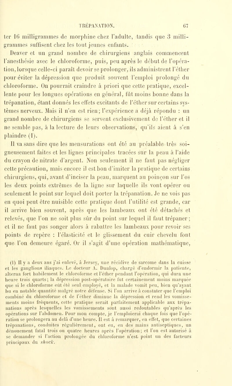 ter 16 milligrammes de morphine chez l'adulte, tandis que 3 milli- grammes suffisent chez les tout jeunes enfants. Deaver et un grand nombre de chirurgiens anglais commencent l'anesthésie avec le chloroforme, puis, peu après le début de l'opéra- tion, lorsque celle-ci paraît devoir se prolonger, ils administrent l'éther pour éviter la dépression que produit souvent l'emploi prolongé du chloroforme. On pourrait craindre à priori que cette pratique, excel- lente pour les longues opérations en général, fût moins bonne dans la trépanation, étant donnés les effets excitants de l'éther sur certains sys- tèmes nerveux. Mais il n'en est rien; l'expérience a déjà répondu : un grand nombre de chirurgiens se servent exclusivement de l'éther et il ne semble pas, à la lecture de leurs observations, qu'ils aient à s'en plaindre (1). Il va sans dire que les mensurations ont été au préalable très soi- gneusement faites et les lignes principales tracées sur la peau à l'aide du crayon de nitrate d'argent. Non seulement il ne faut pas négliger cette précaution, mais encore il est bon d'imiter la pratique de certains chirurgiens, qui, avant d'inciser la peau, marquent au poinçon sur l'os les deux points extrêmes de la ligne sur laquelle ils vont opérer ou seulement le point sur lequel doit porter la tn'panation. Je ne vois pas en quoi peut être nuisible cette pratique dont l'utilité est grande, car il arrive bien souvent, après que les lambeaux ont été détachés et relevés, que l'on ne soit plus sûr du point sur lequel il faut trépaner; et il ne faut pas songer alors à rabattre les lambeaux pour revoir ses points de repère : l'élasticité et le glissement du cuir chevelu font que l'on demeure égaré. Or il s'agit d'une opération mathématique, (1) Il y a deux ans j'ai enlevé, à Jersey, une récidive de sarcome dans la cuisse et les ganglions iliaques. Le docteur A. Dunlop, chargé d'endormir la jialienle, alterna fort habilement le chloroforme et l'éther pendant l'opération, (jui dura une heure trois quarts; la dépression post-opératoire fut certainement moins manjuée que si le chloroforme eût été seul employé, et la malade vomit peu, bien qu'ayant bu en notable quantité malgré notre défense. Si l'on arrive à constater que l'emploi combiné du chloroforme et de l'éther diminue la dépression et rend les vomisse- ments moins fréquents, cette pratique serait parfaitement applicable aux trépa- nations après lesquelles les vomissements sont aussi redoutables qu'après les opérations sur l'abdomen. Pour mon compte, je l'emploierai chaque fois que l'opé- ration se prolongera au delà d'une heure. Il est à remarquer, en effet, que certaines trépanations, conduites régulièrement, ont eu, en des mains antiseptiques, un dénouement fatal trois ou quatre heures après l'opération; et l'on est autorisé à se demander si l'action prolongée du chloroforme n'est point un des facteurs principaux du shock.
