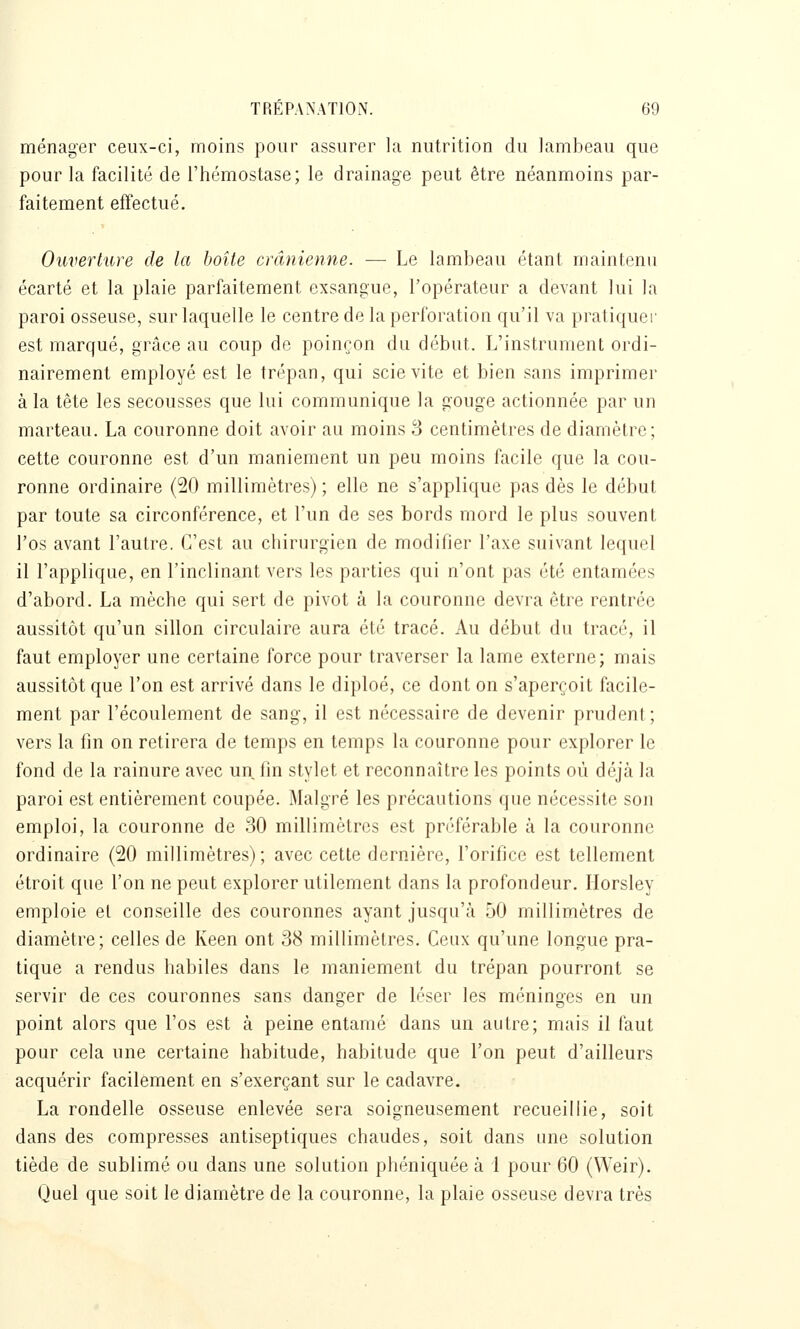 ménager ceux-ci, moins pour assurer la nutrition du lambeau que pour la facilité de l'hémostase; le drainage peut être néanmoins par- faitement effectué. Ouverture de la boîte crânienne. — Le lambeau étant maintenu écarté et la plaie parfaitement exsangue, l'opérateur a devant lui la paroi osseuse, sur laquelle le centre de la perforation qu'il va pratiquer est marqué, grâce au coup de poinçon du début. L'instrument ordi- nairement employé est le trépan, qui scie vite et bien sans imprimer à la tête les secousses que lui communique la gouge actionnée par un marteau. La couronne doit avoir au moins 3 centimètres de diamètre; cette couronne est d'un maniement un peu moins facile que la cou- ronne ordinaire (20 millimètres) ; elle ne s'applique pas dès le début par toute sa circonférence, et l'un de ses bords mord le plus souvent l'os avant l'autre. C'est au chirurgien de modifier l'axe suivant lequel il l'applique, en l'inclinant vers les parties qui n'ont pas été entamées d'abord. La mèche qui sert de pivot à la couronne devra être rentrée aussitôt qu'un sillon circulaire aura été tracé. Au début du tracé, il faut employer une certaine force pour traverser la lame externe; mais aussitôt que l'on est arrivé dans le diploé, ce dont on s'aperçoit facile- ment par l'écoulement de sang, il est nécessaire de devenir prudent; vers la fin on retirera de temps en temps la couronne pour explorer le fond de la rainure avec un fin stylet et reconnaître les points où déjà la paroi est entièrement coupée. Malgré les précautions que nécessite son emploi, la couronne de 30 millimètres est préférable à la couronne ordinaire (20 millimètres); avec cette dernière, l'orifice est tellement étroit que l'on ne peut explorer utilement dans la profondeur. Ilorsley emploie et conseille des couronnes ayant jusqu'à 50 millimètres de diamètre; celles de Keen ont 38 millimètres. Ceux qu'une longue pra- tique a rendus habiles dans le maniement du trépan pourront se servir de ces couronnes sans danger de léser les méninges en un point alors que l'os est à peine entamé dans un autre; mais il faut pour cela une certaine habitude, habitude que l'on peut d'ailleurs acquérir facilement en s'exerçant sur le cadavre. La rondelle osseuse enlevée sera soigneusement recueillie, soit dans des compresses antiseptiques chaudes, soit dans une solution tiède de sublimé ou dans une solution phéniquée à 1 pour 60 (Weir). Quel que soit le diamètre de la couronne, la plaie osseuse devra très