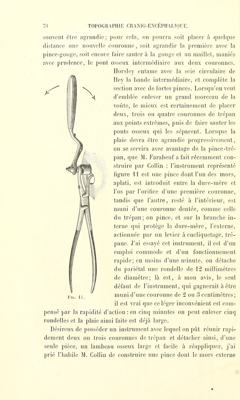 }^ souvent être agrandie; pour cela, on pourra soit placer à quelque dislaiicc une nouvelle couronne, soit agrandir la première avec la pince-gouge, soit encore l'aire sauter à la gouge et au maillet, maniés avec prudence, le pont osseux intermédiaire aux deux couronnes. llorsley entame avec la scie circulaire de riey la bande intermédiaire, et complète la section avec de fortes pinces. Lorsqu'on veut d'emblée enlever un r.rand morceau de la voûte, le mieux est certainement de placer deux, trois ou quatre couronnes de trépan aux points extrêmes, puis de faire sauter les ponts osseux qui les séparent. Lorsque la plaie devra être agrandie progressivement, on se servira avec avantage de la pince-tré- pan, que M. Farabeuf a fait récemment con- struire par Collin : l'instrument représenté figure 11 est une pince dont l'un des mors, aplati, est introduit entre la dure-mère et l'os par l'orifice d'une première couronne, tandis que l'autre, resté à l'intérieur, est muni d'une couronne dentée, comme celle du trépan; on pince, et sur la branche in- terne qui protège la dure-mère, l'externe, actionnée par un levier à encliquetage, tré- pane. J'ai essayé cet instrument, il est d'un emploi commode et d'un fonctionnement rapide; en moins d'une minute, on détache du pariétal une rondelle de 12 millimètres de diamètre; là est, à mon avis, le seul défaut de l'instrument, qui gagnerait à être j,j^, ij muni d'une couronne de 2 ou 3 centimètres; il est vrai que ce léger inconvénient est com- pensé par la rapidité d'action : en cinq minutes on peut enlever cinq rondelles et la plaie ainsi faite est déjà large. Désireux de posséder un instrument avec lequel on pût réunir rapi- dement deux ou trois couronnes de trépan et détacher ainsi, d'une seule pièce, un lambeau osseux large et facile à réappliquer, j'ai prié fhabile W. Collin de construire une pince dont le mors externe