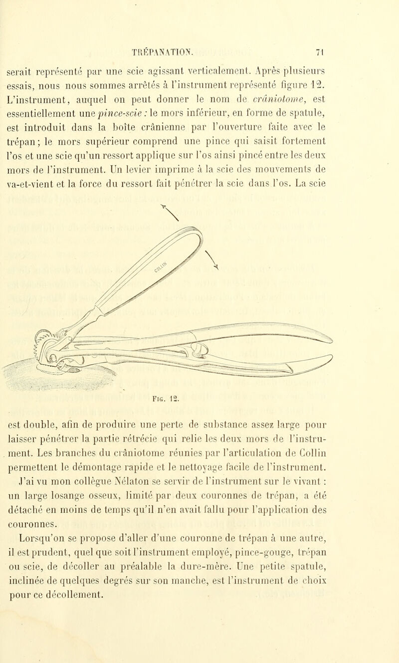 serait représenté par une scie agissant verticalement. Après plusieurs essais, nous nous sommes arrêtés à l'instrument représenté figure 12. L'instrument, auquel on peut donner le nom de crâniotome, est essentiellement une pmce-scie; le mors inférieur, en forme de spatule, est introduit dans la boîte crânienne par l'ouverture faite avec le trépan ; le mors supérieur comprend une pince qui saisit fortement l'os et une scie qu'un ressort applique sur l'os ainsi pincé entre les deux mors de l'instrument. Un levier imprime à la scie des mouvements de va-et-vient et la force du ressort fait pénétrer la scie dans l'os. La scie FiG. 12. est double, afin de produire une perte de substance assez large pour laisser pénétrer la partie rétrécie qui relie les deux mors de l'instru- ment. Les branches du crâniotome réunies par l'articulation de Collin permettent le démontage rapide et le nettoyage facile de l'instrument. J'ai vu mon collègue Nélaton se servir de l'instrument sur le vivant : un large losange osseux, limité par deux couronnes de trépan, a été détaché en moins de temps qu'il n'en avait fallu pour l'application des couronnes. Lorsqu'on se propose d'aller d'une couronne de trépan à une autre, il est prudent, quel que soit l'instrument employé, pince-gouge, trépan ou scie, de décoller au préalable la dure-mère. Une petite spatule, inclinée de quelques degrés sur son manche, est l'instrument de choix pour ce décollement.