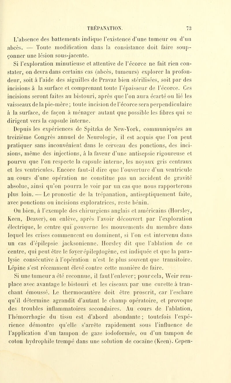 L'absence des battements indique l'existence d'une tumeur ou d'un abcès. — Toute modification dans ]a consistance doit faire soup- çonner une lésion sous-jacente. Si l'exploration minutieuse et attentive de l'écorce ne fait rien con- stater, on devra dans certains cas (abcès, tumeurs) explorer la profon- deur, soit à l'aide des aiguilles de Pravaz bien stérilisées, soit par des incisions à la surface et comprenant toute l'épaisseur de l'écorce. Ces incisions seront faites au bistouri, après que l'on aura écarté ou lié les vaisseaux de la pie-mère ; toute incision de l'écorce sera perpendiculaire à la surface, de façon à ménager autant que possible les fibres qui se dirigent vers la capsule interne. Depuis les expériences de Spitzka de New-York, communiquées au treizième Congrès annuel de Neurologie, il est acquis que l'on peut pratiquer sans inconvénient dans le cerveau des ponctions, des inci- sions, même des injections, à la faveur d'une antisepsie rigoureuse et pourvu que f on respecte la capsule interne, les noyaux gris centraux et les ventricules. Encore faut-il dire que l'ouverture d'un ventricule au cours d'une opération ne constitue pas un accident de gravité absolue, ainsi qu'on pourra le voir par un cas que nous rapporterons plus loin. — Le pronostic de la trépanation, antiseptiquement faite, avec ponctions ou incisions exploratrices, resie bénin. Ou bien, à l'exemple des chirurgiens anglais et américains (Horsley, Keen, Deaver), on enlève, après l'avoir découvert par l'exploration électrique, le centre qui gouverne les mouvements du membre dans lequel les crises commencent ou dominent, si l'on est intervenu dans un cas d'épilepsie jacksonienne. Ilorslcy dit que l'ablalion de ce centre, qui peut être le foyer épilep,togène, est indiquée et que la para- lysie consécutive à l'opération n'est le plus souvent que transitoire. Lépine s'est récemment élevé contre cette manière de faire. Si une tumeur a été reconnue, il faut l'enlever; pour cela, Weir rem- place avec avantage le bistouri et les ciseaux par une curette à tran- chant émoussé. Le thermocautère doit être proscrit, car l'eschare qu'il détermine agrandit d'autant le champ opératoire, et provoque des troubles inflammatoires secondaires. Au cours de l'ablation, l'hémorrhagie du tissu est d'abord abondante ; toutefois l'expé- rience démontre qu'elle s'arrête rapidement sous l'influence de l'application d'un tampon de gaze iodoformée, ou d'un tampon de coton hydrophile trempé dans une solution de cocaïne (Keen). Cepen-