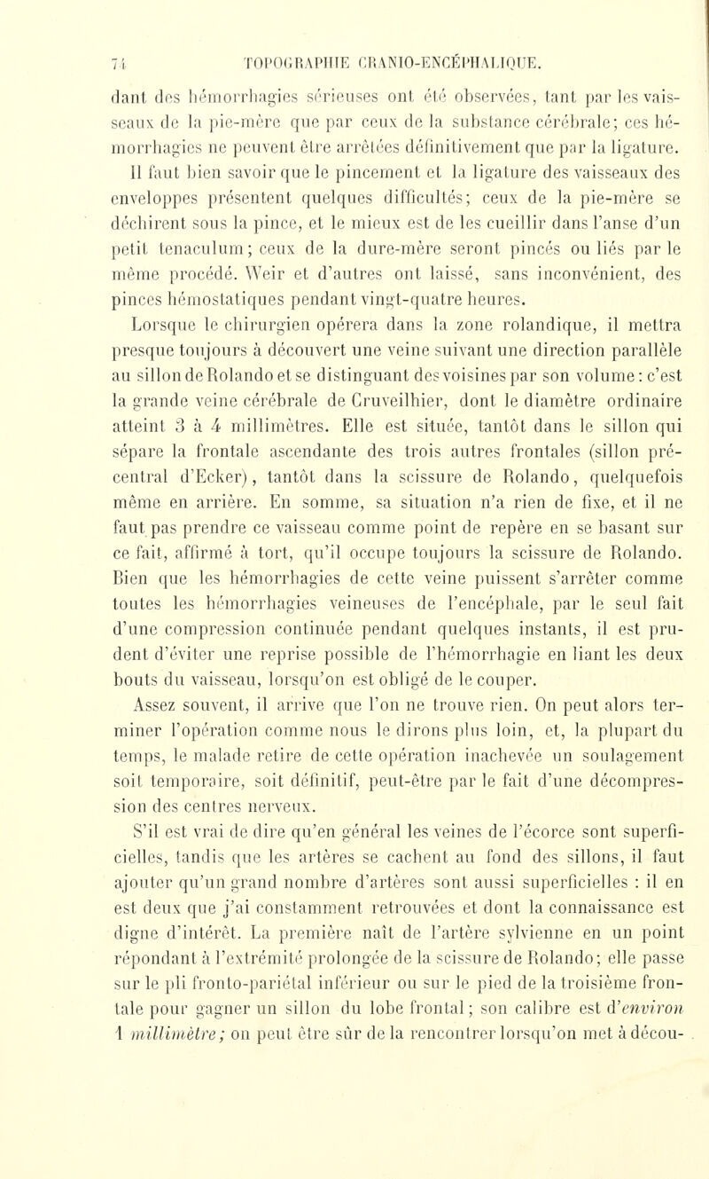 7i T0I'0(;RAPI1IE CRANIO-ENCEWIALIOIJE. dant des liémorrhagies sérieuses ont été observées, tant par les vais- seaux de la pie-mère que par ceux de la substance cérébrale; ces hé- morrhagies ne peuvent être arrêtées définitivement que par la ligature. Il faut bien savoir que le pincement et la ligature des vaisseaux des enveloppes présentent quelques difficultés; ceux de la pie-mère se déchirent sous la pince, et le mieux est de les cueillir dans l'anse d'un petit tenaculum; ceux de la dure-mère seront pinces ou liés parle même procédé. Weir et d'autres ont laissé, sans inconvénient, des pinces hémostatiques pendant vingt-quatre heures. Lorsque le chirurgien opérera dans la zone rolandique, il mettra presque toujours à découvert une veine suivant une direction parallèle au sillondeRolandoetse distinguant des voisines par son volume: c'est la grande veine cérébrale de Cruveilhier, dont le diamètre ordinaire atteint 3 à 4- millimètres. Elle est située, tantôt dans le sillon qui sépare la frontale ascendante des trois autres frontales (sillon pré- central d'Ecker), tantôt dans la scissure de Rolando, quelquefois même en arrière. En somme, sa situation n'a rien de fixe, et il ne faut pas prendre ce vaisseau comme point de repère en se basant sur ce fait, affirmé à tort, qu'il occupe toujours la scissure de Rolando. Bien que les hémorrhagies de cette veine puissent s'arrêter comme toutes les hémorrhagies veineuses de l'encéphale, par le seul fait d'une compression continuée pendant quelques instants, il est pru- dent d'éviter une reprise possible de l'hémorrhagie en liant les deux bouts du vaisseau, lorsqu'on est obligé de le couper. Assez souvent, il arrive que l'on ne trouve rien. On peut alors ter- miner l'opération comme nous le dirons plus loin, et, la plupart du temps, le malade retire de cette opération inachevée un soulagement soit temporaire, soit définitif, peut-être par le fait d'une décompres- sion des centres nerveux. S'il est vrai de dire qu'en général les veines de l'écorce sont superfi- cielles, tandis que les artères se cachent au fond des sillons, il faut ajouter qu'un grand nombre d'artères sont aussi superficielles : il en est deux que j'ai constamment retrouvées et dont la connaissance est digne d'intérêt. La première naît de l'artère sylvienne en un point répondant à l'extrémité prolongée de la scissure de Rolando; elle passe sur le pli fronto-pariétal inférieur ou sur le pied de la troisième fron- tale pour gagner un sillon du lobe frontal; son calibre est d'environ 1 millimètre ; on peut être sûr de la rencontrer lorsqu'on met àdécou-