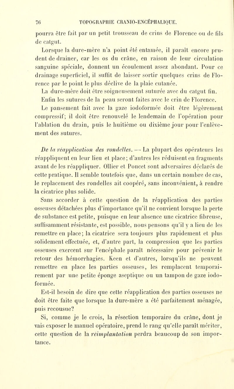 pourra être fait par un petit trousseau de crins de Florence ou de fils de catLMit. Lorsque la dure-mère n'a point été entamée, il paraît encore pru- dent de drainer, car les os du crâne, en raison de leur circulation sanguine spéciale, donnent un écoulement assez abondant. Pour ce drainage superficiel, il suffit de laisser sortir quelques crins de Flo- rence par le point le plus déclive de la plaie cutanée. La dure-mère doit être soigneusement suturée avec du catgut fin. Enfin les sutures de la peau seront faites avec le crin de Florence. Le pansement fait avec la gaze iodoformée doit être légèrement compressif; il doit être renouvelé le lendemain de l'opération pour l'ablation du drain, puis le huitième ou dixième jour pour l'enlève- ment des sutures. De la réapplicatiûn des rondelles. — La plupart des opérateurs les réappliquent en leur lieu et place; d'autres les réduisent en fragments avant de les réappliquer. OUier et Poucet sont adversaires déclarés de cette pratique. Il semble toutefois que, dans un certain nombre de cas, le replacement des rondelles ait coopéré, sans inconvénient, à rendre la cicatrice plus solide. Sans accorder à cette question de la réapplication des parties osseuses détachées plus d'importance qu'il ne convient lorsque la perte de substance est petite, puisque en leur absence une cicatrice fibreuse, suffisamment résistante, est possible, nous pensons qu'il y a lieu de les remettre en place ; la cicatrice sera toujours plus rapidement et plus solidement effectuée, et, d'autre part, la compression que les parties osseuses exercent sur l'encéphale paraît nécessaire pour prévenir le retour des hémorrhagies. Keen et d'autres, lorsqu'ils ne peuvent remettre en place les parties osseuses, les remplacent temporai- rement par une petite éponge aseptique ou un tampon de gaze iodo- formée. Est-il besoin de dire que cette réapplication des parties osseuses ne doit être faite que lorsque la dure-mère a été parfaitement ménagée, puis recousue? Si, comme je le crois, la résection temporaire du crâne, dont je vais exposer le manuel opératoire, prend le rang qu'elle paraît mériter, cette question de la réimplantation perdra beaucoup de son impor- tance.