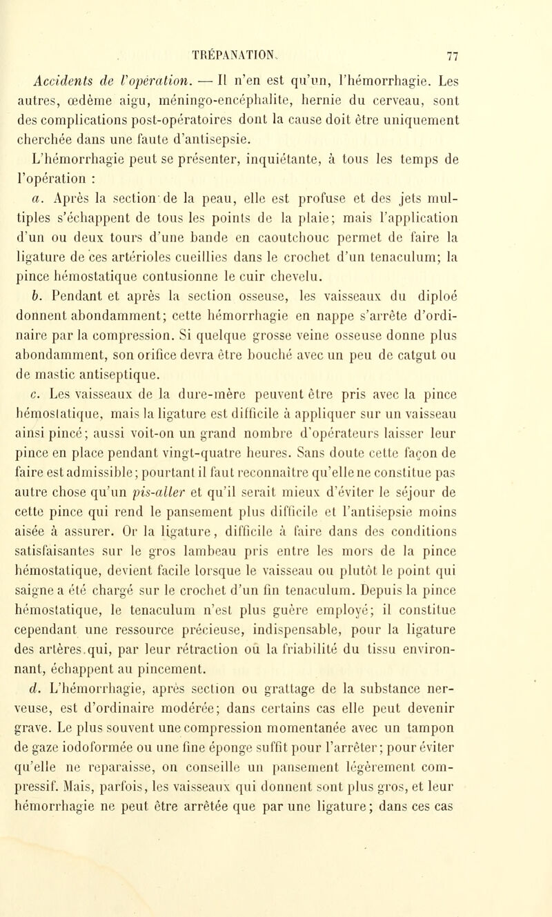 Accidents de Vopéralion. — Il n'en est qu'un, l'hémorrhagie. Les autres, œdème aigu, méningo-encéphalite, hernie du cerveau, sont des complications post-opératoires dont la cause doit être uniquement cherchée dans une faute d'antisepsie. L'hémorrhagie peut se présenter, inquiétante, à tous les temps de l'opération : a. Après la section de la peau, elle est profuse et des jets mul- tiples s'échappent de tous les points de la plaie; mais l'application d'un ou deux tours d'une bande en caoutchouc permet de faire la ligature de ces artérioles cueillies dans le crochet d'un tenaculum; la pince hémostatique contusionne le cuir chevelu. h. Pendant et après la section osseuse, les vaisseaux du diploé donnent abondamment; cette hémorrhagie en nappe s'arrête d'ordi- naire par la compression. Si quelque grosse veine osseuse donne plus abondamment, son orifice devra être bouché avec un peu de catgut ou de mastic antiseptique. c. Les vaisseaux de la dure-mère peuvent être pris avec la pince hémostatique, mais la ligature est difficile à appliquer sur un vaisseau ainsi pincé; aussi voit-on un grand nombre d'opérateurs laisser leur pince en place pendant vingt-quatre heures. Sans doute cette façon de faire est admissible; pourtant il fiiut reconnaître qu'elle ne constitue pas autre chose qu'un pis-aller et qu'il serait mieux d'éviter le séjour de cette pince qui rend le pansement phis difficile et l'antisepsie moins aisée à assurer. Or la ligature, difticile à faire dans des conditions satisfaisantes sur le gros lambeau pris entre les mors de la pince hémostatique, devient facile lorsque le vaisseau ou plutôt le point qui saigne a été chargé sur le crochet d'un fin tenaculum. Depuis la pince hémostatique, le tenaculum n'est plus guère employé; il constitue cependant une ressource précieuse, indispensable, pour la ligature des artères.qui, par leur rétraction ou la friabilité du tissu environ- nant, échappent au pincement. d. L'hémorrhagie, après section ou grattage de la substance ner- veuse, est d'ordinaire modérée; dans certains cas elle peut devenir grave. Le plus souvent une compression momentanée avec un tampon de gaze iodoformée ou une fine éponge suffit pour l'arrêter; pour éviter qu'elle ne reparaisse, on conseille un pansement légèrement com- pressif. Mais, parfois, les vaisseaux qui donnent sont plus gros, et leur hémorrhagie ne peut être arrêtée que par une ligature ; dans ces cas