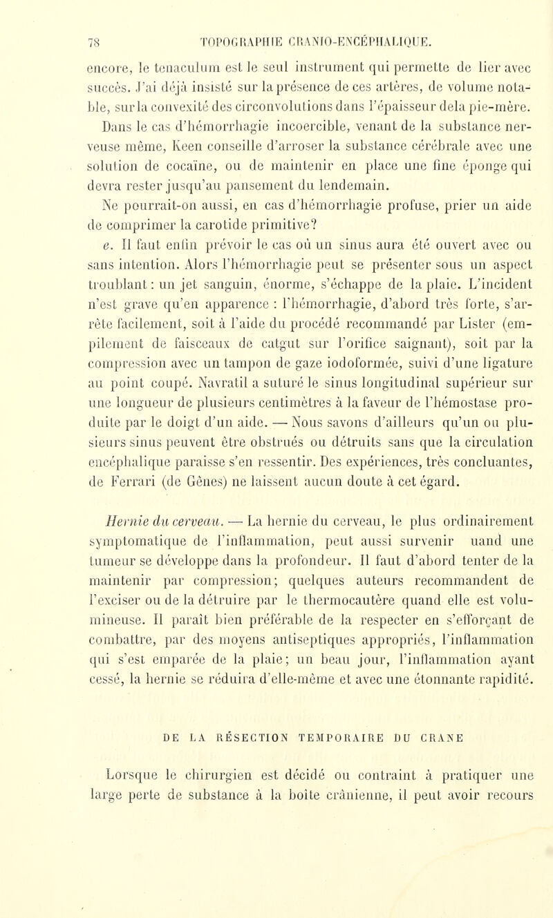 encore, le tonaciilum est le seul instrument qui permette de lier avec succès. J'ai déjà insisté sur la présence de ces artères, de volume nota- ble, sur la convexité des circonvolutions dans l'épaisseur delà pie-mère. Dans le cas d'hémorrhagie incoercible, venant de la substance ner- veuse même, Keen conseille d'arroser la substance cérébrale avec une solution de cocaïne, ou de maintenir en place une fine éponge qui devra rester jusqu'au pansement du lendemain. Ne pourrait-on aussi, en cas d'hémorrhagie profuse, prier un aide de comprimer la carotide primitive? e. Il faut enlin prévoir le cas où un sinus aura été ouvert avec ou sans intention. Alors l'hémorrhagie peut se présenter sous un aspect troublant : un jet sanguin, énorme, s'échappe de la plaie. L'incident n'est grave qu'en apparence : rhém.orrhagie, d'abord très forte, s'ar- rête facilement, soit à l'aide du procédé recommandé par Lister (em- pilement de faisceaux de catgut sur l'orifice saignant), soit par la compression avec un tampon de gaze iodoformée, suivi d'une ligature au point coupé. Navratil a suturé le sinus longitudinal supérieur sur une longueur de plusieurs centimètres à la faveur de l'hémostase pro- duite par le doigt d'un aide. —■ Nous savons d'ailleurs qu'un ou plu- sieurs sinus peuvent être obstrués ou détruits sans que la circulation encéphalique paraisse s'en ressentir. Des expériences, très concluantes, de Ferrari (de Gênes) ne laissent aucun doute à cet égard. Hernie du cerveau. — La hernie du cerveau, le plus ordinairement symptomatique de l'inflammation, peut aussi survenir uand une tumeur se développe dans la profondeur. Il faut d'abord tenter de la maintenir par compression; quelques auteurs recommandent de l'exciser ou de la détruire par le thermocautère quand elle est volu- mineuse. Il paraît bien préférable de la respecter en s'efTorcant de combattre, par des moyens antiseptiques appropriés, l'inflammation qui s'est emparée de la plaie; un beau jour, l'inflammation ayant cessé, la hernie se réduira d'elle-même et avec une étonnante rapidité. DE LA RESECTION TEMPORAIRE DU CRANE Lorsque le chirurgien est décidé ou contraint à pratiquer une large perte de substance à la boite crânienne, il peut avoir recours