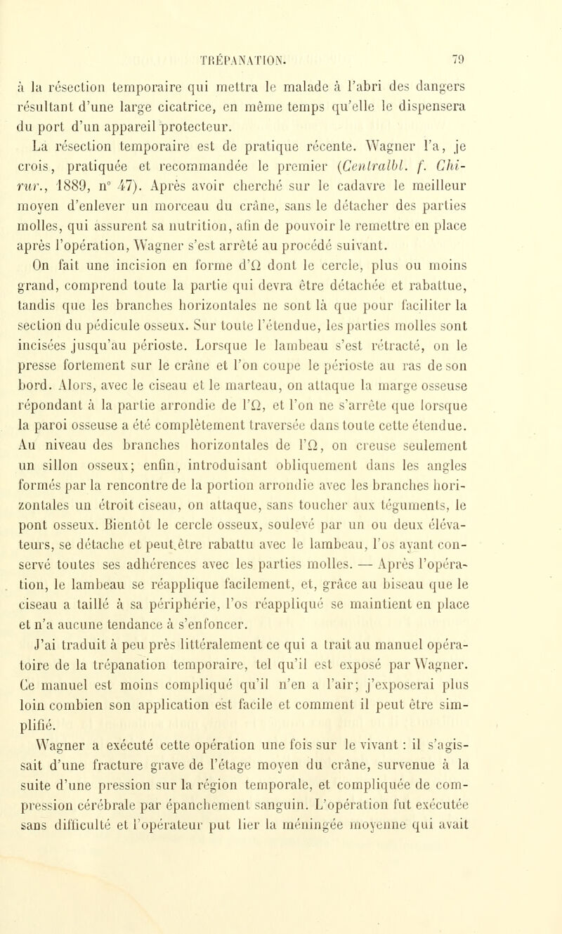 à la résection temporaire qui mettra le malade à l'abri des dangers résultant d'une large cicatrice, en même temps qu'elle le dispensera du port d'un appareil protecteur. La résection temporaire est de pratique récente. Wagner l'a, je crois, pratiquée et recommandée le premier {Centralbl. f. Chi- rur., 1889, n -47). Après avoir cherché sur le cadavre le meilleur moyen d'enlever un morceau du crâne, sans le détacher des parties molles, qui assurent sa nutrition, afin de pouvoir le remettre en place après l'opération, Wagner s'est arrêté au procédé suivant. On fait une incision en forme d'O dont le cercle, plus ou moins grand, comprend toute la partie qui devra être détachée et rabattue, tandis que les branches horizontales ne sont là que pour faciliter la section du pédicule osseux. Sur toute l'étendue, les parties molles sont incisées jusqu'au périoste. Lorsque le lambeau s'est rétracté, on le presse fortement sur le crâne et l'on coupe le périoste au ras de son bord. Alors, avec le ciseau et le marteau, on attaque la marge osseuse répondant à la partie arrondie de Vu, et l'on ne s'arrête que lorsque la paroi osseuse a été complètement traversée dans toute cette étendue. Au niveau des branches horizontales de Vu, on creuse seulement un sillon osseux; enfin, introduisant obliquement dans les angles formés par la rencontre de la portion arrondie avec les branches hori- zontales un étroit ciseau, on attaque, sans toucher aux téguments, le pont osseux. Bientôt le cercle osseux, soulevé par un ou deux éléva- teurs, se détache et peutêtre rabattu avec le lambeau, l'os ayant con- servé toutes ses adhérences avec les parties molles. — Après l'opéra- tion, le lambeau se réapplique facilement, et, grâce au biseau que le ciseau a taillé à sa périphérie, l'os réappliqué se maintient en place et n'a aucune tendance à s'enfoncer. J'ai traduit à peu près littéralement ce qui a trait au manuel opéra- toire de la trépanation temporaire, tel qu'il est exposé par Wagner. Ce manuel est moins compliqué qu'il n'en a l'air; j'exposerai plus loin combien son application est facile et comment il peut être sim- plifié. Wagner a exécuté cette opération une fois sur le vivant : il s'agis- sait d'une fracture grave de l'étage moyen du crâne, survenue à la suite d'une pression sur la région temporale, et compliquée de com- pression cérébrale par épanchement sanguin. L'opération fut exécutée sans difficulté et Topérateur put lier la méningée moyenne qui avait