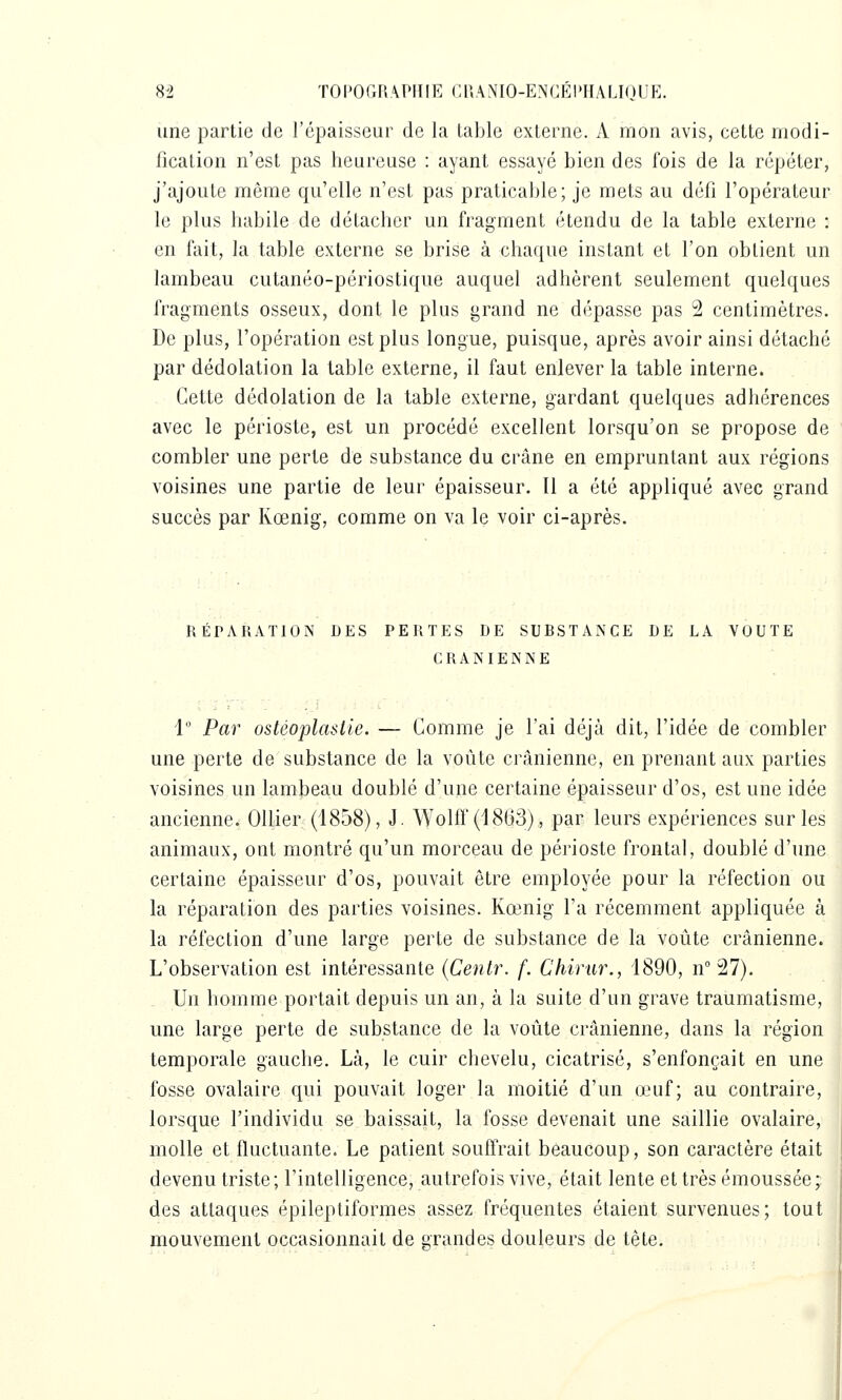 une partie de l'épaisseur de la table externe. A mon avis, cette rnodi- ficalion n'est pas heureuse : ayant essayé bien des fois de la répéter, j'ajoute même qu'elle n'est pas praticable; je mets au défi l'opérateur le plus habile de détacher un fragment étendu de la table externe : en fait, la table externe se brise à chaque instant et l'on obtient un lambeau cutanéo-périostique auquel adhèrent seulement quelques fragments osseux, dont le plus grand ne dépasse pas 2 centimètres. De plus, l'opération est plus longue, puisque, après avoir ainsi détaché par dédolation la table externe, il faut enlever la table interne. Cette dédolation de la table externe, gardant quelques adhérences avec le périoste, est un procédé excellent lorsqu'on se propose de combler une perte de substance du crâne en empruntant aux régions voisines une partie de leur épaisseur. Il a été appliqué avec grand succès par Kœnig, comme on va le voir ci-après. RÉPARATION DES PERTES DE SUBSTANCE DE LA VOUTE CRANIENNE 1 Par ostéoplastie. — Comme je l'ai déjà dit, l'idée de combler une perte de substance de la voûte crânienne, en prenant aux parties voisines un lambeau doublé d'une certaine épaisseur d'os, est une idée ancienne. OUier (1858), J. Wolff (1863), par leurs expériences sur les animaux, ont montré qu'un morceau de périoste frontal, doublé d'une certaine épaisseur d'os, pouvait être employée pour la réfection ou la réparation des parties voisines. Kœnig l'a récemment appliquée à la réfection d'une large perte de substance de la voûte crânienne. L'observation est intéressante (Centr. f. Chirar., 1890, n° 27). Un homme portait depuis un an, à la suite d'un grave traumatisme, une large perte de substance de la voûte crânienne, dans la région temporale gauche. Là, le cuir chevelu, cicatrisé, s'enfonçait en une fosse ovalaire qui pouvait loger la moitié d'un œuf; au contraire, lorsque l'individu se baissait, la fosse devenait une saillie ovalaire, molle et fluctuante. Le patient souffrait beaucoup, son caractère était devenu triste; l'intelligence, autrefois vive, était lente et très émoussée; des attaques épileptiformes assez fréquentes étaient survenues; tout mouvement occasionnait de grandes douleurs de tête.