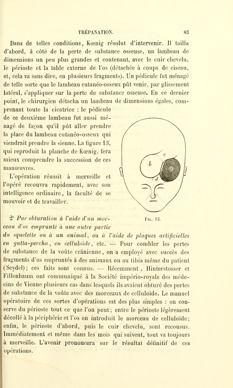 Dans de telles conditions, Kœnig résolut d'intervenir. Il tailla d'abord, à côté de la perte de substance osseuse, un lambeau de dimensions un peu plus grandes et contenant, avec le cuir chevelu, le périoste et la table externe de l'os (détachée à coups de ciseau, et, cela va sans dire, en plusieurs fragments). Un pédicule fut ménagé de telle sorte que le lambeau cutanéo-osseux pût venir, par glissement latéral, s'appliquer sur la perte de substance osseuse. En ce dernier point, le chirurgien détacha un lambeau de dimensions égales, com- prenant toute la cicatrice : le pédicule de ce deuxième lambeau fut aussi mé- nagé de façon qu'il pût aller prendre la place du lambeau cutanéo-osseux qui viendrait prendre la sienne. La figure 13, qui reproduit la planche de Kœnig, fera mieux comprendre la succession de ces manœuvres. L'opération réussit à merveille et l'opéré recouvra rapidement, avec son intelligence ordinaire, la faculté de se mouvoir et de travailler. 2° Par obturation à Vaide d'un moi- fig. 13. ceau d'os emprunté à une autre partie du squelette ou à un animal, ou à Vaide de plaques artificielles en gutta-percha, en celluloide, etc. — Pour combler les pertes de substance de la voûte crânienne, on a employé avec succès des fragments d'os empruntés à des animaux ou au tibia même du patient (Seydel); ces faits sont connus. — Récemment, Hinterstosser et Fillenbaum ont communiqué à la Société império-royale des méde- cins de Vienne plusieurs cas dans lesquels ils avaient obturé des pertes de substance de la voûte avec des morceaux de celluloide. Le manuel opératoire de ces sortes d'opérations est des plus simples : on con- serve du périoste tout ce que l'on peut ; entre le périoste légèrement décollé à la périphérie et l'os on introduit le morceau de celluloide; enfin, le périoste d'abord, puis le cuir chevelu, sont recousus. Immédiatement et même dans les mois qui suivent, tout va toujours à merveille. L'avenir prononcera sur le résultat définitif de ces opérations.