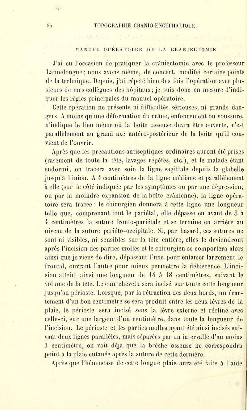 MANUEL OPERATOIRE DE LA CRANIECTOMIE J'ai eu roccasion de pratiquer la crâniectomie avec le professeur Lannelongue ; nous avons même, de concert, modifié certains points de la technique. Depuis, j'ai répété bien des fois l'opération avec plu- sieurs de mes collègues des hôpitaux; je suis donc en mesure d'indi- quer les règles principales du manuel opératoire. Cette opération ne présente ni difficultés sérieuses, ni grands dan- gers. A moins qu'une déformation du crâne, enfoncement ou voussure, n'indique le lieu même où la boîte osseuse devra être ouverte, c'est parallèlement au grand axe antéro-postérieur de la boîte qu'il con- vient de l'ouvrir. Après que les précautions antiseptiques ordinaires auront été prises (rascment de toute la tête, lavages répétés, etc.), et le malade étant endormi, on tracera avec soin la ligne sagittale depuis la glabelle jusqu'à l'inion. A 4 centimètres de la ligne médiane et parallèlement à elle (sur le côté indiquée par les symptômes ou par une dépression, ou par la moindre expansion de la boîte crânienne), la ligne opéra- toire sera tracée : le chirurgien donnera à cette ligne une longueur telle que, comprenant tout le pariétal, elle dépasse en avant de 3 à 4- centimètres la suture fronto-pariétale et se termine en arrière au niveau de la suture pariéto-occipitale. Si, par hasard, ces sutures ne sont ni visibles, ni sensibles sur la tête entière, elles le deviendront après l'incision des parties molles et le chirurgien se comportera alors ainsi que je viens de dire, dépassant l'une pour entamer largement le frontal, ouvrant l'autre pour mieux permettre la déhiscence. L'inci- sion atteint ainsi une longueur de 14 à 18 centimètres, suivant le volume de la tête. Le cuir chevelu sera incisé sur toute cette longueur jusqu'au périoste. Lorsque, par la rétraction des deux bords, un écar- tement d'un bon centimètre se sera produit entre les deux lèvres de la plaie, le périoste sera incisé sous la lèvre externe et récliné avec celle-ci, sur une largeur d'un centimètre, dans toute la longueur de l'incision. Le périoste et les parties molles ayant été ainsi incisés sui- vant deux lignes parallèles, mais séparées par un intervalle d'au moins 1 centimètre, on voit déjà que la brèche osseuse ne correspondra point à la plaie cutanée après la suture de cette dernière. Après que l'hémostase de cette longue plaie aura été faite à l'aide