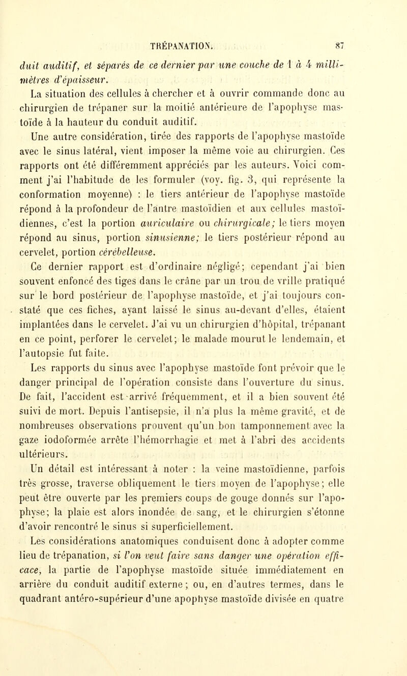 duit auditif, et séparés de ce dernier par une couche de i à à milli- mètres d'épaisseur. La situation des cellules à chercher et à ouvrir commande donc au chirurgien de trépaner sur la moitié antérieure de l'apophyse mas- toïde à la hauteur du conduit auditif. Une autre considération, tirée des rapports de l'apophyse mastoïde avec le sinus latéral, vient imposer la même voie au chirurgien. Ces rapports ont été différemment appréciés par les auteurs. Voici com- ment j'ai l'habitude de les formuler (voy. fig. 3, qui représente la conformation moyenne) : le tiers antérieur de l'apophyse mastoïde répond à la profondeur de l'antre mastoïdien et aux cellules mastoï- diennes, c'est la portion auriculaire ou chirurgicale ; le tiers moyen répond au sinus, portion sinusienne; le tiers postérieur répond au cervelet, portion cérébelleuse. Ce dernier rapport est d'ordinaire négligé; cependant j'ai bien souvent enfoncé des tiges dans le crâne par un trou de vrille pratiqué sur le bord postérieur de l'apophyse mastoïde, et j'ai toujours con- staté que ces fiches, ayant laissé le sinus au-devant d'elles, étaient implantées dans le cervelet. J'ai vu un chirurgien d'hôpital, trépanant en ce point, perforer le cervelet; le malade mourut le lendemain, et l'autopsie fut faite. Les rapports du sinus avec l'apophyse mastoïde font prévoir que le danger principal de l'opération consiste dans l'ouverture du sinus. De fait, l'accident est arrivé fréquemment, et il a bien souvent été suivi de mort. Depuis l'antisepsie, il n'a plus la même gravité, et de nombreuses observations prouvent qu'un bon tamponnement avec la gaze iodoformée arrête l'hémorrhagie et met à l'abri des accidents ultérieurs. Un détail est intéressant à noter : la veine mastoïdienne, parfois très grosse, traverse obliquement le tiers moyen de l'apophyse; elle peut être ouverte par les premiers coups de gouge donnés sur l'apo- physe; la plaie est alors inondée de sang, et le chirurgien s'étonne d'avoir rencontré le sinus si superficiellement. Les considérations anatomiques conduisent donc à adopter comme lieu de trépanation, si Von veut faire sans danger une opération effi- cace, la partie de l'apophyse mastoïde située immédiatement en arrière du conduit auditif externe ; ou, en d'autres termes, dans le quadrant antéro-supérieur d'une apophyse mastoïde divisée en quatre