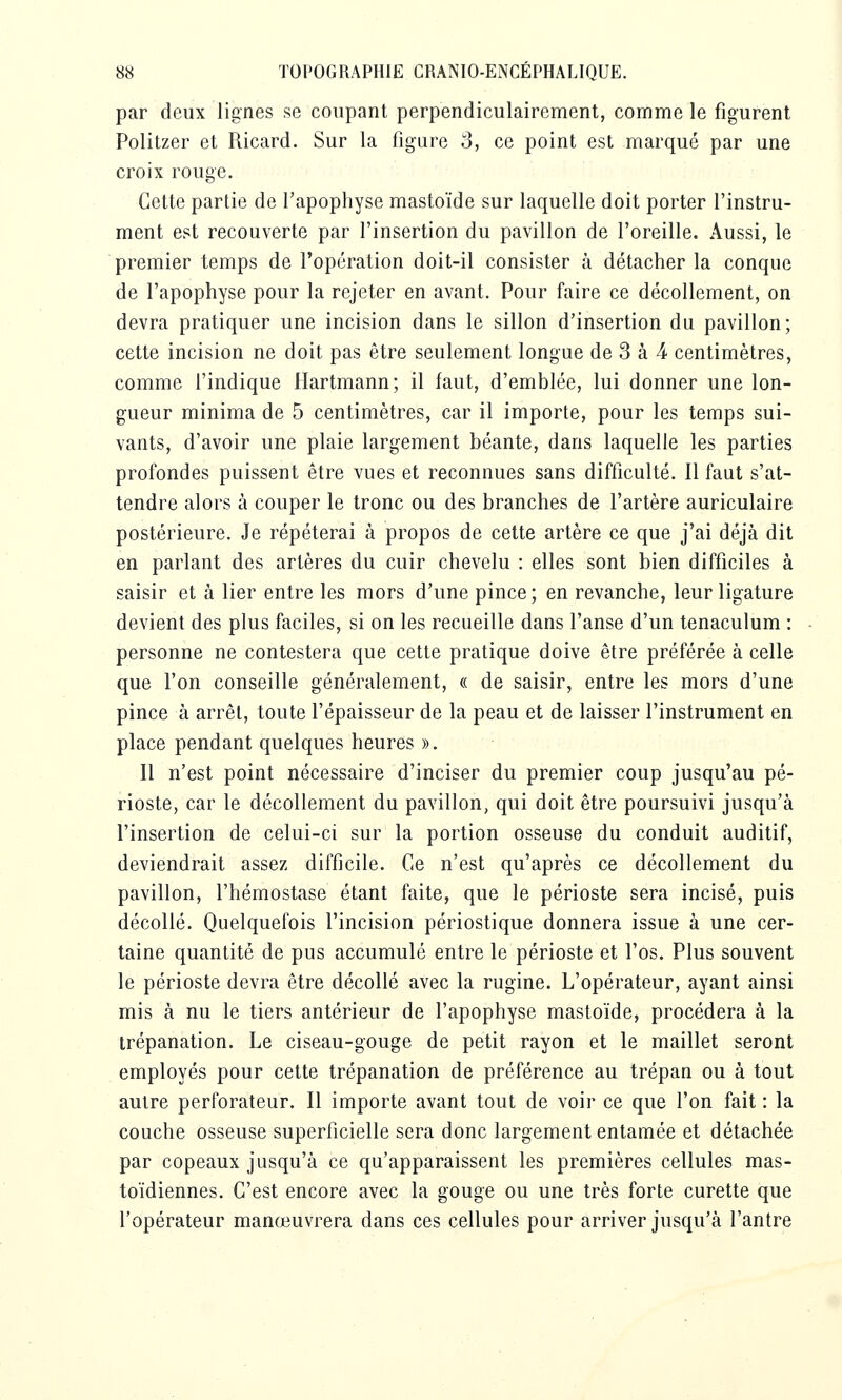 par deux lignes se coupant perpendiculairement, comme le figurent Politzer et Ricard. Sur la figure 3, ce point est marqué par une croix rouge. ». ^ Cette partie de l'apophyse mastoïde sur laquelle doit porter l'instru- ment est recouverte par l'insertion du pavillon de l'oreille. Aussi, le premier temps de l'opération doit-il consister à détacher la conque de l'apophyse pour la rejeter en avant. Pour faire ce décollement, on devra pratiquer une incision dans le sillon d'insertion du pavillon; cette incision ne doit pas être seulement longue de 3 à 4 centimètres, comme l'indique Hartmann; il faut, d'emblée, lui donner une lon- gueur minima de 5 centimètres, car il importe, pour les temps sui- vants, d'avoir une plaie largement béante, dans laquelle les parties profondes puissent être vues et reconnues sans difficulté. Il faut s'at- tendre alors à couper le tronc ou des branches de l'artère auriculaire postérieure. Je répéterai à propos de cette artère ce que j'ai déjà dit en parlant des artères du cuir chevelu : elles sont bien difficiles à saisir et à lier entre les mors d'une pince; en revanche, leur ligature devient des plus faciles, si on les recueille dans l'anse d'un tenaculum : personne ne contestera que cette pratique doive être préférée à celle que l'on conseille généralement, « de saisir, entre les mors d'une pince à arrêt, toute l'épaisseur de la peau et de laisser l'instrument en place pendant quelques heures ». Il n'est point nécessaire d'inciser du premier coup jusqu'au pé- rioste, car le décollement du pavillon, qui doit être poursuivi jusqu'à l'insertion de celui-ci sur la portion osseuse du conduit auditif, deviendrait assez difficile. Ce n'est qu'après ce décollement du pavillon, l'hémostase étant faite, que le périoste sera incisé, puis décollé. Quelquefois l'incision périostique donnera issue à une cer- taine quantité de pus accumulé entre le périoste et l'os. Plus souvent le périoste devra être décollé avec la rugine. L'opérateur, ayant ainsi mis à nu le tiers antérieur de l'apophyse mastoïde, procédera à la trépanation. Le ciseau-gouge de petit rayon et le maillet seront employés pour cette trépanation de préférence au trépan ou à tout autre perforateur. Il importe avant tout de voir ce que l'on fait : la couche osseuse superficielle sera donc largement entamée et détachée par copeaux jusqu'à ce qu'apparaissent les premières cellules mas- toïdiennes. C'est encore avec la gouge ou une très forte curette que l'opérateur manœuvrera dans ces cellules pour arriver jusqu'à l'antre