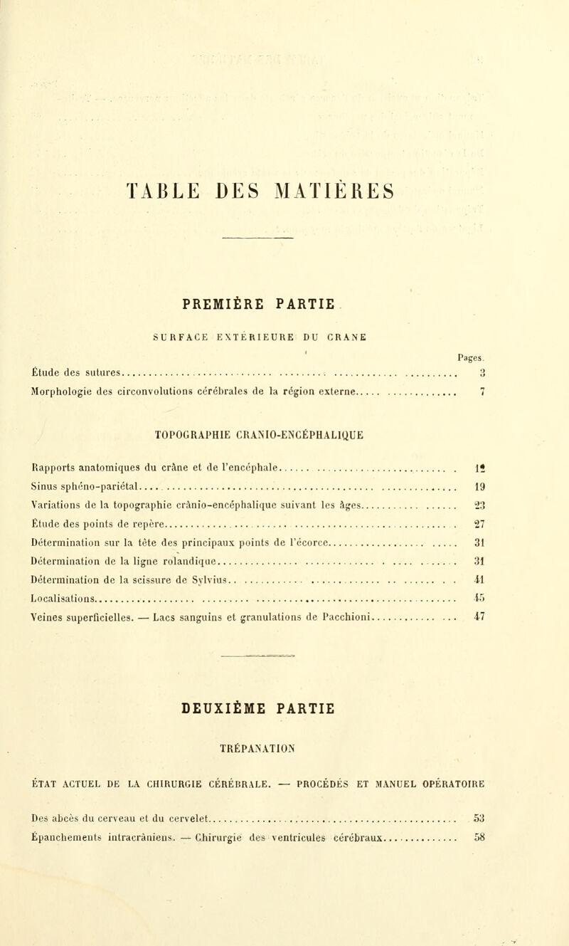 TABLE DES MATIÈRES PREMIÈRE PARTIE SURFACE EXTERIEURE DU CRANE Pages. Étude des sutures 3 Morphologie des circonvolutions cérébrales de la région externe 7 TOPOGRAPHIE CRANIO-ENCÉPHALIQUE Rapports anatomiques du crâne et de l'encéphale 15 Sinus sphéno-pariétal. 19 Variations de la topographie crinio-encéphaliquc suivant les àgcs 23 Étude des points de repère . 27 Détermination sur la tète des principaux points de l'ccorcc 31 Détermination de la ligne rolandiquc 31 Détermination de la scissure de Sylvius 4-1 Localisations 15 Veines superficielles. — Lacs sanguins et granulations de Pacchioni 47 DEUXIÈME PARTIE TRÉPANATION ÉTAT ACTUEL DE LA CHIRURGIE CÉRÉBRALE. — PROCÉDÉS ET MANUEL OPÉRATOIRE Des abcès du cerveau et du cervelet 53 Épanchements intracràniens. —Chirurgie des ventricules cérébraux.. 58