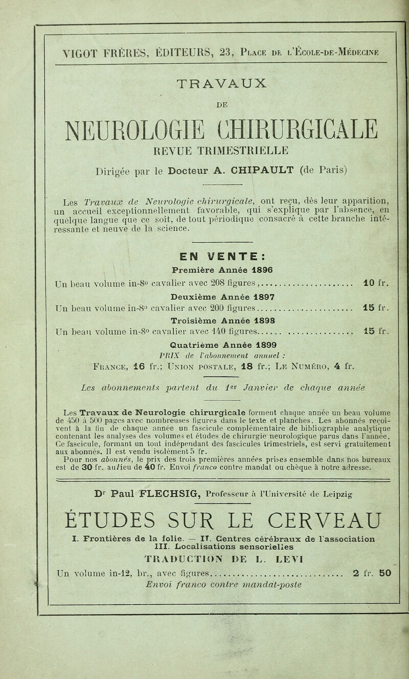 YIGOT FRp]UES, ÉDITEURS, 23, Place dr l'École-de-Mrdecinr TRAVAUX DE NEUROLOGIE CHIRURGICALE REVUE TRIMESTRIELLE Dirigée par le Docteur A. CHIPAULT (de Paris) Les Travaux de Neurologie chirurgicale, ont reçu, dès leur apparition, un accueil exceptionnellement favorable, qui s'explique par l'absence, en quelque langue que ce soit, de tout périodique consacré à cette branche inté- ressante et neuve de la science. E N V E N T E : Première Année 1896 Un beau volume ia-8o cavalier avec 208 figures , 10 fr, Deuxième Année 1897 Un beau volume in-S cavalier avec 200 figures 15 fr Troisième Année 1893 Un beau volume in-S» cavalier avec '140 figures 15 fr Quatrième Année 1899 PHIX de Vabonnement annuel : FuANCE, 16 fr.; Union postale, 18 fr.; Le Numéro, 4 fr. Les abonnements^ partent du ier Janvier de chaque année Les Travaux de Neurologie chirurgicale forment chaque année un beau volume de 4.oO à 500 pages avec nombreuses figures dans le texte et planches. Les abonnés reçoi- vent à la fin de chaque année un fascicule complémentaire de bibliographie analytique contenant les analyses des volumes et études de chirurgie neurologique parus dans l'année. Ce fascicule, formant un tout indépendant des fascicules trimestriels, est servi gratuitement aux abonnés. Il est vendu isolements fr. Pour nos abomiés, le prix des trois premières années pris-es ensemble dans nos bureaux est de 30 fr. auVieu de 40 fr. Envoi franco contre mandat ou chèque à notre adresse. Dr Paul FLECHSÏG, Professeur à l'Université de Leipzig ÉTUDES SUR LE CERVEAU I. Frontières de la folie. — IT. Centres cérébraux de l'association III. liocalisations sensorielles TRADUCTION DE L LEVI Un volume in-12, br., avec figures 2 fr. 50 Envoi franco contre manddt-posfe