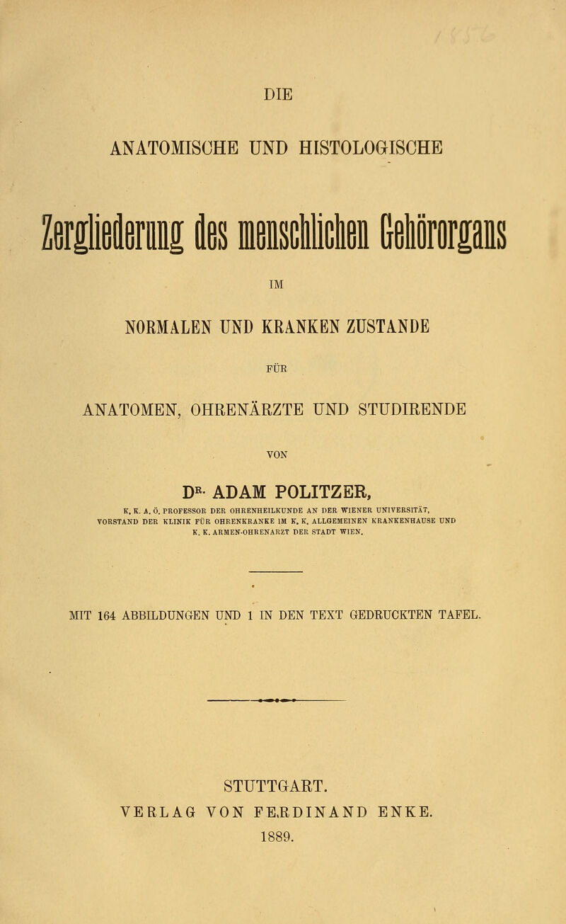 DIE ANATOMISCHE UND HISTOLOGISCHE ZerieJfiMi des raeisclcta Mororps IM NORMALEN UND KRANKEN ZUSTANDE FÜR ANATOMEN, OHRENÄRZTE UND STUDIRENDE VON DR ADAM POLITZER, K. K. A. Ö. PROFESSOR DER OHRENHEILKUNDE AN DER WIENER UNIVERSITÄT, VORSTAND DER KLINIK FÜR OHRENKRANKE IM K. K. ALLGEMEINEN KRANKENHAUSE UND K.K.ARMEN-OHRENARZT DER STADT WIEN. MIT 164 ABBILDUNGEN UND 1 IN DEN TEXT GEDRUCKTEN TAFEL. STUTTGART. VERLAG VON FE.RDINAND ENKE. 1889.