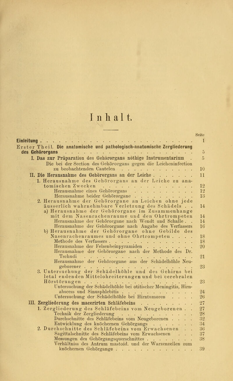 Inhal t. Seite Einleitung 1 Erster Theil. Die anatomische und pathologisch-anatomische Zergliederung des Gehörorgans 5 I. Das zur Präparation des Gehörorgans nöthige Instrumentarium . 5 Die bei der Section des Gehörorgans gegen die Leicheninfection zu beobachtenden Cautelen 10 II. Die Herausnahme des Gehörorgans an der Leiche 11 1. Herausnahme des Gehörorgans an der Leiche zu ana- tomischen Zwecken 12 Herausnahme eines Gehörorgans 12 Herausnahme beider Gehörorgane 13 2. Herausnahme der Gehörorgane an Leichen ohne jede äusserlich wahrnehmbare Verletzung des Schädels . . 14 a) Herausnahme der Gehörorgane im Zusammenhange mit dem Nasenrachenräume und den Ohrtrompeten 14 Herausnahme der Gehörorgane nach Wendt und Schalle . . 14 Herausnahme der Gehörorgane nach Angabe des Verfassers 16 b) Herausnahme der Gehörorgane ohne Gebilde des Nasenrachenraumes und ohne Ohrtrompeten .... 18 Methode des Verfassers 18 Herausnahme der Felsenbeirspyramiden 20 Herausnahme der Gehörorgane nach der Methode des Dr. Tschudi 21 Herausnahme der Gehörorgane aus der Schädelhöhle Neu- geborener 23 3. Untersuchung der Schädelhöhle und des Gehirns bei letal endenden Mittelohreiterungen und bei cerebralen Hörstörungen 23 Untersuchung der Schädelhöhle bei otitischer Meningitis, Hirn- abscess und Sinusphlebitis 24 Untersuchung der Schädelhöhle bei Hirntumoren .... 26 III. Zergliederung des macerirten Schläfeheins 27 1. Zergliederung des Schläfebeins vom Neugeborenen . . 27 Technik der Zergliederung 28 Durchschnitte des Schläfebeins vom Neugeborenen .... 32 Entwicklung des knöchernen Gehörgangs 34 2. Durchschnitte des Schläfebeins vom Erwachsenen . . 36 Sagittalschnitte des Schläfebeins vom Erwachsenen ... 37 Messungen des Gehörgangsquerschnittes 38 Verhältniss des Antrum mastoid. und der Warzenzellen zum knöchernen Gehömange 39