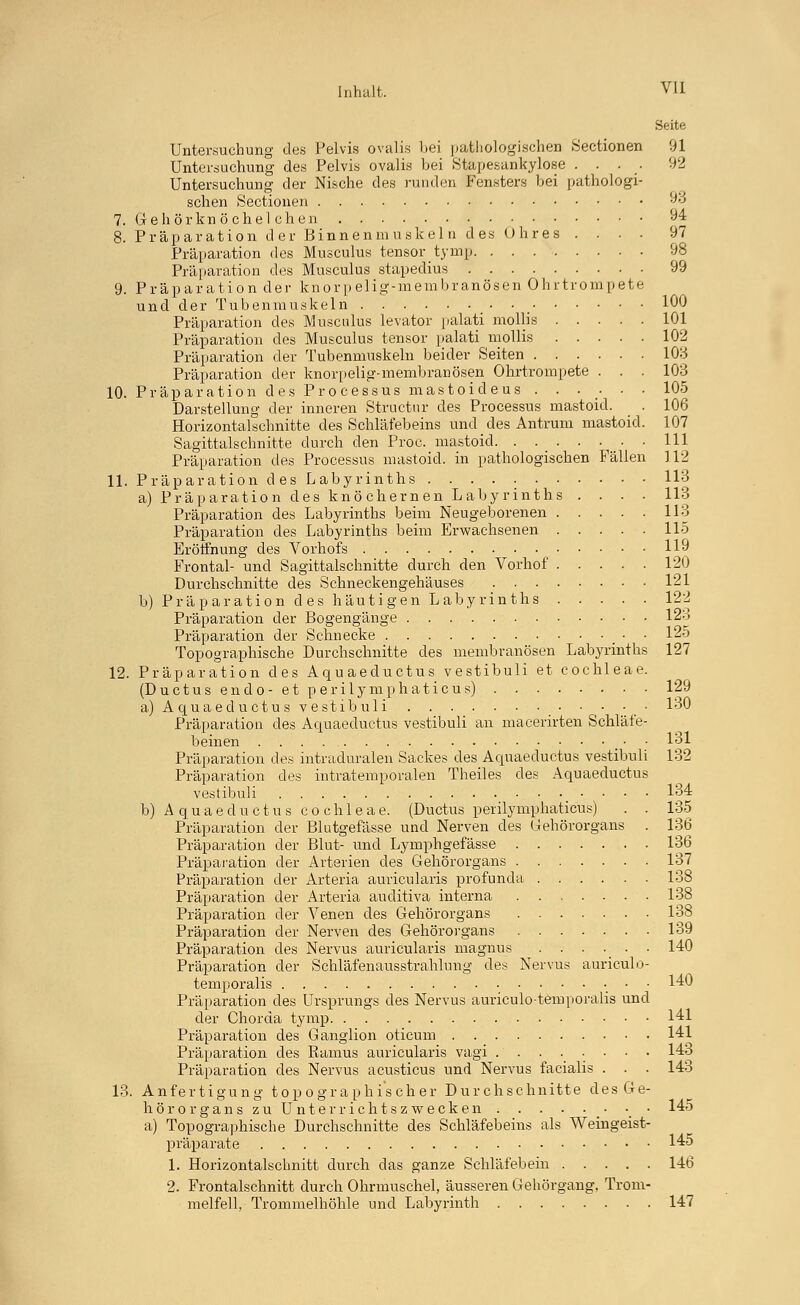 Seite Untersuchung des Pelvis ovalis bei pathologischen Sectionen 91 Untersuchung des Pelvis ovalis bei Stapesankylose .... 92 Untersuchung der Nische des runden Fensters bei pathologi- schen Sectionen )o 7. Gehörknöchelchen 94 8. Präparation der Binnenmuskeln des Ohres .... 97 Präparation des Musculus tensor tymp 98 Präparation des Musculus stapedius 99 9. Präparation der knorpelig-membranösen Ohrtrompete und der Tubenmuskeln 100 Präparation des Musculus levator palati mollis 101 Präparation des Musculus tensor palati mollis 102 Präparation der Tubenmuskeln beider Seiten 103 Präparation der knorpelig-membranösen Ohrtrompete . . . 103 10. Präparation des Processus mastoideus ...... 105 Darstellung der inneren Structnr des Processus mastoid. . 106 Horizontalschnitte des Schläfebeins und des Antrum mastoid. 107 Sagittalschnitte durch den Proc. mastoid 111 Präparation des Processus mastoid. in pathologischen Fällen 112 11. Präparation des Labyrinths 113 a) Präparation des knöchernen Labyrinths .... 113 Präparation des Labyrinths beim Neugeborenen 113 Präparation des Labyrinths beim Erwachsenen 115 Eröffnung des Vorhofs 119 Frontal- und Sagittalschnitte durch den Vorhof 120 Durchschnitte des Schneckengehäuses 121 b) Präparation des häutigen Labyrinths 12^ Präparation der Bogengänge 123 Präparation der Schnecke • • 125 Topographische Durchschnitte des membranösen Labyrinths 127 12. Präparation des Aquaeductus vestibuli et Cochleae. (Ductus endo- et perilymphaticus) 129 a) Aquaeductus ves'tibuli • ■ • ■ ■ 130 Präparation des Aquaeductus vestibuli an macerirten Schläfe- beinen • • 131 Präparation des intraduralen Sackes des Aquaeductus vestibuli 132 Präparation des intratemporalen Theiles des Aquaeductus vestibuli ■ • • ■ 134 b) Aquaeductus Cochleae. (Ductus perilymphaticus) . . 135 Präparation der Blutgefässe und Nerven des Gehörorgans . 136 Präparation der Blut- und Lymphgefässe 136 Präparation der Arterien des Gehörorgans 137 Präparation der Arteria auricularis profunda 138 Präparation der Arteria auditiva interna 138 Präparation der Venen des Gehörorgans 138 Präparation der Nerven des Gehörorgans 139 Präparation des Nervus auricularis magnus . . . . . • 140 Präparation der Schläfenausstrahlung des Nervus auriculo- temporalis ■ • ■ 140 Präparation des Ursprungs des Nervus auriculo-temporalis und der Chorda tymp 141 Präparation des Ganglion oticum 141 Präparation des Ramus auricularis vagi 143 Präparation des Nervus acusticus und Nervus facialis . . . 143 13. Anfertigung topographischer Durchschnitte des Ge- hör Organs zu Unterrichtszwecken _ • 145 a) Topographische Durchschnitte des Schläfebeins als Weingeist- präparate . , 1^5 1. Horizontalschnitt durch das ganze Schläfebein 146 2. Frontalschnitt durch Ohrmuschel, äusseren Gehörgang, Trom- melfell, Trommelhöhle und Labyrinth 147
