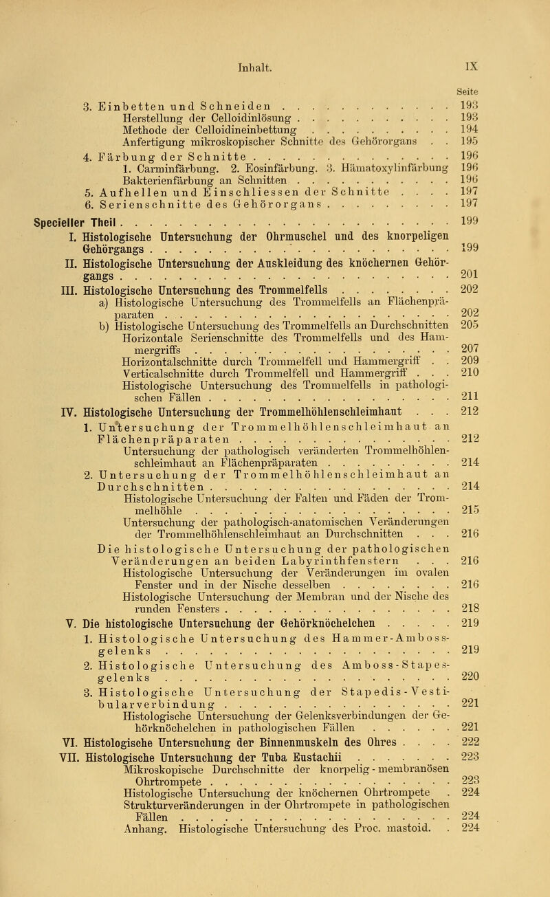 Seite 3. Einbetten und Schneiden 193 Herstellung der Celloidinlösung 193 Methode der Celloidineinbettung 194 Anfertigung mikroskopischer Schnitte des Gehörorgans . . 195 4. Färbung der Schnitte 196 1. Carminfärbung. 2. Eosinfärbung. 3. Hämatoxylinfärbung 196 Bakterienfärbung an Schnitten 196 5. Aufhellen und E inschliessen der Schnitte .... 197 6. Serienschnitte des Gehörorgans 197 Specieller Theil 199 I. Histologische Untersuchung der Ohrmuschel und des knorpeligen Gehörgangs ' 199 II. Histologische Untersuchung der Auskleidung des knöchernen Gehör- gangs 201 III. Histologische Untersuchung des Trommelfells 202 a) Histologische Untersuchung des Trommelfells an Flächenprä- paraten 202 b) Histologische Untersuchung des Trommelfells an Durchschnitten 205 Horizontale Serienschnitte des Trommelfells und des Ham- mergriffs . . . 207 Horizontalschnitte durch Trommelfell und Hammergriff . . 209 Verticalschnitte durch Trommelfell und Hammergriff . . . 210 Histologische Untersuchung des Trommelfells in pathologi- schen Fällen 211 IV. Histologische Untersuchung der Trommelhöhlen Schleimhaut . . . 212 1. Untersuchung der Trommelhöhlenschleimhaut an Flächenpräparaten 212 Untersuchung der pathologisch veränderten Trommelhöhlen- schleimhaut an Flächenpräparaten 214 2. Untersuchung der Trommelhöhlenschleimhaut an Durchschnitten 214 Histologische Untersuchung der Falten und Fäden der Trom- melhöhle _ 215 Untersuchung der pathologisch-anatomischen Veränderungen der Trommelhöhlenschleimhaut an Durchschnitten . . . 216 Die histologische Untersuchung der pathologischen Veränderungen an beiden Labyrinthfenstern . . . 216 Histologische Untersuchung der Veränderungen im ovalen Fenster und in der Nische desselben 216 Histologische Untersuchung der Membran und der Nische des runden Fensters 218 V. Die histologische Untersuchung der Gehörknöchelchen 219 1. Histologische Untersuchung des Ha mm er-Amboss- gelenks 219 2. Histologische Untersuchung des Amb oss - Stapes- gelenks 220 3. Histologische Untersuchung der Stapedis-Vesti- bular Verbindung • 221 Histologische Untersuchung der Gelenksverbindungen der Ge- hörknöchelchen in pathologischen Fällen 221 VI. Histologische Untersuchung der Binnenmuskeln des Ohres .... 222 VII. Histologische Untersuchung der Tuba Eustachii 223 Mikroskopische Durchschnitte der knorpelig - membranösen Ohrtrompete 223 Histologische Untersuchung der knöchernen Ohrtrompete . 224 Strukturveränderungen in der Ohrtrompete in pathologischen Fällen 224 Anhang. Histologische Untersuchung des Proc. mastoid. . 224