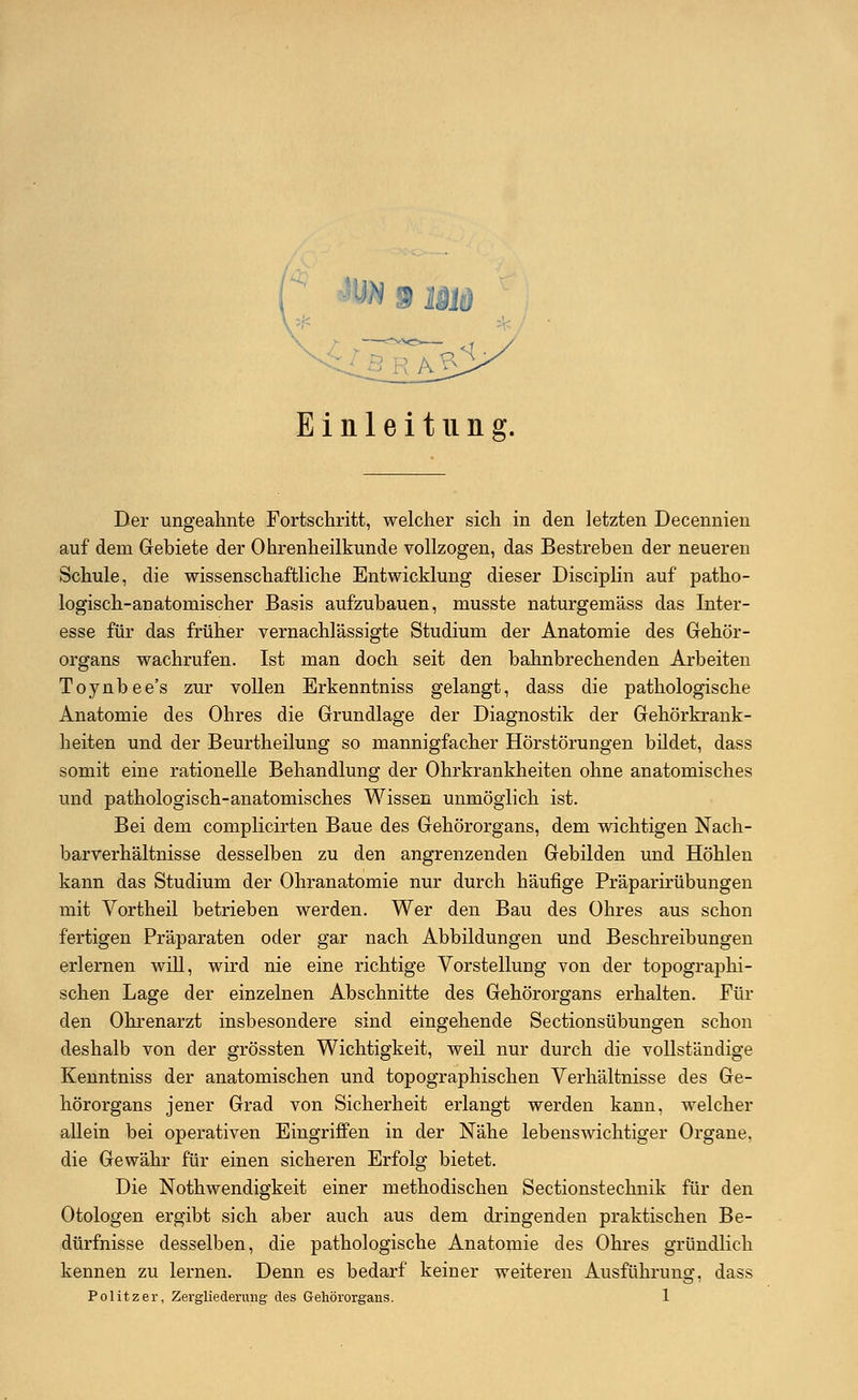 Einleitung. Der ungeahnte Fortschritt, welcher sich in den letzten Decennien auf dem Gebiete der Ohrenheilkunde vollzogen, das Bestreben der neueren Schule, die wissenschaftliche Entwicklung dieser Disciplin auf patho- logisch-anatomischer Basis aufzubauen, musste naturgemäss das Inter- esse für das früher vernachlässigte Studium der Anatomie des Gehör- organs wachrufen. Ist man doch seit den bahnbrechenden Arbeiten Toynbee's zur vollen Erkenntniss gelangt, dass die pathologische Anatomie des Ohres die Grundlage der Diagnostik der Gehörkrank- heiten und der Beurtheilung so mannigfacher Hörstörungen bildet, dass somit eine rationelle Behandlung der Ohrkrankheiten ohne anatomisches und pathologisch-anatomisches Wissen unmöglich ist. Bei dem complicirten Baue des Gehörorgans, dem wichtigen Nach- barverhältnisse desselben zu den angrenzenden Gebilden und Höhlen kann das Studium der Ohranatomie nur durch häufige Präparirübungen mit Vortheil betrieben werden. Wer den Bau des Ohres aus schon fertigen Präparaten oder gar nach Abbildungen und Beschreibungen erlernen will, wird nie eine richtige Vorstellung von der topographi- schen Lage der einzelnen Abschnitte des Gehörorgans erhalten. Fin- den Ohrenarzt insbesondere sind eingehende Sectionsübungen schon deshalb von der grössten Wichtigkeit, weil nur durch die vollständige Kenntniss der anatomischen und topographischen Verhältnisse des Ge- hörorgans jener Grad von Sicherheit erlangt werden kann, welcher allein bei operativen Eingriffen in der Nähe lebenswichtiger Organe, die Gewähr für einen sicheren Erfolg bietet. Die Notwendigkeit einer methodischen Sectionstechnik für den Otologen ergibt sich aber auch aus dem dringenden praktischen Be- dürfnisse desselben, die pathologische Anatomie des Ohres gründlich kennen zu lernen. Denn es bedarf keiner weiteren Ausführung, dass