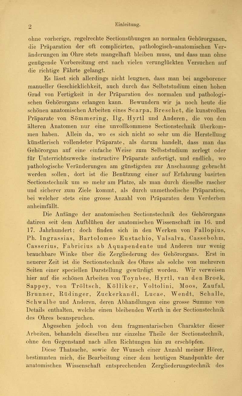 ohne vorherige, regelrechte Sectionsübungen an normalen Gehörorganen, die Pr'äparation der oft complicirten, pathologisch-anatomischen Ver- änderungen im Ohre stets mangelhaft bleiben muss, und dass man ohne genügende Vorbereitung erst nach vielen verunglückten Versuchen auf die richtige Fährte gelangt. Es lässt sich allerdings nicht leugnen, dass man bei angeborener manueller Geschicklichkeit, auch durch das Selbststudium einen hohen Grad von Fertigkeit in der Präparation des normalen und pathologi- schen Gehörorgans erlangen kann. Bewundern wir ja noch heute die schönen anatomischen Arbeiten eines Scarpa, Breschet, die kunstvollen Präparate von Sömmering, Ilg, Hyrtl und Anderen, die von den älteren Anatomen nur eine unvollkommene Sectionstechnik überkom- men haben. Allein da, wo es sich nicht so sehr um die Herstellung künstlerisch vollendeter Präparate, als darum handelt, dass man das Gehörorgan auf eine einfache Weise zum Selbststudium zerlegt oder für Unterrichtszwecke instructive Präparate anfertigt, und endlich, wo pathologische Veränderungen am günstigsten zur Anschauung gebracht werden sollen, dort ist die Benützung einer auf Erfahrung basirten Sectionstechnik um so mehr am Platze, als man durch dieselbe rascher und sicherer zum Ziele kommt, als durch unmethodische Präparation, bei welcher stets eine grosse Anzahl von Präparaten dem Verderben anheimfällt. Die Anfänge der anatomischen Sectionstechnik des Gehörorgans datiren seit dem Aufblühen der anatomischen Wissenschaft im 16. und 17. Jahrhundert; doch finden sich in den Werken von Fallopius, Ph. Ingrassias, Bartolomeo Eustachio, Valsalva, Cassebohm, Casserius, Fabricius ab Aquapendente und Anderen nur wenig brauchbare Winke über die Zergliederung des Gehörorgans. Erst in neuerer Zeit ist die Sectionstechnik des Ohres als solche von mehreren Seiten einer speciellen Darstellung gewürdigt worden. Wir verweisen hier auf die schönen Arbeiten von Toynbee, Hyrtl, van den Broek, Sappey, von Tröltsch, Kölliker, Voltolini, Moos, Zaufal, Brunner, Rüdinger, Zuckerkandl, Lucae, Wendt, Schalle, Schwalbe und Anderen, deren Abhandlungen eine grosse Summe von Details enthalten, welche einen bleibenden Werth in der Sectionstechnik des Ohres beanspruchen. Abgesehen jedoch von dem fragmentarischen Charakter dieser Arbeiten, behandeln dieselben nur einzelne Theile der Sectionstechnik, ohne den Gegenstand nach allen Richtungen hin zu erschöpfen. Diese Thatsache, sowie der Wunsch einer Anzahl meiner Hörer, bestimmten mich, die Bearbeitung einer dem heutigen Standpunkte der anatomischen Wissenschaft entsprechenden Zergliederungstechnik des