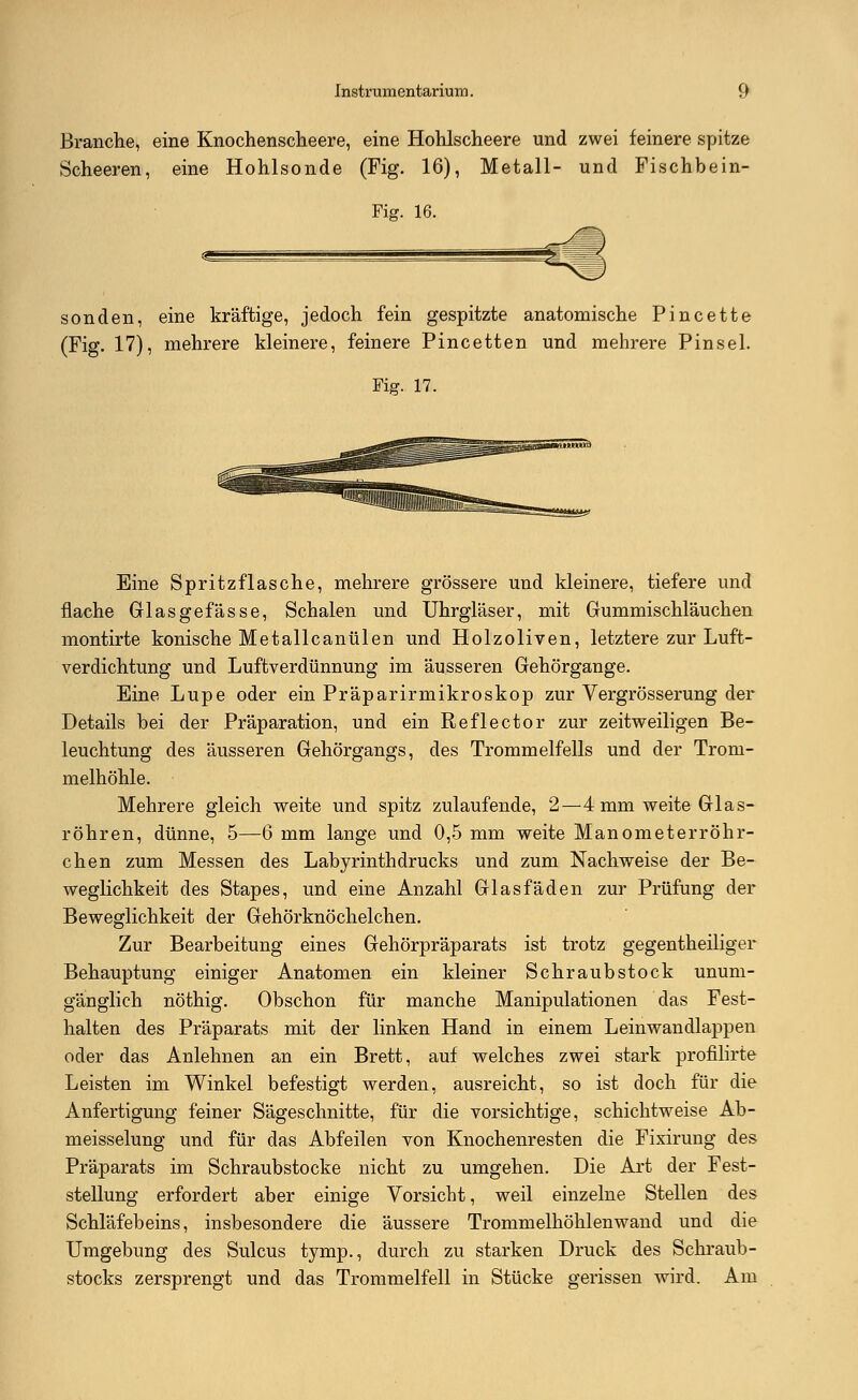 Branche, eine Knochenscheere, eine Hohlscheere und zwei feinere spitze Scheeren, eine Hohlsonde (Fig. 16), Metall- und Fischbein- Fig. 16. sonden, eine kräftige, jedoch fein gespitzte anatomische Pincette (Fig. 17), mehrere kleinere, feinere Pincetten und mehrere Pinsel. Fig. 17. SSSüR Eine Spritzflasche, mehrere grössere und kleinere, tiefere und flache Glasgefässe, Schalen und Uhrgläser, mit Gummischläuchen montirte konische Metallcanülen und Holzoliven, letztere zur Luft- verdichtung und Luftverdünnung im äusseren Gehörgange. Eine Lupe oder ein Präparirmikroskop zur Vergrösserung der Details bei der Präparation, und ein Reflector zur zeitweiligen Be- leuchtung des äusseren Gehörgangs, des Trommelfells und der Trom- melhöhle. Mehrere gleich weite und spitz zulaufende, 2—4 mm weite Glas- röhren, dünne, 5—6 mm lange und 0,5 mm weite Manometerröhr- chen zum Messen des Labyrinth drucks und zum Nachweise der Be- weglichkeit des Stapes, und eine Anzahl Glasfäden zur Prüfung der Beweglichkeit der Gehörknöchelchen. Zur Bearbeitung eines Gehörpräparats ist trotz gegenteiliger Behauptung einiger Anatomen ein kleiner Schraubstock unum- gänglich nöthig. Obschon für manche Manipulationen das Fest- halten des Präparats mit der linken Hand in einem Leinwandlappen oder das Anlehnen an ein Brett, auf welches zwei stark profilirte Leisten im Winkel befestigt werden, ausreicht, so ist doch für die Anfertigung feiner Sägeschnitte, für die vorsichtige, schichtweise Ab- meisselung und für das Abfeilen von Knochenresten die Fixirung des Präparats im Schraubstocke nicht zu umgehen. Die Art der Fest- stellung erfordert aber einige Vorsicht, weil einzelne Stellen des Schläfebeins, insbesondere die äussere Trommelhöhlenwand und die Umgebung des Sulcus tymp., durch zu starken Druck des Schraub- stocks zersprengt und das Trommelfell in Stücke gerissen wird. Am