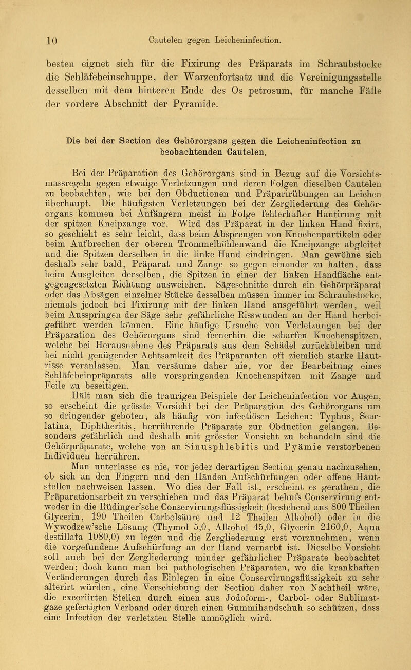K) Cautelen gegen Leicheninfection. besten eignet sich für die Fixirung des Präparats im Schraubstocks die Schläfebeinschuppe, der Warzenfortsatz und die Vereinigungsstelle desselben mit dem hinteren Ende des Os petrosum, für manche Fälle der vordere Abschnitt der Pyramide. Die bei der Section des Gehörorgans gegen die Leicheninfection zu beobachtenden Cautelen. Bei der Präparation des Gehörorgans sind in Bezug auf die Vorsichts- massregeln gegen etwaige Verletzungen und deren Folgen dieselben Cautelen zu beobachten, wie bei den Obductionen und Präparirübungen an Leichen überhaupt. Die häufigsten Verletzungen bei der Zergliederung des Gehör- organs kommen bei Anfängern meist in Folge fehlerhafter Hantirung mit der spitzen Kneipzange vor. Wird das Präparat in der linken Hand fixirt, so geschieht es sehr leicht, dass beim Absprengen von Knochenpartikeln oder beim Aufbrechen der oberen Trommelhöhlenwand die Kneipzange abgleitet und die Spitzen derselben in die linke Hand eindringen. Man gewöhne sich deshalb sehr bald, Präparat und Zange so gegen einander zu halten, dass beim Ausgleiten derselben, die Spitzen in einer der linken Handfläche ent- gegengesetzten Richtung ausweichen. Sägeschnitte durch ein Gehörpräparat oder das Absägen einzelner Stücke desselben müssen immer im Schraubstocke, niemals jedoch bei Fixirung mit der linken Hand ausgeführt werden, weil beim Ausspringen der Säge sehr gefährliche Bisswunden an der Hand herbei- geführt werden können. Eine häufige Ursache von Verletzungen bei der Präparation des Gehörorgans sind fernerhin die scharfen Knochenspitzen, welche bei Herausnahme des Präparats aus dem Schädel zurückbleiben und bei nicht genügender Achtsamkeit des Präparanten oft ziemlich starke Haut- risse veranlassen. Man versäume daher nie, vor der Bearbeiüvng eines Schläfebeinpräparats alle vorspringenden Knochenspitzen mit Zange und Feile zu beseitigen. Hält man sich die traurigen Beispiele der Leicheninfection vor Augen, so erscheint die grösste Vorsicht bei der Präparation des Gehörorgans um so dringender geboten, als häufig von infectiösen Leichen: Typhus, Scar- latina, Diphtheritis, herrührende Präparate zur Obduction gelangen. Be- sonders gefährlich und deshalb mit grösster Vorsicht zu behandeln sind die Gehörpräparate, welche von an Sinusphlebitis und Pyämie verstorbenen Individuen herrühren; Man unterlasse es nie, vor jeder derartigen Section genau nachzusehen, ob sich an den Fingern und den Händen Aufschürfungen oder offene Haut- stellen nachweisen lassen. Wo dies der Fall ist, erscheint es gerathen, die Präparationsarbeit zu verschieben und das Präparat behufs Conservirung ent- weder in die Büdinger'sche Conservirungsflüssigkeit (bestehend aus 800 Theilen Glycerin, 190 Theilen Carbolsäure und 12 Theilen Alkohol) oder in die Wywodzew'sche Lösung (Thymol 5,0, Alkohol 45,0, Glycerin 2160,0, Aqua destillata 1080,0) zu legen und die Zergliederung erst vorzunehmen, wenn die vorgefundene Aufschürfung an der Hand vernarbt ist. Dieselbe Vorsicht soll auch bei der Zergliederung minder gefährlicher Präparate beobachtet werden; doch kann man bei pathologischen Präparaten, wo die krankhaften Veränderungen durch das Einlegen in eine Conservirungsflüssigkeit zu sehr alterirt würden, eine Verschiebung der Section daher von Nachtheil wäre, die excoriirten Stellen durch einen aus Jodoform-, Carbol- oder Sublimat- gaze gefertigten Verband oder durch einen Gummihandschuh so schützen, dass eine Infection der verletzten Stelle unmöglich wird.