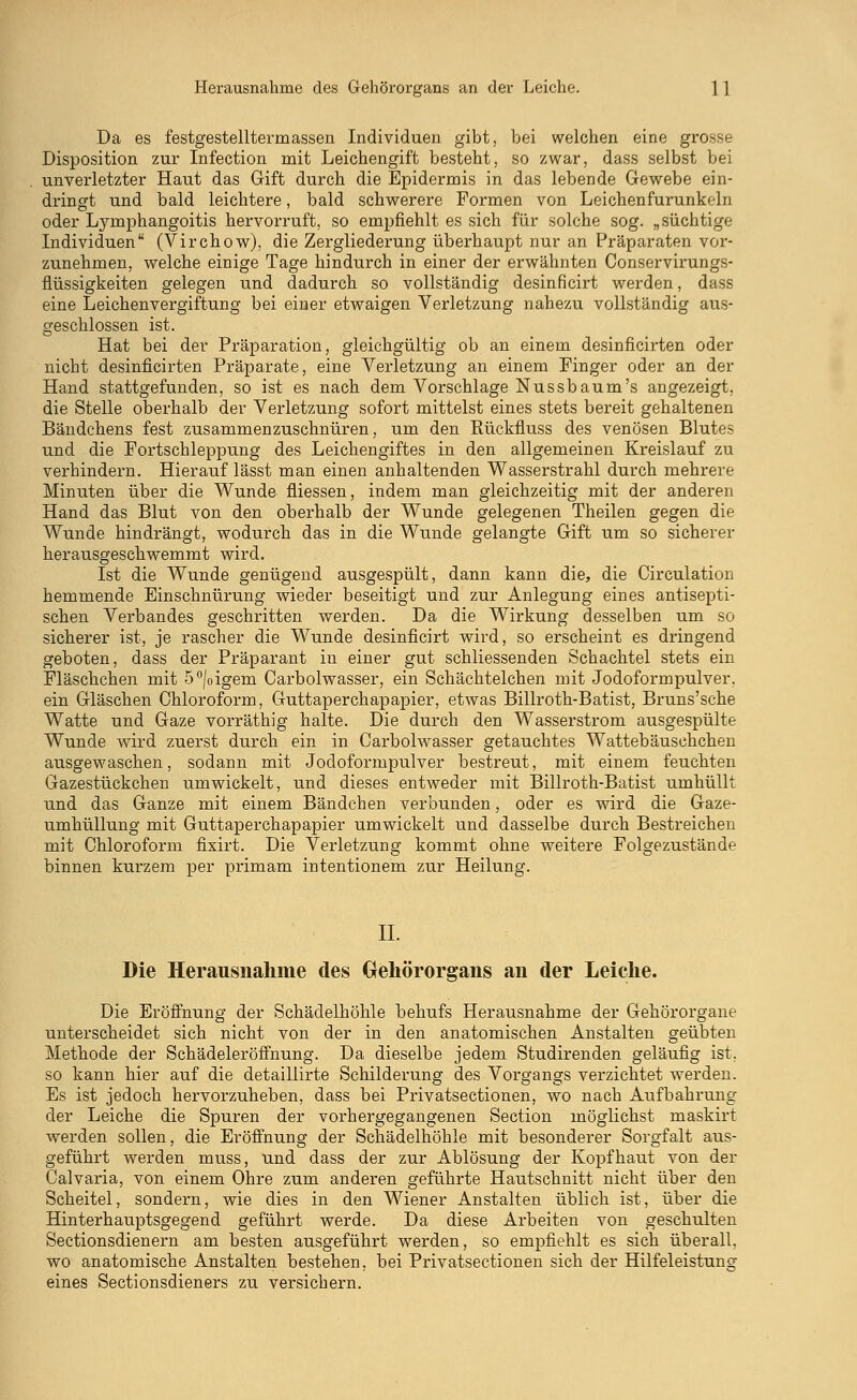 Herausnahme des Gehörorgans an der Leiche. 1 1 Da es festgestelltermassen Individuen gibt, bei welchen eine grosse Disposition zur Infection mit Leichengift besteht, so zwar, dass selbst bei unverletzter Haut das Gift durch die Epidermis in das lebende Gewebe ein- dringt und bald leichtere, bald schwerere Formen von Leichenfurunkeln oder Lymphangoitis hervorruft, so empfiehlt es sich für solche sog. „süchtige Individuen (Virchow), die Zergliederung überhaupt nur an Präparaten vor- zunehmen, welche einige Tage hindurch in einer der erwähnten Conservirungs- flüssigkeiten gelegen und dadurch so vollständig desinficirt werden, dass eine Leichenvergiftung bei einer etwaigen Verletzung nahezu vollständig aus- geschlossen ist. Hat bei der Präparation, gleichgültig ob an einem desinficirten oder nicht desinficirten Präparate, eine Verletzung an einem Finger oder an der Hand stattgefunden, so ist es nach dem Vorschlage Nuss bäum's angezeigt, die Stelle oberhalb der Verletzung sofort mittelst eines stets bereit gehaltenen Bändchens fest zusammenzuschnüren, um den Rückfluss des venösen Blutes und die Fortschleppung des Leichengiftes in den allgemeinen Kreislauf zu verhindern. Hierauf lässt man einen anhaltenden Wasserstrahl durch mehrere Minuten über die Wunde füessen, indem man gleichzeitig mit der anderen Hand das Blut von den oberhalb der Wunde gelegenen Theilen gegen die Wunde hindrängt, wodurch das in die Wunde gelangte Gift um so sicherer herausgeschwemmt wird. Ist die Wunde genügend ausgespült, dann kann die, die Circulation hemmende Einschnürung wieder beseitigt und zur Anlegung eines antisepti- schen Verbandes geschritten werden. Da die Wirkung desselben um so sicherer ist, je rascher die Wunde desinficirt wird, so erscheint es dringend geboten, dass der Präparant in einer gut schliessenden Schachtel stets ein Fläschchen mit 5°|oigem Carbolwasser, ein Schächtelchen mit Jodoformpulver, ein Gläschen Chloroform, Guttaperchapapier, etwas Billroth-Batist, Bruns'sche Watte und Gaze vorräthig halte. Die durch den Wasserstrom ausgespülte Wunde wird zuerst durch ein in Carbolwasser getauchtes Wattebäuschchen ausgewaschen, sodann mit Jodoformpulver bestreut, mit einem feuchten Gazestückchen umwickelt, und dieses entweder mit Billroth-Batist umhüllt und das Ganze mit einem Bändchen verbunden, oder es wird die Gaze- umhüllung mit Guttaperchapapier umwickelt und dasselbe durch Bestreichen mit Chloroform fixirt. Die Verletzung kommt ohne weitere Folgezustände binnen kurzem per primam intentionem zur Heilung. IL Die Herausnahme des Gehörorgans an der Leiche. Die Eröffnung der Schädelhöhle behufs Herausnahme der Gehörorgane unterscheidet sich nicht von der in den anatomischen Anstalten geübten Methode der Schädeleröffnung. Da dieselbe jedem Studirenden geläufig ist. so kann hier auf die detaillirte Schilderung des Vorgangs verzichtet werden. Es ist jedoch hervorzuheben, dass bei Privatsectionen, wo nach Aufbahrung der Leiche die Spuren der vorhergegangenen Section möglichst maskirt werden sollen, die Eröffnung der Schädelhöhle mit besonderer Sorgfalt aus- geführt werden muss, und dass der zur Ablösung der Kopfhaut von der Calvaria, von einem Ohre zum anderen geführte Hautschnitt nicht über den Scheitel, sondern, wie dies in den Wiener Anstalten üblich ist, über die Hinterhauptsgegend geführt werde. Da diese Arbeiten von geschulten Sectionsdienern am besten ausgeführt werden, so empfiehlt es sich überall, wo anatomische Anstalten bestehen, bei Privatsectionen sich der Hilfeleistung eines Sectionsdieners zu versichern.