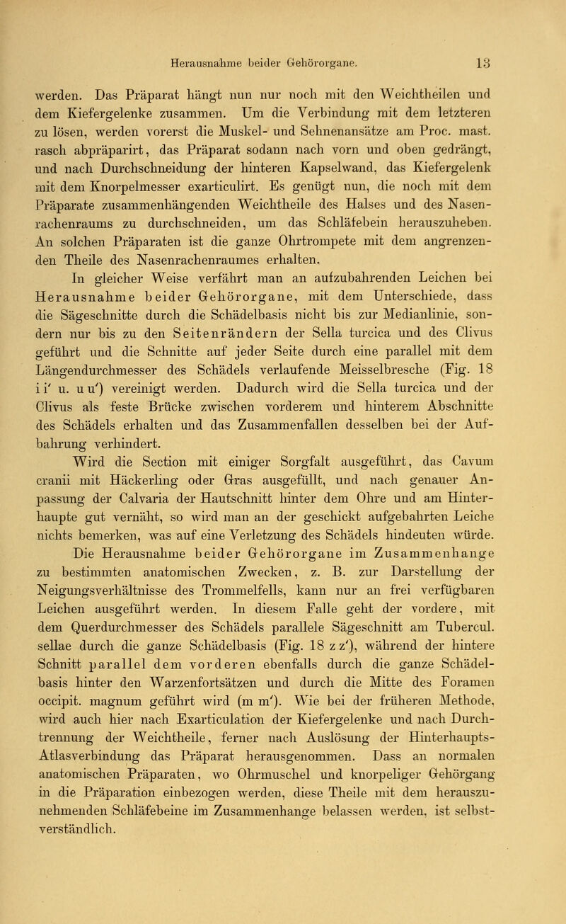 werden. Das Präparat hängt nun nur noch mit den Weichtheilen und dem Kiefergelenke zusammen. Um die Verbindung mit dem letzteren zu lösen, werden vorerst die Muskel- und Sehnenansätze am Proc. mast. rasch abpräparirt, das Präparat sodann nach vorn und oben gedrängt, und nach Durchschneidung der hinteren Kapselwand, das Kiefergelenk mit dem Knorpelmesser exarticulirt. Es genügt nun, die noch mit dem Präparate zusammenhängenden Weichtheile des Halses und des Nasen- rachenraums zu durchschneiden, um das Schläfebein herauszuheben. An solchen Präparaten ist die ganze Ohrtrompete mit dem angrenzen- den Theile des Nasenrachenraumes erhalten. In gleicher Weise verfährt man an aufzubahrenden Leichen bei Herausnahme beider Gehörorgane, mit dem Unterschiede, dass die Sägeschnitte durch die Schädelbasis nicht bis zur Medianlinie, son- dern nur bis zu den Seitenrändern der Sella turcica und des Clivus geführt und die Schnitte auf jeder Seite durch eine parallel mit dem Längendurchmesser des Schädels verlaufende Meisselbresche (Fig. 18 i i' u. u u') vereinigt werden. Dadurch wird die Sella turcica und der Clivus als feste Brücke zwischen vorderem und hinterem Abschnitte des Schädels erhalten und das Zusammenfallen desselben bei der Auf- bahrung verhindert. Wird die Section mit einiger Sorgfalt ausgeführt, das Cavum cranii mit Häckerling oder Gras ausgefüllt, und nach genauer An- passung der Calvaria der Hautschnitt hinter dem Ohre und am Hinter- haupte gut vernäht, so wird man an der geschickt aufgebahrten Leiche nichts bemerken, was auf eine Verletzung des Schädels hindeuten würde. Die Herausnahme beider Gehörorgane im Zusammenhange zu bestimmten anatomischen Zwecken, z. B. zur Darstellung der Neigungsverhältnisse des Trommelfells, kann nur an frei verfügbaren Leichen ausgeführt werden. In diesem Falle geht der vordere, mit dem Querdurchmesser des Schädels parallele Sägeschnitt am Tubercul. sellae durch die ganze Schädelbasis (Fig. 18 z z'), während der hintere Schnitt parallel dem vorderen ebenfalls durch die ganze Schädel- basis hinter den Warzenfortsätzen und durch die Mitte des Foramen occipit. magnum geführt wird (m m'). Wie bei der früheren Methode. wird auch hier nach Exarticulation der Kiefergelenke und nach Durch- trennung der Weichtheile, ferner nach Auslösung der Hinterhaupts- Atlasverbindung das Präparat herausgenommen. Dass an normalen anatomischen Präparaten, wo Ohrmuschel und knorpeliger Gehörgang in die Präparation einbezogen werden, diese Theile mit dem herauszu- nehmenden Schläfebeine im Zusammenhange belassen werden, ist selbst- verständlich.