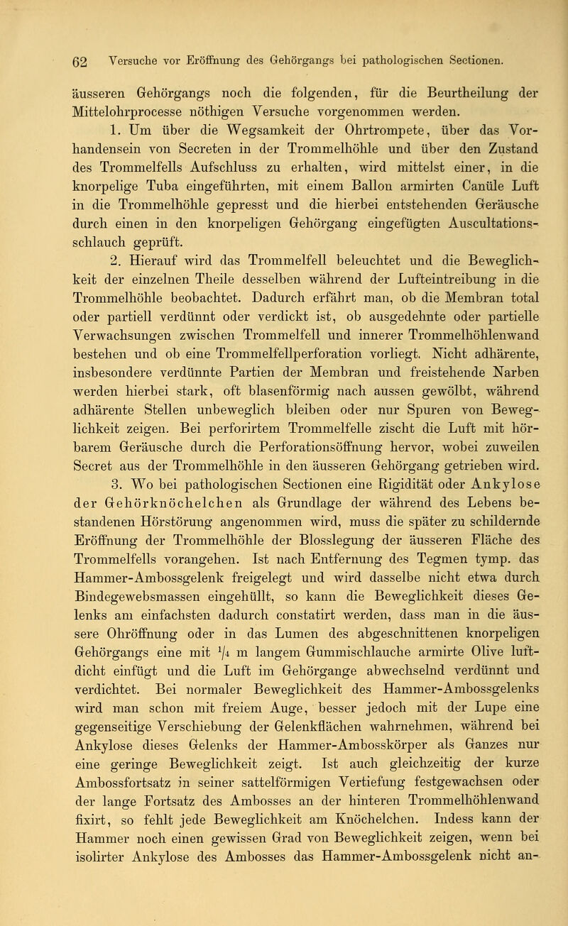 äusseren Gehörgangs noch die folgenden, für die Beurtheilung der Mittelohrprocesse nöthigen Versuche vorgenommen werden. 1. Um über die Wegsamkeit der Ohrtrompete, über das Vor- handensein von Secreten in der Trommelhöhle und über den Zustand des Trommelfells Aufschluss zu erhalten, wird mittelst einer, in die knorpelige Tuba eingeführten, mit einem Ballon armirten Canüle Luft in die Trommelhöhle gepresst und die hierbei entstehenden Geräusche durch einen in den knorpeligen Gehörgang eingefügten Auscultations- schlauch geprüft. 2. Hierauf wird das Trommelfell beleuchtet und die Beweglich- keit der einzelnen Theile desselben während der Lufteintreibung in die Trommelhöhle beobachtet. Dadurch erfährt man, ob die Membran total oder partiell verdünnt oder verdickt ist, ob ausgedehnte oder partielle Verwachsungen zwischen Trommelfell und innerer Trommelhöhlenwand bestehen und ob eine Trommelfellperforation vorliegt, Nicht adhärente, insbesondere verdünnte Partien der Membran und freistehende Narben werden hierbei stark, oft blasenförmig nach aussen gewölbt, während adhärente Stellen unbeweglich bleiben oder nur Spuren von Beweg- lichkeit zeigen. Bei perforirtem Trommelfelle zischt die Luft mit hör- barem Geräusche durch die Perforationsöffnung hervor, wobei zuweilen Secret aus der Trommelhöhle in den äusseren Gehörgang getrieben wird. 3. Wo bei pathologischen Sectionen eine Rigidität oder Ankylose der Gehörknöchelchen als Grundlage der während des Lebens be- standenen Hörstörung angenommen wird, muss die später zu schildernde Eröffnung der Trommelhöhle der Blosslegung der äusseren Fläche des Trommelfells vorangehen. Ist nach Entfernung des Tegmen tymp. das Hammer-Ambossgelenk freigelegt und wird dasselbe nicht etwa durch Bindegewebsmassen eingehüllt, so kann die Beweglichkeit dieses Ge- lenks am einfachsten dadurch constatirt werden, dass man in die äus- sere Ohröffnung oder in das Lumen des abgeschnittenen knorpeligen Gehörgangs eine mit 1ji m langem Gummischlauche armirte Olive luft- dicht einfügt und die Luft im Gehörgange abwechselnd verdünnt und verdichtet. Bei normaler Beweglichkeit des Hammer-Ambossgelenks wird man schon mit freiem Auge, besser jedoch mit der Lupe eine gegenseitige Verschiebung der Gelenkflächen wahrnehmen, während bei Ankylose dieses Gelenks der Hammer-Ambosskörper als Ganzes nur eine geringe Beweglichkeit zeigt. Ist auch gleichzeitig der kurze Ambossfortsatz in seiner sattelförmigen Vertiefung festgewachsen oder der lange Fortsatz des Ambosses an der hinteren Trommelhöhlenwand fixirt, so fehlt jede Beweglichkeit am Knöchelchen. Indess kann der Hammer noch einen gewissen Grad von Beweglichkeit zeigen, wenn bei isolirter Ankylose des Ambosses das Hammer-Ambossgelenk nicht an-