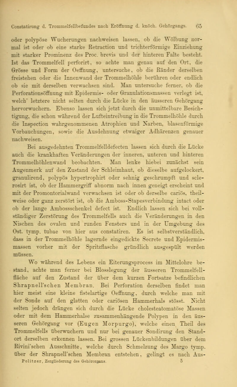 oder polypöse Wucherungen nachweisen lassen, ob die Wölbung nor- mal ist oder ob eine starke Retraction und trichterförmige Einziehung mit starker Prominenz des Proc. brevis und der hinteren Falte besteht. Ist las Trommelfell perforirt. so achte man genau auf den Ort. die sse und Form der Oeffhung. untersuche, ob die Ränder derselben freistehen oder die Innenwand der Trommelhöhle berühren oder endlich ob sie mit derselben verwachsen sind. Alan untersuche ferner, ob die Perf'orationsöffhung mit Epidermis- oder Granulations-massen verlegt ist, welch letztere nicht selten durch die Lücke in den äusseren wrIiörcrancr hervorwuchern. Ebenso lassen sich jetzt durch die unmittelbare Besich- tigung, die schon während der Lufteintreibung in die Trommelhöhle durch die Inspection wahrgenommenen Atrophien und Xarben. blasenformige Vorbauchungen, sowie die Ausdehnung etwaiger Adhärenzen genauer nachweisen. Bei ausgedehnten Trommelfelldefecten lassen sich durch die Lücke auch die krankhaften Veränderungen der inneren, unteren und hinteren T:: mnielhöhlenwand beobachten. Man lenke hiebei zunächst sein Augenmerk auf den Zustand der Schleimhaut, ob dieselbe aufgelockert. granulirend. polypös hvperrrophirt oder sehnig geschrumpft und scle- rosirt ist. ob der Hammergriff abnorm nach innen geneigt erscheint und mit der Promontorialwand verwachsen ist oder ob derselbe cariös. theil- weise oder ganz zerstört ist. ob die Amboss-Stapesverbindung intact oder ob der lange Ambossschenkel defect ist. Endlich lassen sich bei voll- : ndigei Zerstörung des Trommelfells auch die Veränderungen in den yiv:hen des ovalen und runden Fensters und in der Umgebung des Ost tymp. tubae von hier aus constatiren. Es ist selbstverständlich, dass in der Trommelhöhle lagernde eingedickte Secrete und Epidermis- massen vorher mit der Spritzflasche gründlich ausgespült werden müssen. Wo während des Lebens ein Eiterungsprocess im Mittelohre be- stand, achte man ferner bei Blosslegung der äusseren Trommelfell- fläche auf den Zustand der über dem kurzen Fortsatze befindlichen Shrapnell'schen Membran. Bei Perforation derselben findet man hier meist eine kleine fistelartige Oeffhung. durch welche man mit der Sonde auf den glatten oder cariösen Hammerhals stösst Xicht selten jedoch drängen sich durch die Lücke cholesteatomatvse Massen oder mit dem Hammerhalse zusammenhängende Polypen in den äus- seren Gehörgang vor (Eugen Morpurgo). welche einen Theil des Trommelfells überwuchern und nur bei genauer Sondirung' den Stand- ort derselben erkennen lassen. Bei grossen Lückenbildungen über dem Piivini'schen Ausschnitte, welche durch Schmelzung des Margo tymp. über der Shrapnell'schen Membran entstehen, gelingt es nach Aus- Politzer, Zergliederung des Gehörorgans. 5