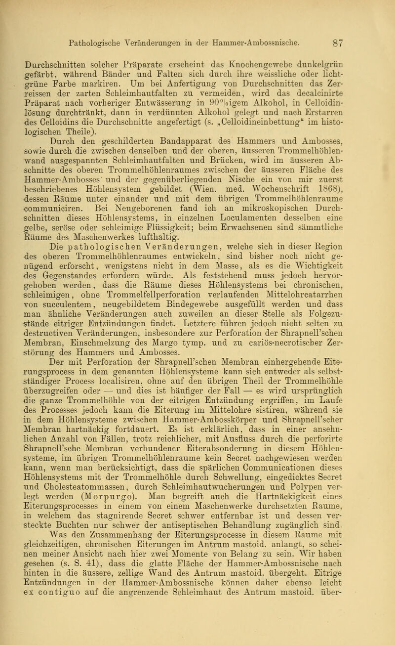 Durchschnitten solcher Präparate erscheint das Knochengewebe dunkelgrün gefärbt, während Bänder und Falten sich durch ihre weissliche oder licht- grüne Farbe markiren. Um bei Anfertigung von Durchschnitten das Zer- reissen der zarten Schleimhautfalten zu vermeiden, wird das decalcinirte Präparat nach vorheriger Entwässerung in 90°/oigem Alkohol, in Celloidin- lösung durchtränkt, dann in verdünnten Alkohol gelegt und nach Erstarren des Celloidins die Durchschnitte angefertigt (s. „Celloidineinbettung im histo- logischen Theile). Durch den geschilderten Bandapparat des Hammers und Ambosses, sowie durch die zwischen denselben und der oberen, äusseren Trommelhöhlen- wand ausgespannten Schleimhautfalten und Brücken, wird im äusseren Ab- schnitte des oberen Trommelhöhlenraumes zwischen der äusseren Fläche des Hammer-Ambosses und der gegenüberliegenden Nische ein von mir zuerst beschriebenes Höhlensystem gebildet (Wien. med. Wochenschrift 1868), dessen Bäume unter einander und mit dem übrigen Trommelhöhlenraume communiciren. Bei Neugeborenen fand ich an mikroskopischen Durch- schnitten dieses Höhlensjstems, in einzelnen Loculamenten desselben eine gelbe, seröse oder schleimige Flüssigkeit; beim Erwachsenen sind sämmtliche Bäume des Maschenwerkes lufthaltig. Die pathologischen Veränderungen, welche sich in dieser Begion des oberen Trommelhöhlenraumes entwickeln, sind bisher noch nicht ge- nügend erforscht, wenigstens nicht in dem Masse, als es die Wichtigkeit des Gegenstandes erfordern würde. Als feststehend muss jedoch hervor- gehoben werden, dass die Bäume dieses Höhlensystems bei chronischen, schleimigen, ohne Trommelfellperforation verlaufenden Mittelohrcatarrhen von succulentem, neugebildetem Bindegewebe ausgefüllt werden und dass man ähnliche Veränderungen auch zuweilen an dieser Stelle als Folgezu- stände eitriger Entzündungen findet. Letztere führen jedoch nicht selten zu destructiven Veränderungen, insbesondere zur Perforation der ShrapneH'schen Membran, Einschmelzung des Margo tymp. und zu cariös-necrotischer Zer- störung des Hammers und Ambosses. Der mit Perforation der Shrapnell'schen Membran einhergehende Eite- rungsprocess in dem genannten Höhlensysteme kann sich entweder als selbst- ständiger Process localisiren. ohne auf den übrigen Theil der Trommelhöhle überzugreifen oder — und dies ist häufiger der Fall — es wird ursprünglich die ganze Trommelhöhle von der eitrigen Entzündung ergriffen, im Laufe des Processes jedoch kann die Eiterung im Mittelohre sistiren, während sie in dem Höhlensysteme zwischen Hammer-Ambosskörper und Shrapnell'scher Membran hartnäckig fortdauert. Es ist erklärlich, dass in einer ansehn- lichen Anzahl von Fällen, trotz reichlicher, mit Ausfluss durch die perforirte Shrapnell'sche Membran verbundener Eiterabsonderung in diesem Höhlen- systeme, im übrigen Trommelhöhlenraume kein Secret nachgewiesen werden kann, wenn man berücksichtigt, dass die spärlichen Communicationen dieses Höhlensystems mit der Trommelhöhle durch Schwellung, eingedicktes Secret und Cholesteatommassen, durch Schleimhautwucherungen und Polypen ver- legt werden (Morpurgo). Man begreift auch die Hartnäckigkeit eines Eiterungsprocesses in einem von einem Maschenwerke durchsetzten Baume, in welchem das stagnirende Secret schwer entfernbar ist und dessen ver- steckte Buchten nur schwer der antiseptischen Behandlung zugänglich sind. Was den Zusammenhang der Eiterungsprocesse in diesem Baume mit gleichzeitigen, chronischen Eiterungen im Antrum mastoid. anlangt, so schei- nen meiner Ansicht nach hier zwei Momente von Belang zu sein. Wir haben gesehen (s. S. 41), dass die glatte Fläche der Hammer-Ambossnische nach hinten in die äussere, zellige Wand des Antrum mastoid. übergeht. Eitrige Entzündungen in der Hammer-Ambossnische können daher ebenso leicht ex contiguo auf die angrenzende Schleimhaut des Antrum mastoid. über-