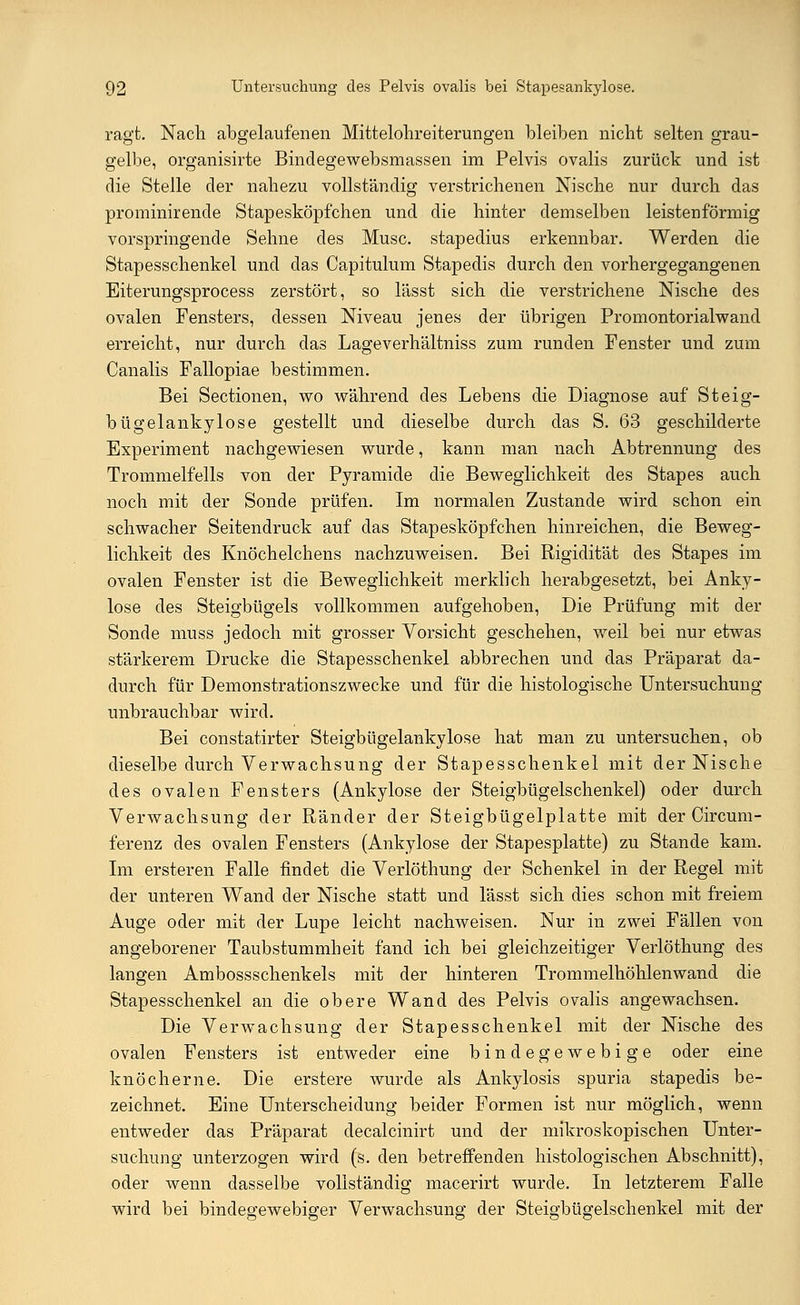 ragt. Nach abgelaufenen Mittelohreiterungen bleiben nicht selten grau- gelbe, organisirte Bindegewebsmassen im Pelvis ovalis zurück und ist die Stelle der nahezu vollständig verstrichenen Nische nur durch das prominirende Stapesköpfchen und die hinter demselben leisten förmig vorspringende Sehne des Muse, stapedius erkennbar. Werden die Stapesschenkel und das Capitulum Stapedis durch den vorhergegangenen Eiterungsprocess zerstört, so lässt sich die verstrichene Nische des ovalen Fensters, dessen Niveau jenes der übrigen Promontorialwand erreicht, nur durch das Lageverhältniss zum runden Fenster und zum Canalis Fallopiae bestimmen. Bei Sectionen, wo während des Lebens die Diagnose auf Steig- bügelankylose gestellt und dieselbe durch das S. 63 geschilderte Experiment nachgewiesen wurde, kann man nach Abtrennung des Trommelfells von der Pyramide die Beweglichkeit des Stapes auch noch mit der Sonde prüfen. Im normalen Zustande wird schon ein schwacher Seitendruck auf das Stapesköpfchen hinreichen, die Beweg- lichkeit des Knöchelchens nachzuweisen. Bei Rigidität des Stapes im ovalen Fenster ist die Beweglichkeit merklich herabgesetzt, bei Anky- lose des Steigbügels vollkommen aufgehoben, Die Prüfung mit der Sonde muss jedoch mit grosser Vorsicht geschehen, weil bei nur etwas stärkerem Drucke die Stapesschenkel abbrechen und das Präparat da- durch für Demonstrationszwecke und für die histologische Untersuchung unbrauchbar wird. Bei constatirter Steigbügelankylose hat man zu untersuchen, ob dieselbe durch Verwachsung der Stapesschenkel mit der Nische des ovalen Fensters (Ankylose der Steigbügelschenkel) oder durch Verwachsung der Ränder der Steigbügelplatte mit der Circum- ferenz des ovalen Fensters (Ankylose der Stapesplatte) zu Stande kam. Im ersteren Falle findet die Verlöthung der Schenkel in der Regel mit der unteren Wand der Nische statt und lässt sich dies schon mit freiem Auge oder mit der Lupe leicht nachweisen. Nur in zwei Fällen von angeborener Taubstummheit fand ich bei gleichzeitiger Verlöthung des langen Ambossschenkels mit der hinteren Trommelhöhlenwand die Stapesschenkel an die obere Wand des Pelvis ovalis angewachsen. Die Verwachsung der Stapesschenkel mit der Nische des ovalen Fensters ist entweder eine bindegewebige oder eine knöcherne. Die erstere wurde als Ankylosis spuria stapedis be- zeichnet. Eine Unterscheidung beider Formen ist nur möglich, wenn entweder das Präparat decalcinirt und der mikroskopischen Unter- suchung unterzogen wird (s. den betreffenden histologischen Abschnitt), oder wenn dasselbe vollständig macerirt wurde. In letzterem Falle wird bei bindegewebiger Verwachsung der Steigbügelschenkel mit der