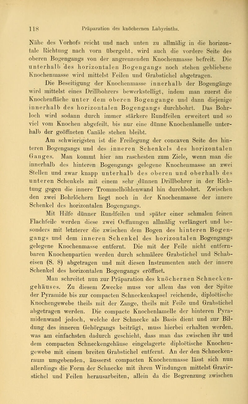 Nähe des Vorhofs reicht und nach unten zu allmälig in die horizon- tale Richtung nach vorn übergeht, wird auch die vordere Seite des oberen Bogengangs von der angrenzenden Knochenmasse befreit. Die unterhalb des horizontalen Bogengangs noch stehen gebliebene Knocheninasse wird mittelst Feilen und Grabstichel abgetragen. Die Beseitigung der Knochenmasse innerhalb der Bogengänge wird mittelst eines Drillbohrers bewerkstelligt, indem man zuerst die Knochenfläche unter dem oberen Bogengänge und dann diejenige innerhalb des horizontalen Bogengangs durchbohrt. Das Bohr- loch wird sodann durch immer stärkere Rundfeilen erweitert und so viel vom Knochen abgefeilt, bis nur eine dünne Knochenlamelle unter- halb der geöffneten Canäle stehen bleibt. Am schwierigsten ist die Freilegung der concaven Seite des hin- teren Bogengangs und des inneren Schenkels des horizontalen Ganges. Man kommt hier am raschesten zum Ziele, wenn man die innerhalb des hinteren Bogengangs gelegene Knochenmasse an zwei Stellen und zwar knapp unterhalb des oberen und oberhalb des unteren Schenkels mit einem sehr dünnen Drillbohrer in der Rich- tung gegen die innere Trommelhöhlen wand hin durchbohrt. Zwischen den zwei Bohrlöchern liegt noch in der Knochenmasse der innere Schenkel des horizontalen Bogengangs. Mit Hilfe dünner Rundfeilen und später einer schmalen feinen Flachfeile werden diese zwei Oeffnungen allmälig verlängert und be- sonders mit letzterer die zwischen dem Bogen des hinteren Bogen- gangs und dem inneren Schenkel des horizontalen Bogengangs gelegene Knochenmasse entfernt. Die mit der Feile nicht entfern- baren Knochenpartien werden durch schmälere Grabstichel und Schab- eisen (S. 8) abgetragen und mit diesen Instrumenten auch der innere Schenkel des horizontalen Bogengangs eröffnet. Man schreitet nun zur Präparation des knöchernen Schnecken- gehäuses. Zu diesem Zwecke muss vor allem das von der Spitze der Pyramide bis zur compacten Schneckenkapsel reichende, diploetische Knochengewebe theils mit der Zange, theils mit Feile und Grabstichel abgetragen werden. Die compacte Knochenlamelle der hinteren Pyra- midenwand jedoch, welche der Schnecke als Basis dient und zur Bil- dung des inneren Gehörgangs beiträgt, muss hierbei erhalten werden, was am einfachsten dadurch geschieht, dass man das zwischen ihr und dem compacten Schneckengehäuse eingelagerte diploetische Knochen- gewebe mit einem breiten Grabstichel entfernt. An der den Schnecken- raum umgebenden, äusserst compacten Knochenmasse lässt sich nun allerdings die Form der Schnecke mit ihren Windungen mittelst Gravir- stichel und Feilen herausarbeiten, allein da die Begrenzung zwischen