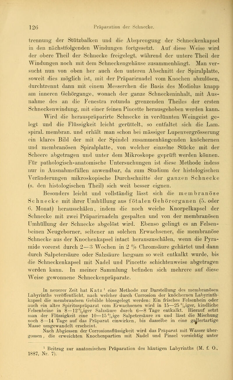 trennung der Stützbalken und die Absprengung der Schneckenkapsel in den nächstfolgenden Windungen fortgesetzt. Auf diese Weise wird der obere Theil der Schnecke freigelegt, während der untere Theil der Windungen noch mit dem Schneckengehäuse zusammenhängt. Man ver- sucht nun von oben her auch den unteren Abschnitt der Spiralplatte, soweit dies möglich ist, mit der Präparirnadel vom Knochen abzulösen, durchtrennt dann mit einem Messerchen die Basis des Modiolus knapj^ am inneren Gehörgange, wonach der ganze Schneckeninhalt, mit Aus- nahme des an die Fenestra rotunda grenzenden Theiles der ersten Schneckenwindung, mit einer feinen Pincette herausgehoben werden kann. Wird die herauspräparirte Schnecke in verdünnten Weingeist ge- legt und die Flüssigkeit leicht gerüttelt, so entfaltet sich die Lam. spiral. membran. und erhält man schon bei massiger Lupenvergrösserung ein klares Bild der mit der Spindel zusammenhängenden knöchernen und membranösen Spiralplatte, von welcher einzelne Stücke mit der Scheere abgetragen und unter dem Mikroskope geprüft werden können. Für pathologisch-anatomische Untersuchungen ist diese Methode indess nur in Ausnahmsfällen anwendbar, da zum Studium der histologischen Veränderungen mikroskopische Durchschnitte der ganzen Schnecke (s. den histologischen Theil) sich weit besser eignen. Besonders leicht und vollständig lässt sich die membranöse Schnecke mit ihrer Umhüllung aus fötalen Gehörorganen (5. oder 6. Monat) herausschälen, indem die noch weiche Knorpelkapsel der Schnecke mit zwei Präparirnadeln gespalten und von der membranösen Umhüllung der Schnecke abgelöst wird. Ebenso gelingt es an Felsen- beinen Neugeborner, seltener an solchen Erwachsener, die membranöse Schnecke aus der Knochenkapsel intact herauszuschälen, wenn die Pyra- mide vorerst durch 2—3 Wochen in 2 °/o Chromsäure gehärtet und dann durch Salpetersäure oder Salzsäure langsam so weit entkalkt wurde, bis die Schneckenkapsel mit Nadel und Pincette schichtenweise abgetragen werden kann. In meiner Sammlung befinden sich mehrere auf diese Weise gewonnene Schneckenpräparate. In neuerer Zeit hat Katz * eine Methode zur Darstellung des membranösen Labyrinths veröffentlicht, nach welcher durch Corrosion der knöchernen Labyrinth- kapsel die membranösen Gebilde blossgelegt werden: Ein frisches Felsenbein oder auch ein altes Spirituspräparat vom Erwachsenen wird in 15—25 %ioer» kindliche Felsenbeine in 8 — 12 °/0iger Salzsäure durch 6—8 Tage entkalkt. Hierauf setzt man der Flüssigkeit eine 10—15 °/Qige Salpetersäure zu und lässt die Mischung noch 8—14 Tage auf das Präparat einwirken, bis dasselbe in eine gallertartige Masse umgewandelt erscheint. Nach Abgiessen der Corrosionsflüssigkeit wird das Präparat mit Wasser über- gössen , die erweichten Knochenpartien mit Nadel und Pinsel vorsichtig unter 1 Beitrag zur anatomischen Präparation des häutigen Labyrinths (M. f. 0., 1887, Nr. 7).