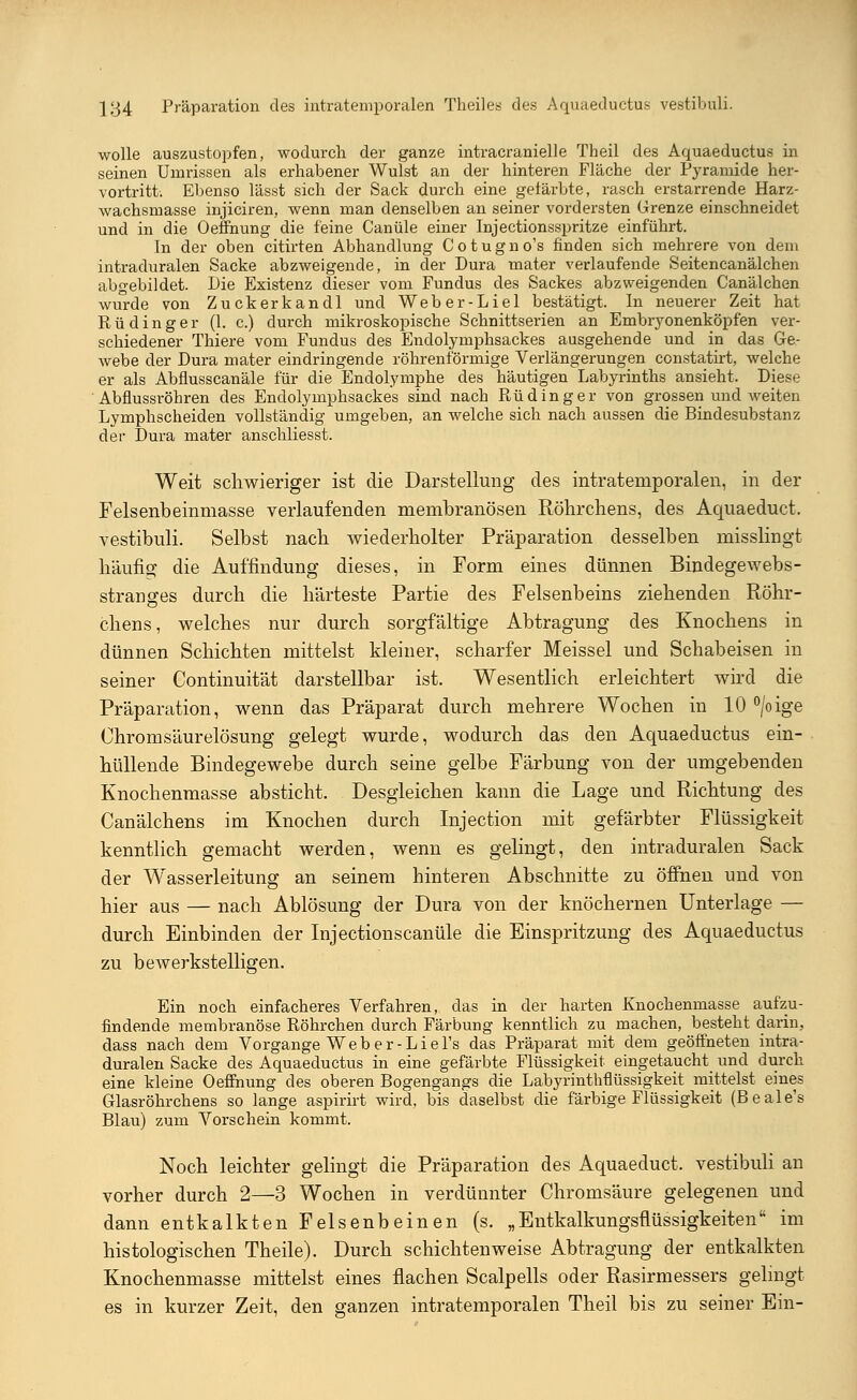 wolle auszustopfen, wodurch der ganze intracranielle Theil des Aquaeductus in seinen Umrissen als erhabener Wulst an der hinteren Fläche der Pyramide her- vortritt. Ebenso lässt sich der Sack durch eine gefärbte, rasch erstarrende Harz- wachsmasse injiciren, wenn man denselben an seiner vordersten Grenze einschneidet und in die Oeffnung die feine Canüle einer Injectionsspritze einführt. In der oben citirten Abhandlung Cotugno's finden sich mehrere von dem intraduralen Sacke abzweigende, in der Dura mater verlaufende Seitencanälchen abgebildet. Die Existenz dieser vom Fundus des Sackes abzweigenden Canälchen wurde von Zuckerkandl und Weber-Liel bestätigt. In neuerer Zeit hat Rü ding er (1. c.) durch mikroskopische Schnittserien an Embryonenköpfen ver- schiedener Thiere vom Fundus des Endolymphsackes ausgehende und in das Ge- webe der Dura mater eindringende röhrenförmige Verlängerungen constatirt, welche er als Abflusscanäle für die Endolymphe des häutigen Labyrinths ansieht. Diese Abflussröhren des Endolymphsackes sind nach Rü ding er von grossen und weiten Lymphscheiden vollständig umgeben, an welche sich nach aussen die Bindesubstanz der Dura mater anschliesst. Weit schwieriger ist die Darstellung des intratemporalen, in der Felsenbeinmasse verlaufenden membranösen Röhrchens, des Aquaeduct. vestibuli. Selbst nach wiederholter Präparation desselben misslingt häufig die Auffindung dieses, in Form eines dünnen Bindegewebs- stranges durch die härteste Partie des Felsenbeins ziehenden Röhr- chens, welches nur durch sorgfältige Abtragung des Knochens in dünnen Schichten mittelst kleiner, scharfer Meissel und Schabeisen in seiner Continuität darstellbar ist. Wesentlich erleichtert wird die Präparation, wenn das Präparat durch mehrere Wochen in 10 °/oige Chromsäurelösung gelegt wurde, wodurch das den Aquaeductus ein- hüllende Bindegewebe durch seine gelbe Färbung von der umgebenden Knochenmasse absticht. Desgleichen kann die Lage und Richtung des Canälchens im Knochen durch Injection mit gefärbter Flüssigkeit kenntlich gemacht werden, wenn es gelingt, den intraduralen Sack der Wasserleitung an seinem hinteren Abschnitte zu öffnen und von hier aus — nach Ablösung der Dura von der knöchernen Unterlage — durch Einbinden der Injectionscanüle die Einspritzung des Aquaeductus zu bewerkstelligen. Ein noch einfacheres Verfahren, das in der harten Knochenmasse aufzu- findende membranöse Röhrchen durch Färbung kenntlich zu machen, besteht darin, dass nach dem Vorgange Weber-Liel's das Präparat mit dem geöffneten intra- duralen Sacke des Aquaeductus in eine gefärbte Flüssigkeit eingetaucht und durch eine kleine Oeffhung des oberen Bogengangs die Labyrinthflüssigkeit mittelst eines Glasröhrchens so lange aspirirt wird, bis daselbst die färbige Flüssigkeit (B e a 1 e's Blau) zum Vorschein kommt. Noch leichter gelingt die Präparation des Aquaeduct. vestibuli an vorher durch 2—3 Wochen in verdünnter Chromsäure gelegenen und dann entkalkten Felsenbeinen (s. „Entkalkungsflüssigkeiten im histologischen Theile). Durch schichtenweise Abtragung der entkalkten Knochenmasse mittelst eines flachen Scalpells oder Rasirmessers gelingt es in kurzer Zeit, den ganzen intratemporalen Theil bis zu seiner Ein-