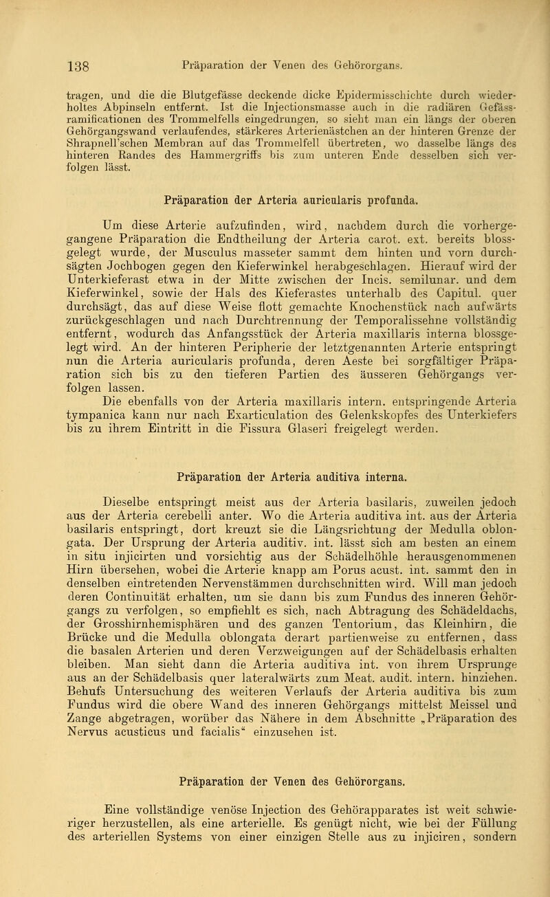 tragen, und die die Blutgefässe deckende dicke Epidermisschichte durch wieder- holtes Abpinseln entfernt. Ist die Injectionsmasse auch in die radiären Gefäss- ramificationen des Trommelfells eingedrungen, so sieht man ein längs der oberen Gehörgangswand verlaufendes, stärkeres Arterienästchen an der hinteren Grenze der ShrapneH'schen Membran auf das Trommelfell übertreten, wo dasselbe längs des hinteren Randes des Hammergriffs bis zum unteren Ende desselben sich ver- folgen lässt. Präparation der Arteria auricularis profunda. Um diese Arterie aufzufinden, wird, nachdem durch die vorherge- gangene Präparation die Endtheilung der Arteria carot. ext. bereits bloss- gelegt wurde, der Musculus masseter sammt dem hinten und vorn durch- sägten Jochbogen gegen den Kieferwinkel herabgeschlagen. Hierauf wird der Unterkieferast etwa in der Mitte zwischen der Incis. semilunar. und dem Kieferwinkel, sowie der Hals des Kieferastes untei'halb des Capitul. quer durchsägt, das auf diese Weise flott gemachte Knochenstück nach aufwärts zurückgeschlagen und nach Durchtrennung der Temporalissehne vollständig entfernt, wodurch das Anfangsstück der Arteria maxillaris interna blossge- legt wird. An der hinteren Peripherie der letztgenannten Arterie entspringt nun die Arteria auricularis profunda, deren Aeste bei sorgfältiger Präpa- ration sich bis zu den tieferen Partien des äusseren Gehörgangs ver- folgen lassen. Die ebenfalls von der Arteria maxillaris intern, entspringende Arteria tympanica kann nur nach Exarticulation des Gelenkskopfes des Unterkiefers bis zu ihrem Eintritt in die Fissura Glaseri freigelegt werden. Präparation der Arteria auditiva interna. Dieselbe entspringt meist aus der Arteria basilaris, zuweilen jedoch aus der Arteria cerebelli anter. Wo die Arteria auditiva int. aus der Arteria basilaris entspringt, dort kreuzt sie die Längsrichtung der Medulla oblon- gata. Der Ursprung der Arteria auditiv, int. lässt sich am besten an einem in situ injicirten und vorsichtig aus der Schädelhöhle herausgenommenen Hirn übersehen, wobei die Arterie knapp am Porus acust. int. sammt den in denselben eintretenden Nervenstämmen durchschnitten wird. Will man jedoch deren Continuität erhalten, um sie dann bis zum Fundus des inneren Gehör- gangs zu verfolgen, so empfiehlt es sich, nach Abtragung des Schädeldachs, der Grosshirnhemisphären und des ganzen Tentorium, das Kleinhirn, die Brücke und die Medulla oblongata derart partienweise zu entfernen, dass die basalen Arterien und deren Verzweigungen auf der Schädelbasis erhalten bleiben. Man sieht dann die Arteria auditiva int. von ihrem Ursprünge aus an der Schädelbasis quer lateralwärts zum Meat. audit. intern, hinziehen. Behufs Untersuchung des weiteren Verlaufs der Arteria auditiva bis zum Fundus wird die obere Wand des inneren Gehörgangs mittelst Meissel und Zange abgetragen, worüber das Nähere in dem Abschnitte „Präparation des Nervus acusticus und facialis einzusehen ist. Präparation der Venen des Gehörorgans. Eine vollständige venöse Injection des Gehörapparates ist weit schwie- riger herzustellen, als eine arterielle. Es genügt nicht, wie bei der Füllung des arteriellen Systems von einer einzigen Stelle aus zu injiciren, sondern