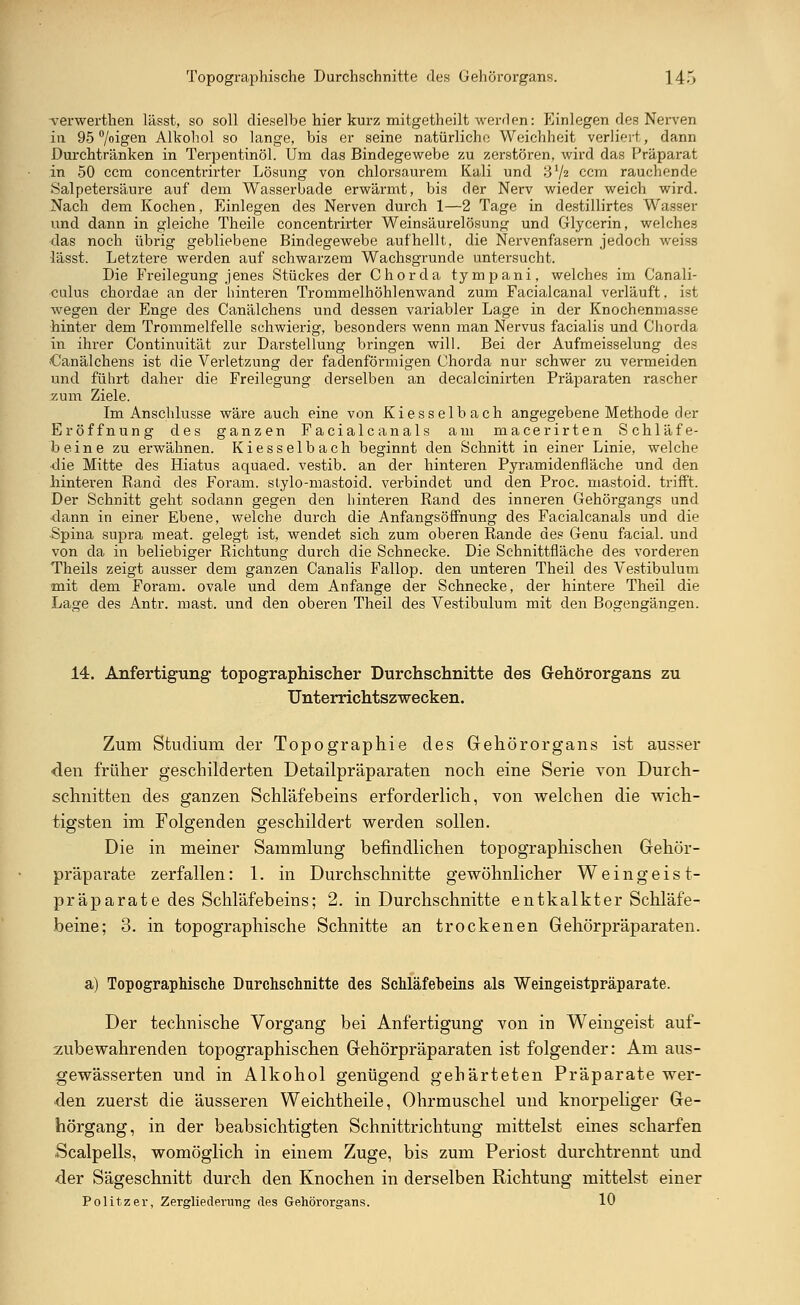 •verwerthen lässt, so soll dieselbe hier kurz mitgetheilt werden: Einlegen des Nerven in 95 °/oigen Alkohol so lange, bis er seine natürliche Weichheit verliert, dann Durchtränken in Terpentinöl. Um das Bindegewebe zu zerstören, wird das Präparat in 50 ccm concentrirter Lösung von chlorsaurem Kali und 31/2 ccm rauchende Salpetersäure auf dem Wasserbade erwärmt, bis der Nerv wieder weich wird. Nach dem Kochen, Einlegen des Nerven durch 1—2 Tage in destillirtes Wasser und dann in gleiche Theile concentrirter Weinsäurelösung und Glycerin, welches das noch übrig gebliebene Bindegewebe aufhellt, die Nervenfasern jedoch weiss lässt. Letztere werden auf schwarzem Wachsgrunde untersucht. Die Freilegung jenes Stückes der Chorda tympani, welches im Canali- culus chordae an der hinteren Trommelhöhlenwand zum Facialcanal verläuft, ist wegen der Enge des Canälchens und dessen variabler Lage in der Knochenmasse hinter dem Trommelfelle schwierig, besonders wenn man Nervus facialis und Chorda in ihrer Continuität zur Darstellung bringen will. Bei der Aufmeisselung des -Canälchens ist die Verletzung der fadenförmigen Chorda nur schwer zu vermeiden und führt daher die Freilegung derselben an decalcinirten Präparaten rascher zum Ziele. Im Anschlüsse wäre auch eine von Kiesselbach angegebene Methode der Eröffnung des ganzen Facialcanals am macerirten Schläfe- beine zu erwähnen. Kiesselbach beginnt den Schnitt in einer Linie, welche die Mitte des Hiatus aquaed. vestib. an der hinteren Pyramidenfläche und den hinteren Rand des Foram. stylo-mastoid. verbindet und den Proc. mastoid. trifft. Der Schnitt geht sodann gegen den hinteren Rand des inneren Gehörgangs und dann in einer Ebene, welche durch die Anfangsöffnung des Facialcanals und die Spina supra meat. gelegt ist, wendet sich zum oberen Rande des Genu facial. und von da in beliebiger Richtung durch die Schnecke. Die Schnittfläche des vorderen Theils zeigt ausser dem ganzen Canalis Fallop. den unteren Theil des Vestibulum mit dem Foram. ovale und dem Anfange der Schnecke, der hintere Theil die Lage des Antr. mast. und den oberen Theil des Vestibulum mit den Bogengängen. 14. Anfertigung topographischer Durchschnitte des Gehörorgans zu Unterrichtszwecken. Zum Studium der Topographie des Gehörorgans ist ausser den früher geschilderten Detailpräparaten noch eine Serie von Durch- schnitten des ganzen Schläfebeins erforderlich, von welchen die wich- tigsten im Folgenden geschildert werden sollen. Die in meiner Sammlung befindlichen topographischen Gehör- pr'äparate zerfallen: 1. in Durchschnitte gewöhnlicher Weingeist- präparate des Schläfebeins; 2. in Durchschnitte entkalkter Schläfe- beine; 3. in topographische Schnitte an trockenen Gehörpräparaten. a) Topographische Durchschnitte des Schläfeheins als Weingeistpräparate. Der technische Vorgang bei Anfertigung von in Weingeist auf- zubewahrenden topographischen Gehörpräparaten ist folgender: Am aus- gewässerten und in Alkohol genügend gehärteten Präparate wer- den zuerst die äusseren Weichtheile, Ohrmuschel und knorpeliger Ge- hörgang, in der beabsichtigten Schnittrichtung mittelst eines scharfen Scalpells, womöglich in einem Zuge, bis zum Periost durchtrennt und •der Sägeschnitt durch den Knochen in derselben Richtung mittelst einer Politzer, Zergliederung des Gehörorgans. 10