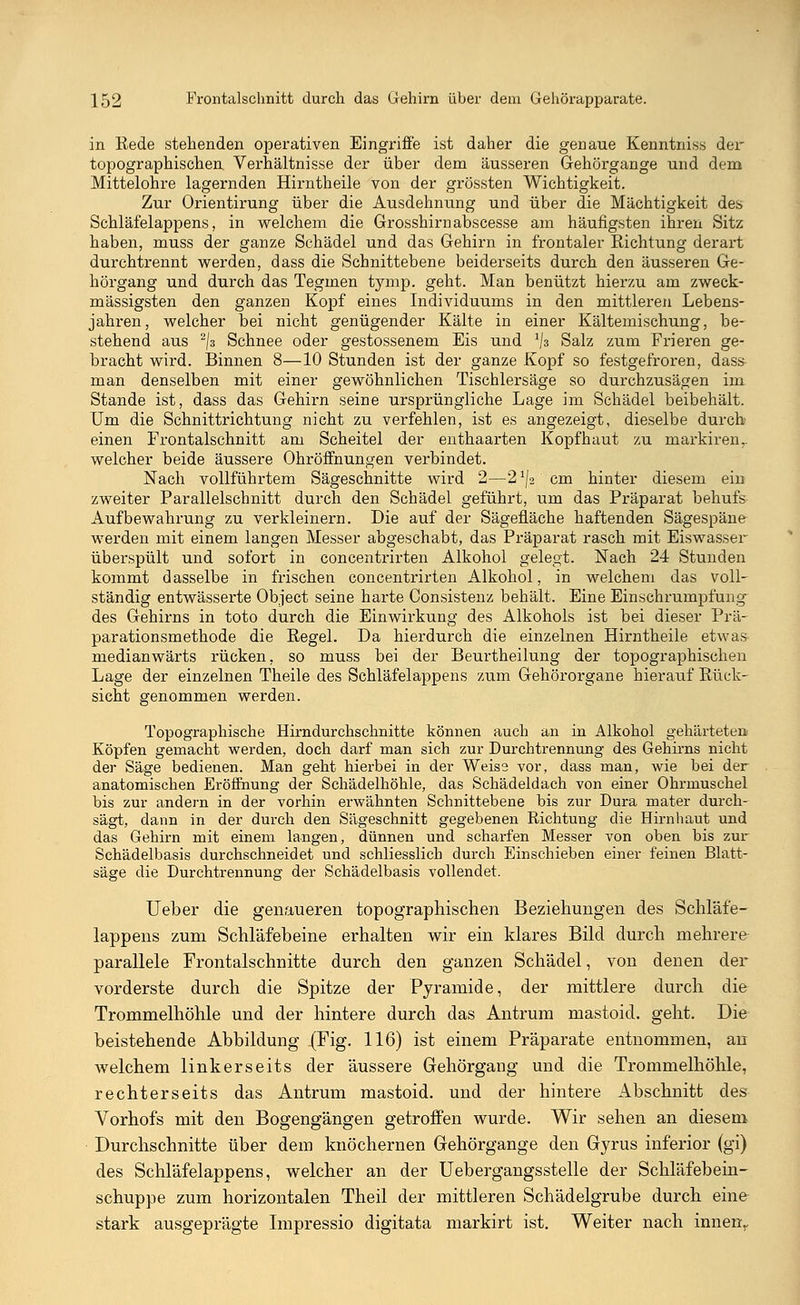 in Rede stehenden operativen Eingriffe ist daher die genaue Kenntnis« der topographischen. Verhältnisse der über dem äusseren Gehörgange und dem Mittelohre lagernden Hirntheile von der grössten Wichtigkeit. Zur Orientirung über die Ausdehnung und über die Mächtigkeit des Schläfelappens, in welchem die Grosshirn abscesse am häufigsten ihren Sitz haben, muss der ganze Schädel und das Gehirn in frontaler Richtung derart durchtrennt werden, dass die Schnittebene beiderseits durch den äusseren Ge- hörgang und durch das Tegmen tymp. geht. Man benützt hierzu am zweck- mässigsten den ganzen Kopf eines Individuums in den mittleren Lebens- jahren, welcher bei nicht genügender Kälte in einer Kältemischung, be- stehend aus 2\z Schnee oder gestossenem Eis und *\z Salz zum Frieren ge- bracht wird. Binnen 8—10 Stunden ist der ganze Kopf so festgefroren, dass man denselben mit einer gewöhnlichen Tischlersäge so durchzusägen im Stande ist, dass das Gehirn seine ursprüngliche Lage im Schädel beibehält. Um die Schnittrichtung nicht zu verfehlen, ist es angezeigt, dieselbe durch einen Frontalschnitt am Scheitel der enthaarten Kopfhaut zu markiren,. welcher beide äussere Ohröffnungen verbindet. Nach vollführtem Sägeschnitte wird 2—2^2'cm hinter diesem ein zweiter Parallelschnitt durch den Schädel geführt, um das Präparat behufs Aufbewahrung zu verkleinern. Die auf der Sägefläche haftenden Sägespäne werden mit einem langen Messer abgeschabt, das Präparat rasch mit Eiswasser überspült und sofort in concentrirten Alkohol gelegt. Nach 24 Stunden kommt dasselbe in frischen concentrirten Alkohol, in welchem das voll- ständig entwässerte Object seine harte Consistenz behält. Eine Einschrumpfung des Gehirns in toto durch die Einwirkung des Alkohols ist bei dieser Prä- parationsmethode die Regel. Da hierdurch die einzelnen Hirntheile etwas medianwärts rücken, so muss bei der Beurtheilung der topographischen Lage der einzelnen Theile des Schläfelappens zum Gehörorgane hierauf Rück- sicht genommen werden. Topographische Hirndurchschnitte können auch an in Alkohol gehärtete» Köpfen gemacht werden, doch darf man sich zur Durchtrennung des Gehirns nicht der Säge bedienen. Man geht hierbei in der Weiss vor, dass man, wie bei der anatomischen Eröffnung der Schädelhöhle, das Schädeldach von einer Ohrmuschel bis zur andern in der vorhin erwähnten Schnittebene bis zur Dura mater durch- sägt, dann in der durch den Sägeschnitt gegebenen Richtung die Hirnhaut und das Gehirn mit einem langen, dünnen und scharfen Messer von oben bis zur Schädelbasis durchschneidet und schliesslich durch Einschieben einer feinen Blatt- säge die Durchtrennung der Schädelbasis vollendet. Ueber die genaueren topographischen Beziehungen des Schläfe- lappens zum Schläfebeine erhalten wir ein klares Bild durch mehrere parallele Frontalschnitte durch den ganzen Schädel, von denen der vorderste durch die Spitze der Pyramide, der mittlere durch die Trommelhöhle und der hintere durch das Antrum mastoicl. geht. Die beistehende Abbildung -(Fig. 116) ist einem Präparate entnommen, an welchem linkerseits der äussere Gehörgang und die Trommelhöhle, rechterseits das Antrum mastoid. und der hintere Abschnitt des Vorhofs mit den Bogengängen getroffen wurde. Wir sehen an diesem Durchschnitte über dem knöchernen Gehörgange den Gyrus inferior (gi) des Schläfelappens, welcher an der Uebergangsstelle der Schläfebein- schuppe zum horizontalen Theil der mittleren Schädelgrube durch eine- stark ausgeprägte Impressio digitata markirt ist. Weiter nach innenr