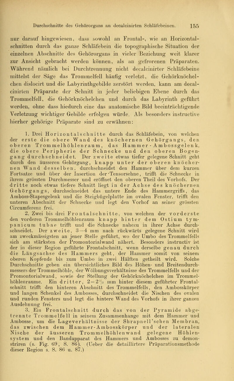 nur darauf hingewiesen, dass sowohl an Frontal-, wie an Horizontal- schnitten durch das ganze Schläfebein die topographische Situation der einzelnen Abschnitte des Gehörorgans in vieler Beziehung weit klarer zur Ansicht gebracht werden können, als an gefrorenen Präparaten. Während nämlich bei Durchtrennung nicht decalcinirter Schläfebeine mittelst der Säge das Trommelfell häufig verletzt, die Gehörknöchel- chen dislocirt und die Labyrinthgebilde zerstört werden, kann am decal- cinirten Präparate der Schnitt in jeder beliebigen Ebene durch das Trommelfell, die Gehörknöchelchen und durch das Labyrinth geführt werden, ohne dass hiedurch eine das anatomische Bild beeinträchtigende Verletzung wichtiger Gebilde erfolgen würde. Als besonders instructive hierher gehörige Präparate sind zu erwähnen: 1. Drei Horizontalschnitte durch das Schläfebein, von welchen der erste die obere Wand des knöchernen Gehörgangs, den oberen Trommelhöhlen räum, das Hammer-Ambossgelenk, die obere Peripherie der Schnecke und den oberen Bogen- gang durchschneidet. Der zweite etwas tiefer gelegene Schnitt geht durch den äusseren Gehörgang, knapp unter der oberen knöcher- nen Wand desselben, durchschneidet den Hammer über dem kurzen Portsatze und über der Insertion der -Tensorsehne, trifft die Schnecke in ihrem grossten Durchmesser und eröffnet den oberen Theil des Vorhofs. Der dritte noch etwas tiefere Schnitt liegt in der Achse des knöchernen Gehörgangs, durchschneidet das untere Ende des Hammergriffs, das Amboss-Stapesgelenk und die Steigbügelplatte im ovalen Fenster, trifft den unteren Abschnitt der Schnecke und legt den Vorhof an seiner grossten Circumferenz frei. 2. Zwei bis drei Fron talschnitte, von welchen der vorderste den vorderen Trommelhöhlenraum knapp hinter dem Ostium tym- panicum tubae trifft und die Schnecke nahezu in ihrer Achse durch- schneidet. Der zweite, 3—4 mm nach rückwärts gelegene Schnitt wird am zweckmässigsten an jener Stelle geführt, wo der Umbo des Trommelfells sich am stärksten der Promontorialwand nähert. Besonders instructiv ist der in dieser Region geführte Frontalschnitt, wenn derselbe genau durch die Längsachse des Hammers geht, der Hammer somit von seinem oberen Kopfende bis zum Umbo in zwei Hälften getheilt wird. Solche Durchschnitte geben ein übersichtliches Bild des Höhen- und Breitendurch- messers der Trommelhöhle, der Wölbungsverhältnisse des Trommelfells und der Promontorialwand, sowie der Stellung der Gehörknöchelchen im Trommel- höhlenraume. Ein dritter, 2 — 2i\-i mm hinter diesem geführter Frontal- schnitt trifft den hinteren Abschnitt des Trommelfells, den Ambosskörper und langen Schenkel des Ambosses, durchschneidet die Nischen des ovalen und runden Fensters und legt die hintere Wand des Vorhofs in ihrer ganzen Ausdehnung frei. 3. Ein Frontalschnitt durch das von der Pyramide abge- trennte Trommelfell in seinem Zusammenhange mit dem Hammer und Ambosse, um die Lageverhältnisse der Shrapnell'schen Membran, das zwischen dem Hammer-Ambosskörper und der lateralen Nische der äusseren Trommelhöhlenwand gelegene Höhlen- system und den Bandapparat des Hammers und Ambosses zu demon- striren (s. Fig. 69, S. 86). (Ueber die detaillirtere Präparationsmethode dieser Region s. S. 86 u. 87.)