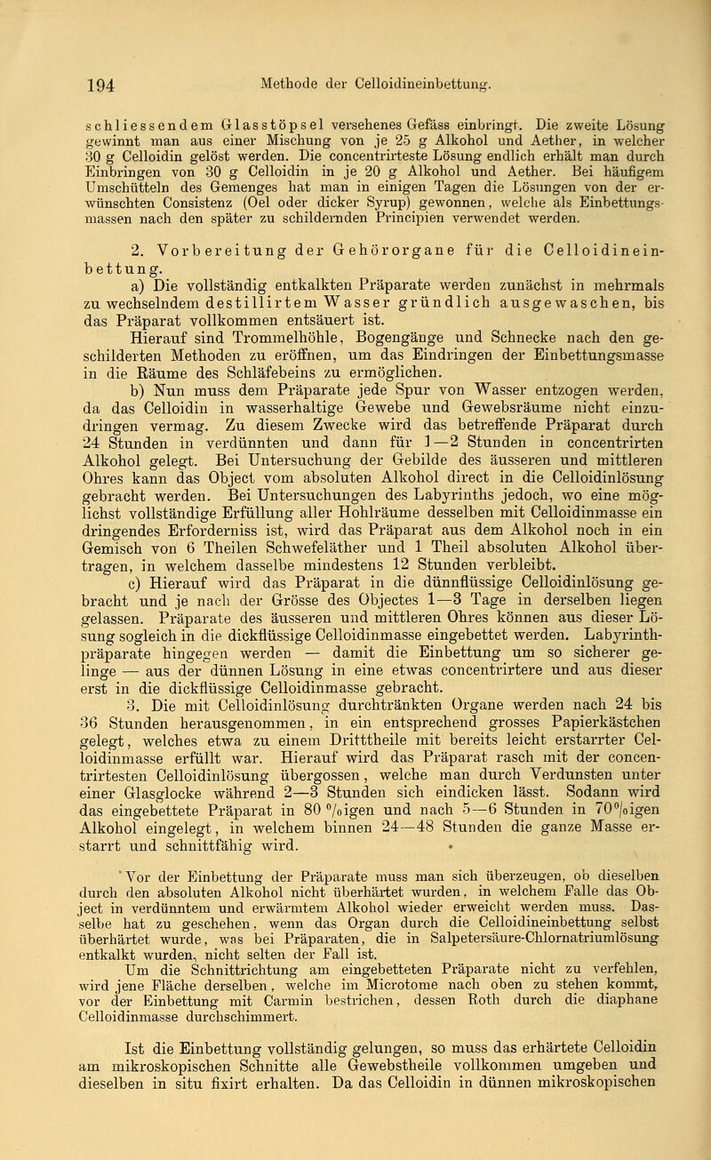 schliessendem Glasstöpsel versehenes Gefäss einbringt. Die zweite Lösung gewinnt man aus einer Mischung von je 25 g Alkohol und Aether, in welcher 30 g Celloidin gelöst werden. Die concentrirteste Lösung endlich erhält man durch Einbringen von 30 g Celloidin in je 20 g Alkohol und Aether. Bei häufigem Umschütteln des Gemenges hat man in einigen Tagen die Lösungen von der er- wünschten Consistenz (Oel oder dicker Syrup) gewonnen, welche als Einbettungs- massen nach den später zu schildernden Principien verwendet werden. 2. Vorbereitung der Gehörorgane für die Celloidinein- bettung. a) Die vollständig entkalkten Präparate werden zunächst in mehrmals zu wechselndem destillirtem Wasser gründlich ausgewaschen, bis das Präparat vollkommen entsäuert ist. Hierauf sind Trommelhöhle, Bogengänge und Schnecke nach den ge- schilderten Methoden zu eröffnen, um das Eindringen der Einbettungsmasse in die Räume des Schläfebeins zu ermöglichen. b) Nun muss dem Präparate jede Spur von Wasser entzogen werden, da das Celloidin in wasserhaltige Gewebe und Gewebsräume nicht einzu- dringen vermag. Zu diesem Zwecke wird das betreffende Präparat durch 24 Stunden in verdünnten und dann für 1—2 Stunden in concentrirten Alkohol gelegt. Bei Untersuchung der Gebilde des äusseren und mittleren Ohres kann das Object vom absoluten Alkohol direct in die Celloidinlösung gebracht werden. Bei Untersuchungen des Labyrinths jedoch, wo eine mög- lichst vollständige Erfüllung aller Hohlräume desselben mit Celloidinmasse ein dringendes Erforderniss ist, wird das Präparat aus dem Alkohol noch in ein Gemisch von 6 Theilen Schwefeläther und 1 Theil absoluten Alkohol über- tragen, in welchem dasselbe mindestens 12 Stunden verbleibt. c) Hierauf wird das Präparat in die dünnflüssige Celloidinlösung ge- bracht und je nach der Grösse des Objectes 1—3 Tage in derselben liegen gelassen. Präparate des äusseren und mittleren Ohres können aus dieser Lö- sung sogleich in die dickflüssige Celloidinmasse eingebettet werden. Labyrinth- präparate hingegen werden — damit die Einbettung um so sicherer ge- linge — aus der dünnen Lösung in eine etwas concentrirtere und aus dieser erst in die dickflüssige Celloidinmasse gebracht. 3. Die mit Celloidinlösung durchtränkten Organe werden nach 24 bis 36 Stunden herausgenommen, in ein entsprechend grosses Papierkästchen gelegt, welches etwa zu einem Dritttheile mit bereits leicht erstarrter Cel- loidinmasse erfüllt war. Hierauf wird das Präparat rasch mit der concen- trirtesten Celloidinlösung übergössen, welche man durch Verdunsten unter einer Glasglocke während 2—3 Stunden sich eindicken lässt. Sodann wird das eingebettete Präparat in 80 %igen und nach 5—6 Stunden in 70°/oigen Alkohol eingelegt, in welchem binnen 24—48 Stunden die ganze Masse er- starrt und schnittfähig wird. • * Vor der Einbettung der Präparate muss man sich überzeugen, ob dieselben durch den absoluten Alkohol nicht überhärtet wurden, in welchem Falle das Ob- ject in verdünntem und erwärmtem Alkohol wieder erweicht werden muss. Das- selbe hat zu geschehen, wenn das Organ durch die Celloidineinbettung selbst überhärtet wurde, was bei Präparaten, die in Salpetersäure-Chlornatriumlösung entkalkt wurden, nicht selten der Fall ist. Um die Schnittrichtung am eingebetteten Präparate nicht zu verfehlen, wird jene Fläche derselben, welche im Microtome nach oben zu stehen kommt, vor der Einbettung mit Carmin bestrichen, dessen Roth durch die diaphane Celloidinmasse durchschimmert. Ist die Einbettung vollständig gelungen, so muss das erhärtete Celloidin am mikroskopischen Schnitte alle Gewebstheile vollkommen umgeben und dieselben in situ fixirt erhalten. Da das Celloidin in dünnen mikroskopischen