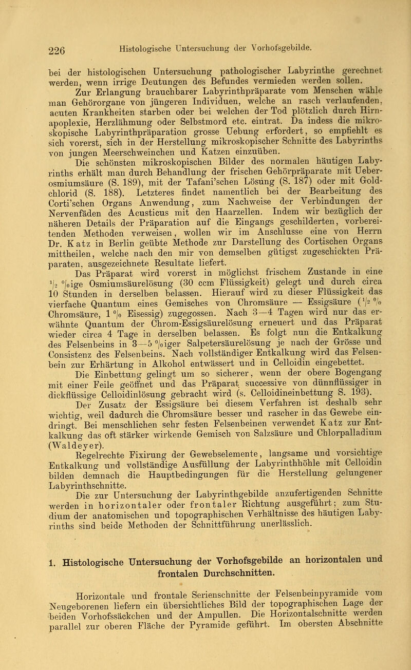 bei der histologischen Untersuchung pathologischer Labyrinthe gerechnet werden, wenn irrige Deutungen des Befundes vermieden werden sollen. Zur Erlangung brauchbarer Labyrinthpräparate vom Menschen wähle man Gehörorgane von jüngeren Individuen, welche an rasch verlaufenden, acuten Krankheiten starben oder bei welchen der Tod plötzlich durch Hirn- apoplexie, Herzlähmung oder Selbstmord etc. eintrat. Da indess die mikro- skopische Labyrinthpräparation grosse Uebung erfordert, so empfiehlt es sich vorerst, sich in der Herstellung mikroskopischer Schnitte des Labyrinths von jungen Meerschweinchen und Katzen einzuüben. Die schönsten mikroskopischen Bilder des normalen häutigen Laby- rinths erhält man durch Behandlung der frischen Gehörpräparate mit Ueber- osmiumsäure (S. 189), mit der Tafani'schen Lösung (S. 187) oder mit Gold- chlorid (S. 188). Letzteres findet namentlich bei der Bearbeitung des Corti'schen Organs Anwendung, zum Nachweise der Verbindungen der Nervenfäden des Acusticus mit den Haarzellen. Indem wir bezüglich der näheren Details der Präparation auf die Eingangs geschilderten, vorberei- tenden Methoden verweisen, wollen wir im Anschlüsse eine von Herrn Dr. Katz in Berlin geübte Methode zur Darstellung des Cortischen Organs mittheilen, welche nach den mir von demselben gütigst zugeschickten Prä- paraten, ausgezeichnete Resultate liefert. Das Präparat wird vorerst in möglichst frischem Zustande in eine */s °/oige Osmiumsäurelösung (30 ccm Flüssigkeit) gelegt und durch circa 10 Stunden in derselben belassen. Hierauf wird zu dieser Flüssigkeit das vierfache Quantum eines Gemisches von Chromsäure — Essigsäure (J/2 °/o Chromsäure, 1 °/o Eisessig) zugegossen. Nach 3—4 Tagen wird nur das er- wähnte Quantum der Chrom-Essigsäurelösung erneuert und das Präparat wieder circa 4 Tage in derselben belassen. Es folgt nun die Entkalkung des Felsenbeins in 3—5 °|oiger Salpetersäurelösung je nach der Grösse und Consistenz des Felsenbeins. Nach vollständiger Entkalkung wird das Felsen- bein zur Erhärtung in Alkohol entwässert und in Celloidin eingebettet. Die Einbettung gelingt um so sicherer, wenn der obere Bogengang mit einer Feile geöffnet und das Präparat successive von dünnflüssiger in dickflüssige Celloidinlösung gebracht wird (s. Celloidineinbettung S. 193). Der Zusatz der Essigsäure bei diesem Verfahren ist deshalb sehr wichtig, weil dadurch die Chromsäure besser und rascher in das Gewebe ein- dringt. Bei menschlichen sehr festen Felsenbeinen verwendet Katz zur Ent- kalkung das oft stärker wirkende Gemisch von Salzsäure und Chlorpalladium (Waldeyer). Regelrechte Fixirung der Gewebselemente, langsame und vorsichtige Entkalkung und vollständige Ausfüllung der Labyrinthhöhle mit Celloidin bilden demnach die Hauptbedingungen für die Herstellung gelungener Labyrinthschnitte. Die zur Untersuchung der Labyrinthgebilde anzufertigenden Schnitte werden in horizontaler oder frontaler Richtung ausgeführt^ zum Stu- dium der anatomischen und topographischen Verhältnisse des häutigen Laby- rinths sind beide Methoden der Schnittführung unerlässlich. 1. Histologische Untersuchung der Vorhofsgebilde an horizontalen und frontalen Durchschnitten. Horizontale und frontale Serienschnitte der Felsenbeinpyramide vom Neugeborenen liefern ein übersichtliches Bild der topographischen Lage der beiden Vorhofssäckchen und der Ampullen. Die Horizontalschnitte werden parallel zur oberen Fläche der Pyramide geführt. Im obersten Abschnitte