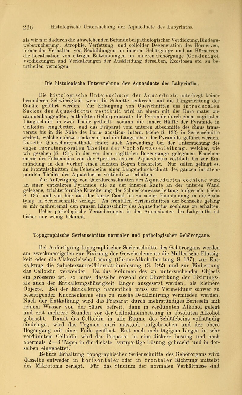 23G Histologische Untersuchung der Aquaeducte des Labyrinths. als wir nur dadurch die abweichenden Befunde bei pathologischer Verdickung, Bindege- webswucherung, Atrophie, Verfettung und colloider Degeneration des Hörnerven, ferner das Verhalten von Neubildungen im inneren Gehörgange und an Hörnerven, die Localisation von eitrigen Entzündungen im inneren Gehörgange (Gradenigo), Verdickungen und Verkalkungen der Auskleidung derselben, Exostosen etc. zu be- urtheilen vermögen. Die histologische Untersuchung der Aquaeducte des Labyrinths. Die histologische Untersuchung der Aquaeducte unterliegt keiner besonderen Schwierigkeit, wenn die Schnitte senkrecht auf die Längsrichtung der Canäle geführt werden. Zur Erlangung von Querschnitten des intraduralen Sackes des Aquaeductus vestibuli wird an einem mit der Dura mater zu- sammenhängenden, entkalkten Gehörpräparate die Pyramide durch einen sagittalen Längsschnitt in zwei Theile getheilt, sodann die innere Hälfte der Pyramide in Celloidin eingebettet, und das Präparat vom unteren Abschnitte des Sinus trans- versa bis in die Nähe des Porus acusticus intern, (siehe S. 132) in Serienschnitte zerlegt, welche nahezu senkrecht auf die Längsachse der Pyramide geführt werden. Dieselbe Querschnittmethode findet auch Anwendung bei der Untersuchung des engen intratemporalen Theiles der Vorhofswasserleitung, welcher, wie wir gesehen (S. 131), in der vor dem sagittalen Bogengänge gelegenen Knochen- masse des Felsenbeins von der Apertura extern. Aquaeductus vestibuli bis zur Ein- mündung in den Vorhof einen leichten Bogen beschreibt. Nur selten gelingt es, an Frontalschnitten des Felsenbeins einen Längendurclischnitt des ganzen intratem- poralen Theiles des Aquaeductus vestibuli zu erhalten. Zur Anfertigung von Querdurchschnitten des Aquaeductus Cochleae wird an einer entkalkten Pyramide die an der inneren Kante an der unteren Wand gelegene, trichterförmige Erweiterung der Schneckenwasserleitung aufgesucht (siehe S. 135) und von hier aus der kurze Canal bis zu seiner Einmündung in die Scala tymp. in Serienschnitte zerlegt. An frontalen Serienschnitten der Schnecke gelang es mir mehreremal den ganzen Längsschnitt des Aquaeductus Cochleae zu erhalten. Ueber pathologische Veränderungen in den Aquaeducten des Labyrinths ist bisher nur wenig bekannt. Topographische Serienschnitte normaler und pathologischer Gehörorgane. Bei Anfertigung topographischer Serienschnitte des Gehörorgans werden arn zweckmässigsten zur Fixirung der Gewebselemente die Müller'sche Flüssig- keit oder die Vlakovic'sche Lösung (Chrom-Alkoholhärtung S. 187), zur Ent- kalkung die Salpetersäure-Chlornatriumlösung (S. 192) und zur Einbettung das Celloidin verwendet. Da das Volumen des zu untersuchenden Objects ein grösseres ist, so rnuss dasselbe sowohl der Einwirkung der Fixirungs-, als auch der Entkalkungsflüssigkeit länger ausgesetzt werden, als kleinere Objecte. Bei der Entkalkung namentlich muss zur Vermeidung schwer zu beseitigender Knochenkerne eine zu rasche Decalcinirung vermieden werden. Nach der Entkalkung wird das Präparat durch mehrstündiges Berieseln mit reinem Wasser von der Säure befreit, dann in verdünnten Alkohol gelegt und erst mehrere Stunden vor der Celloidineinbettung in absoluten Alkohol gebracht. Damit das Celloidin in alle Räume des Schläfebeins vollständig eindringe, wird das Tegmen antri mastoid. aufgebrochen und der obere Bogengang mit einer Feile geöffnet. Erst nach mehrtägigem Liegen in sehr verdünntem Celloidin wird das Präparat in eine dickere Lösung und nach abermals 2—3 Tagen in die dickste, syrupartige Lösung gebracht und in der- selben eingebettet. Behufs Erhaltung topographischer Serienschnitte des Gehörorgans wird dasselbe entweder in horizontaler oder in frontaler Richtung mittelst des Mikrotoms zerlegt. Für das Studium der normalen Verhältnisse sind