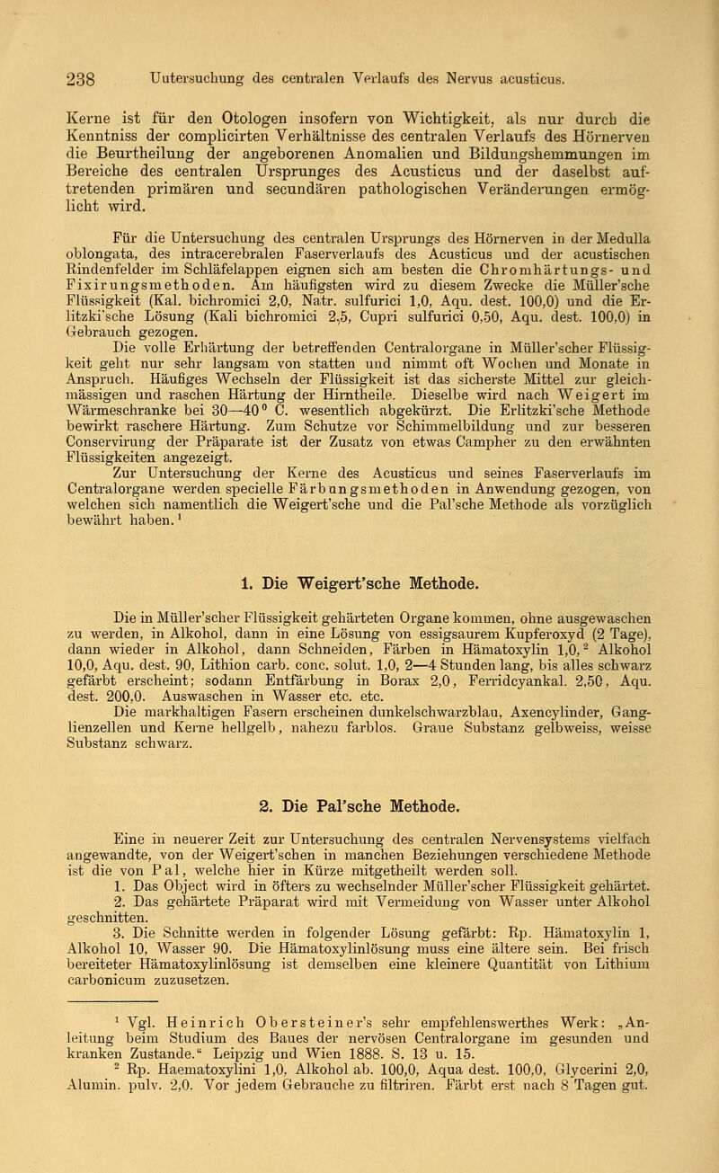 Kerne ist für den Otologen insofern von Wichtigkeit, als nur durch die Kenntniss der complicirten Verhältnisse des centralen Verlaufs des Hörnerven die Beurtheilung der angeborenen Anomalien und Bildungshemmungen im Bereiche des centralen Ursprunges des Acusticus und der daselbst auf- tretenden primären und secundären pathologischen Veränderungen ermög- licht wird. Für die Untersuchung des centralen Ursprungs des Hörnerven in der Medulla oblongata, des intracerebralen Faserverlaufs des Acusticus und der acustischen Rindenfelder im Schläfelappen eignen sich am besten die Chromhärtungs- und Fixirungsmethoden. Am häufigsten wird zu diesem Zwecke die Müller'sche Flüssigkeit (Kai. bichromici 2,0, Natr. sulfurici 1,0, Aqu. dest. 100,0) und die Er- litzki'sche Lösung (Kali bichromici 2,5, Cupri sulfurici 0,50, Aqu. dest. 100,0) in Gebrauch gezogen. Die volle Erhärtung der betreffenden Centralorgane in Müller'scher Flüssig- keit geht nur sehr langsam von statten und nimmt oft Wochen und Monate in Anspruch. Häufiges Wechseln der Flüssigkeit ist das sicherste Mittel zur gleich- massigen und raschen Härtung der Hirntheile. Dieselbe wird nach Weigert im Wärmeschranke bei 30—40° C. wesentlich abgekürzt. Die Erlitzki'sche Methode bewirkt raschere Härtung. Zum Schutze vor Schimmelbildung und zur besseren Conservirung der Präparate ist der Zusatz von etwas Campher zu den erwähnten Flüssigkeiten angezeigt. Zur Untersuchung der Kerne des Acusticus und seines Faserverlaufs im Centralorgane werden specielle Färbungsmethoden in Anwendung gezogen, von welchen sich namentlich die Weigert'sche und die Pal'sche Methode als vorzüglich bewährt haben.1 1. Die Weigert'sche Methode. Die in Müller'scher Flüssigkeit gehärteten Organe kommen, ohne ausgewaschen zu werden, in Alkohol, dann in eine Lösung von essigsaurem Kupferoxyd (2 Tage), dann wieder in Alkohol, dann Schneiden, Färben in Hämatoxylin 1,0,2 Alkohol 10,0, Aqu. dest. 90, Lithion carb. conc. solut. 1,0, 2—4 Stundenlang, bis alles schwarz gefärbt erscheint; sodann Entfärbung in Borax 2,0, Ferridcyankal. 2,50, Aqu. dest. 200,0. Auswaschen in Wasser etc. etc. Die mai-khaltigen Fasern erscheinen dunkelschwarzblau, Axencylinder, Gang- lienzellen und Kerne hellgelb, nahezu farblos. Graue Substanz gelbweiss, weisse Substanz schwarz. 2. Die Pal'sche Methode. Eine in neuerer Zeit zur Untersuchung des centralen Nervensystems vielfach angewandte, von der Weigert'schen in manchen Beziehungen verschiedene Methode ist die von Pal, welche hier in Kürze mitgetheilt werden soll. 1. Das Object wird in öfters zu wechselnder Müller'scher Flüssigkeit gehärtet. 2. Das gehärtete Präparat wird mit Vermeidung von Wasser unter Alkohol geschnitten. 3. Die Schnitte werden in folgender Lösung gefärbt: Rp. Hämatoxylin 1, Alkohol 10, Wasser 90. Die Hämatoxylinlösung muss eine ältere sein. Bei frisch bereiteter Hämatoxylinlösung ist demselben eine kleinere Quantität von Lithium carbonicum zuzusetzen. 1 Vgl. Heinrich Obersteiner's sehr empfehlenswerthes Werk: „An- leitung beim Studium des Baues der nervösen Centralorgane im gesunden und kranken Zustande. Leipzig und Wien 1888. S. 13 u. 15. 2 Rp. Haematoxylini 1,0, Alkohol ab. 100,0, Aqua dest. 100,0, Glycerini 2,0, Alumin. pulv. 2,0. Vor jedem Gebrauche zu filtriren. Färbt erst nach 8 Tagen gut.