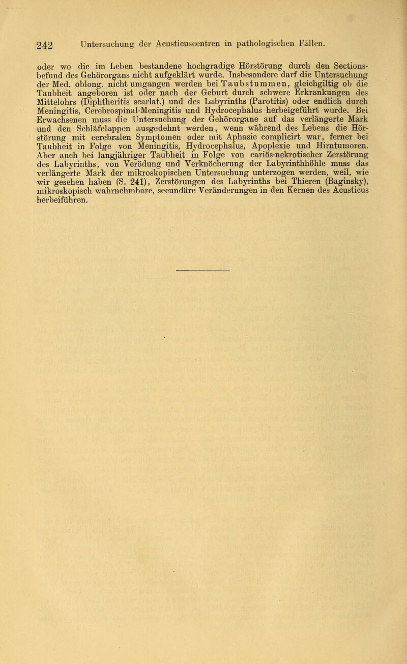 oder wo die im Leben bestandene hochgradige Hörstörung durch den Sections- befund des Gehörorgans nicht aufgeklärt wurde. Insbesondere darf die Untersuchung der Med. oblong, nicht umgangen werden bei Taubstummen, gleichgiltig ob die Taubheit angeboren ist oder nach der Geburt durch schwere Erkrankungen des Mittelohrs (Diphtheritis scarlat.) und des Labyrinths (Parotitis) oder endlich durch Meningitis, Cerebrospinal-Meningitis und Hydrocephalus herbeigeführt wurde. Bei Erwachsenen muss die Untersuchung der Gehörorgane auf das verlängerte Mark und den Schläfelappen ausgedehnt werden, wenn während des Lebens die Hör- störung mit cerebralen Symptomen oder mit Aphasie complicirt war, ferner bei Taubheit in Folge von Meningitis, Hydrocephalus, Apoplexie und Hirntumoren. Aber auch bei langjähriger Taubheit in Folge von cariös-nekrotischer Zerstörung des Labyrinths, von Verödung und Verknöcherung der Labyrinthhöhle muss das verlängerte Mark der mikroskopischen Untersuchung unterzogen werden, weil, wie wir gesehen haben (S. 241), Zerstörungen des Labyrinths bei Thieren (Baginsky), mikroskopisch wahrnehmbare, secundäre Veränderungen in den Kernen des Acusticus herbeiführen.