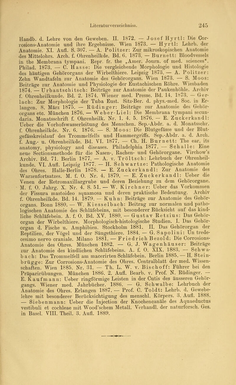 Handb. d. Lehre von den Geweben. II. 1872. — Josef Hyrtl: Die Cor- rosions-Anatomie und ihre Ergebnisse. Wien 1873. — Hyrtl: Lehrb. der Anatomie. XL Aufl. S. 307. — A. Politzer: Zur mikroskopischen Anatomie des Mittelohrs. Arch. f. Ohrenheilkde. Bd. 6. 1873. — Burnett: Bloodvessels in the Membrana tympani. Repr. fr. the „Amer. Journ. of med. sciences. Philad. 1873. — C. Hasse: Die vergleichende Morphologie und Histologie des häutigen Gehörorgans der Wirbelthiere. Leipzig 1873.— A. Politzer: Zehn Wandtafeln zur' Anatomie des Gehörorgans. Wien 1873. — 8. Moos: Beiträge zur Anatomie und Physiologie der Eustachischen Röhre. Wiesbaden 1874. — Urbantschitsch: Beiträge zur Anatomie der Paukenhöhle. Archiv f. Ohrenheilkunde. Bd. 2. 1874. Wiener med. Presse. Bd. 14. 1873. — Ger- lach: Zur Morphologie der Tuba Eust. Sitz-Ber. d. phys.-med. Soc. in Er- langen. 8. März 1875. — Rüdinger: Beiträge zur Anatomie des Gehör- organs etc. München 1876. — Weber-Liel: Die Membrana tympani secun- daria. Monatsschrift f. Ohrenheilk. Nr. 1. 4. 5. 1876. — E. Zuckerkandl: Ueber die Vorhofswasserleitung des Menschen. Sep.-Abdr. a. d. Monatsschr. f. Ohrenheilkde. Nr. 6. 1876. — S. Moos: Die Blutgefässe und der Blut- gefässkreislauf des Trommelfells und Hammergriffs. Sep.-Abdr. a. d. Arch. f. Aug.- u. Ohrenheilkde. Bd. VI. 1877. — Ch._ H. Burnett: The ear, its anatomy, physiology and diseases. Philadelphia 1877. — Schalle: Eine neue Sectionsmethode für die Nasen-, Rachen- und Gehörorgane. Virchow's Archiv. Bd. 71. Berlin 1877. — A. v. Tröltsch: Lehrbuch der Ohrenheil- kunde. VI. Aufl. Leipzig 1877. — H. Schwartze: Pathologische Anatomie des Ohres. Halle-Berlin 1878. — E. Zuckerkandl: Zur Anatomie des Warzenfortsatzes. M. f. 0. Nr. 4. 1879. — E. Zuckerkandl: Ueber die Venen der Retrom axillargrube und deren Beziehung zu dem Gehörorgane. M. f. 0. Jahrg. X. Nr. 4. S. 51. — W. Kirchner: Ueber das Vorkommen der Fissura mastoideo squamosa und deren praktische Bedeutung. Archiv f. Ohrenheilkde. Bd. 14. 1879. — Kuhn: Beiträge zur Anatomie des Gehör- organs. Bonn 1880. — W. Kiesselbach: Beitrag zur normalen und patho- logischen Anatomie des Schläfebeins, mit besonderer Rücksicht auf das kind- liche Schläfebein. A. f. 0. Bd. XV. 1880. — Gustav Retzius: Das Gehör- organ der Wirbelthiere. Morphologisch-histologische Studien. I. Das Gehör- organ d. Fische u. Amphibien. Stockholm 1881. IL Das Gehörorgan der Reptilien, der Vögel und der Säugethiere. 1884. — G. Sapolini: Un trede- cesimo nervo craniale. Milano 1881. — Friedrich Bezold: Die Corrosions- Anatomie des Ohres. München 1882. — G. J. Wagenhäuser: Beiträge zur Anatomie des kindlichen Schläfebeins. A. f. 0. XIX. 1883. — Schwa- bach: Das Trommelfell am macerirten Schläfebein. Berlin 1885. — H. Stein- brügge: Zur Corrosions-Anatomie des Ohres. Centralblatt der med. Wissen- schaften. Wien 1885. Nr. 31. — Th. L. W. v. Bischoff: Führer bei den Präparirübungen. München 1886. 2. Aufl. Bearb. v. Prof. N. Rüdinger. — E. Kaufmann: Ueber ringförmige Leisten in der Cutis des äusseren Gehör- gangs. Wiener med. Jahrbücher. 1886. — G. Schwalbe: Lehrbuch der Anatomie des Ohres. Erlangen 1887. — Prof. C. Toldt: Lehrb. d. Gewebe- lehre mit besonderer Berücksichtigung des menschl. Körpers. 3. Aufl. 1888. — Siebenmann: Ueber die Injection der Knochencanäle des Aquaeductus vestibuli et Cochleae mit Wood'schem Metall. Verhandl. der naturforsch. Ges. in Basel. VIII. Theil. 3. Aufl. 1889.