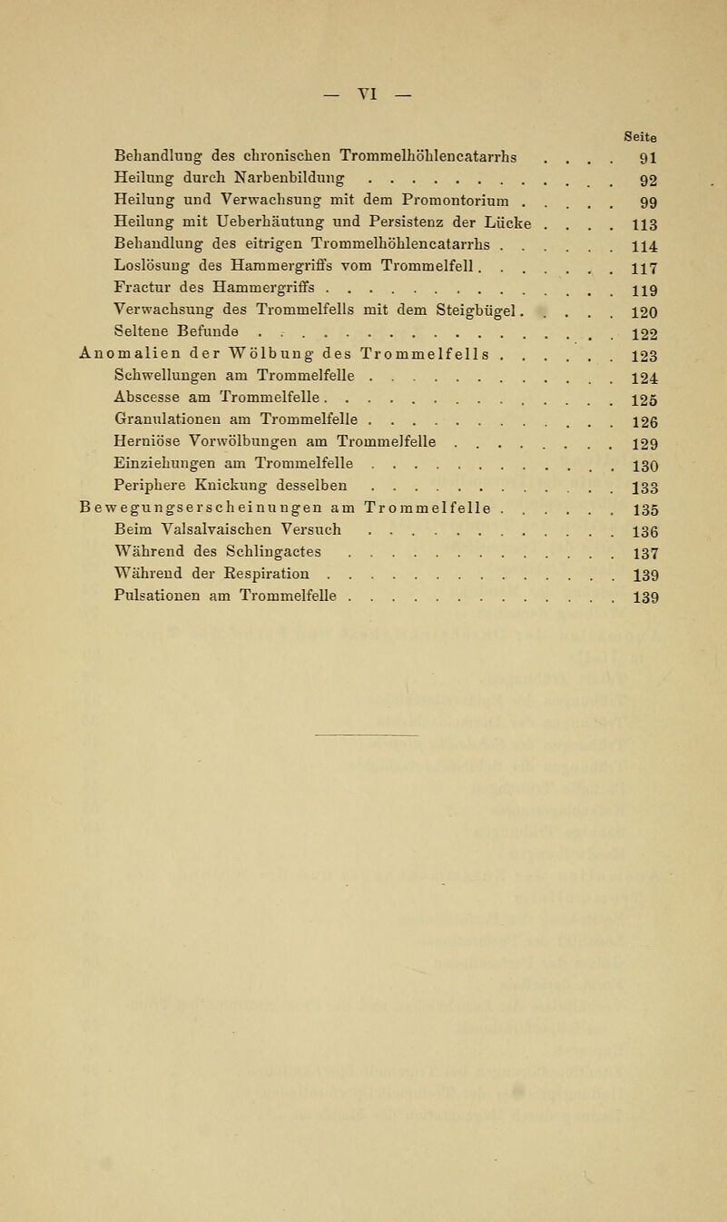 Seite Behandlung des chronischen Trommelhöhlen catarrhs .... 91 Heilung durch Narbenbildung 92 Heilung und Verwachsung mit dem Promontorium . . . 99 Heilung mit Ueberhäutung und Persistenz der Lücke .... 113 Behandlung des eitrigen Trommelhöhlencatarrhs 114 Loslösung des Hammergriffs vom Trommelfell. U7 Fractur des Hammergriffs 119 Verwachsung des Trommelfells mit dem Steigbügel..... 120 Seltene Befunde 122 Anomalien der Wölbung des Trommelfells 123 Schwellungen am Trommelfelle .124 Abscesse am Trommelfelle 125 Granulationen am Trommelfelle 126 Herniöse Vorwölbungen am Trommelfelle 129 Einziehungen am Trommelfelle , 130 Periphere Knickung desselben J33 Bewegungserscheinungen am Trommelfelle 135 Beim Valsalvaischen Versuch 136 Während des Schlingactes 137 Während der Respiration 139 Pulsationen am Trommelfelle 139